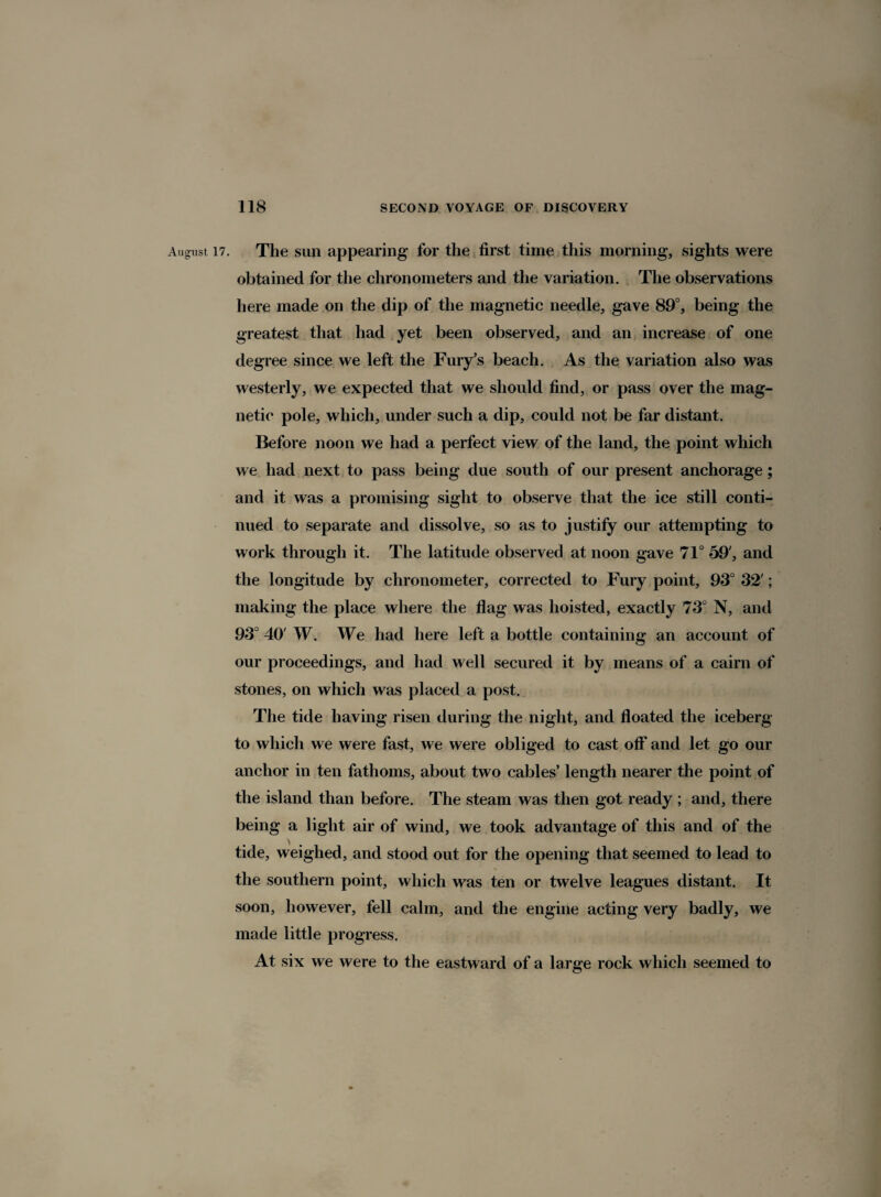 The sun appearing for the first time this morning, sights were obtained for the chronometers and the variation. The observations here made on the dip of the magnetic needle, gave 89°, being the greatest that had yet been observed, and an increase of one degree since we left the Fury’s beach. As the variation also was westerly, we expected that we should find, or pass over the mag¬ netic pole, which, under such a dip, could not be far distant. Before noon we had a perfect view of the land, the point which we had next to pass being due south of our present anchorage; and it was a promising sight to observe that the ice still conti¬ nued to separate and dissolve, so as to justify our attempting to work through it. The latitude observed at noon gave 71° 59', and the longitude by chronometer, corrected to Fury point, 93° 32'; making the place where the flag was hoisted, exactly 73° N, and 93° 40' W. We had here left a bottle containing an account of our proceedings, and had well secured it by means of a cairn of stones, on which was placed a post. The tide having risen during the night, and floated the iceberg to which we were fast, we were obliged to cast off and let go our anchor in ten fathoms, about two cables’ length nearer the point of the island than before. The steam was then got ready ; and, there being a light air of wind, we took advantage of this and of the tide, weighed, and stood out for the opening that seemed to lead to the southern point, which was ten or twelve leagues distant. It soon, however, fell calm, and the engine acting very badly, we made little progress. At six we were to the eastward of a large rock which seemed to