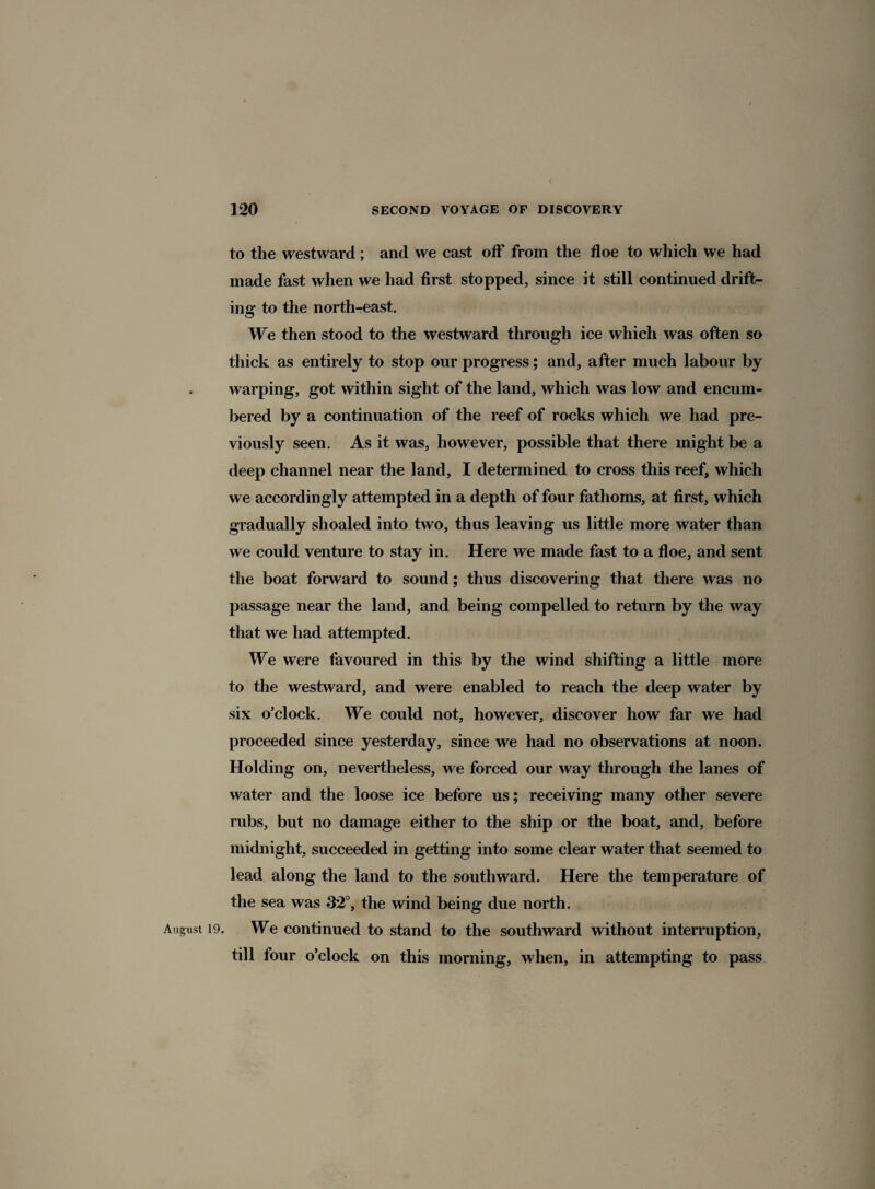 to the westward; and we cast off from the floe to which we had made fast when we had first stopped, since it still continued drift¬ ing to the north-east. We then stood to the westward through ice which was often so thick as entirely to stop our progress; and, after much labour by warping, got within sight of the land, which was low and encum¬ bered by a continuation of the reef of rocks which we had pre¬ viously seen. As it was, however, possible that there might be a deep channel near the land, I determined to cross this reef, which we accordingly attempted in a depth of four fathoms, at first, which gradually shoaled into two, thus leaving us little more water than we could venture to stay in. Here we made fast to a floe, and sent the boat forward to sound; thus discovering that there was no passage near the land, and being compelled to return by the way that we had attempted. We were favoured in this by the wind shifting a little more to the westward, and were enabled to reach the deep water by six o’clock. We could not, however, discover how far we had proceeded since yesterday, since we had no observations at noon. Holding on, nevertheless, we forced our way through the lanes of water and the loose ice before us; receiving many other severe rubs, but no damage either to the ship or the boat, and, before midnight, succeeded in getting into some clear water that seemed to lead along the land to the southward. Here the temperature of the sea was 32°, the wind being due north. August 19. We continued to stand to the southward without interruption, till four o’clock on this morning, when, in attempting to pass