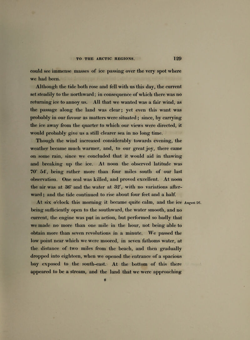 could see immense masses of ice passing over the very spot where we had been. Although the tide both rose and fell with us this day, the current set steadily to the northward; in consequence of which there was no returning ice to annoy us. All that we wanted was a fair wind, as the passage along the land was clear; yet even this want was probably in our favour as matters were situated; since, by carrying the ice away from the quarter to which our views were directed, it would probably give us a still clearer sea in no long time. Though the wind increased considerably towards evening, the weather became much warmer, and, to our great joy, there came on some rain, since we concluded that it would aid in thawing and breaking up the ice. At noon the observed latitude was 70° 54', being rather more than four miles south of our last observation. One seal was killed, and proved excellent. At noon the air was at 36° and the water at 32°, with no variations after¬ ward ; and the tide continued to rise about four feet and a half. At six o’clock this morning it became quite calm, and the ice August 26. being sufficiently open to the southward, the water smooth, and no current, the engine was put in action, but performed so badly that we made no more than one mile in the hour, not being able to obtain more than seven revolutions in a minute. We passed the low point near which we were moored, in seven fathoms water, at the distance of two miles from the beach, and then gradually dropped into eighteen, when we opened the entrance of a spacious bay exposed to the south-east. At the bottom of this there appeared to be a stream, and the land that we were approaching s