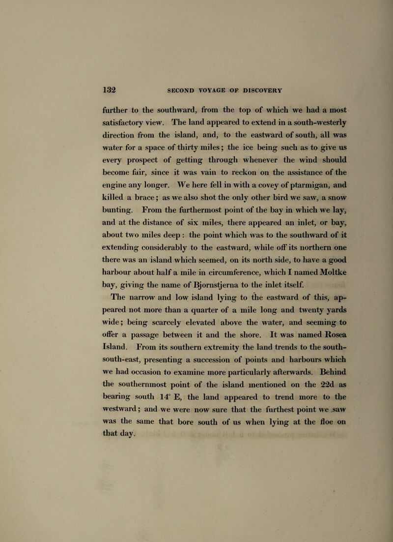 further to the southward, from the top of which we had a most satisfactory view. The land appeared to extend in a south-westerly direction from the island, and, to the eastward of south, all was water for a space of thirty miles; the ice being such as to give us every prospect of getting through whenever the wind should become fair, since it was vain to reckon on the assistance of the engine any longer. We here fell in with a covey of ptarmigan, and killed a brace; as we also shot the only other bird we saw, a snow bunting. From the furthermost point of the bay in which we lay, and at the distance of six miles, there appeared an inlet, or bay, about two miles deep : the point which was to the southward of it extending considerably to the eastward, while off its northern one there was an island which seemed, on its north side, to have a good harbour about half a mile in circumference, which I named Moltke bay, giving the name of Bjornstjerna to the inlet itself. The narrow and low island lying to the eastward of this, ap¬ peared not more than a quarter of a mile long and twenty yards wide; being scarcely elevated above the water, and seeming to offer a passage between it and the shore. It was named Rosea Island. From its southern extremity the land trends to the south- south-east, presenting a succession of points and harbours which we had occasion to examine more particularly afterwards. Behind the southernmost point of the island mentioned on the 22d as bearing south 14° E, the land appeared to trend more to the westward; and we were now sure that the furthest point we saw was the same that bore south of us when lying at the floe on that day.