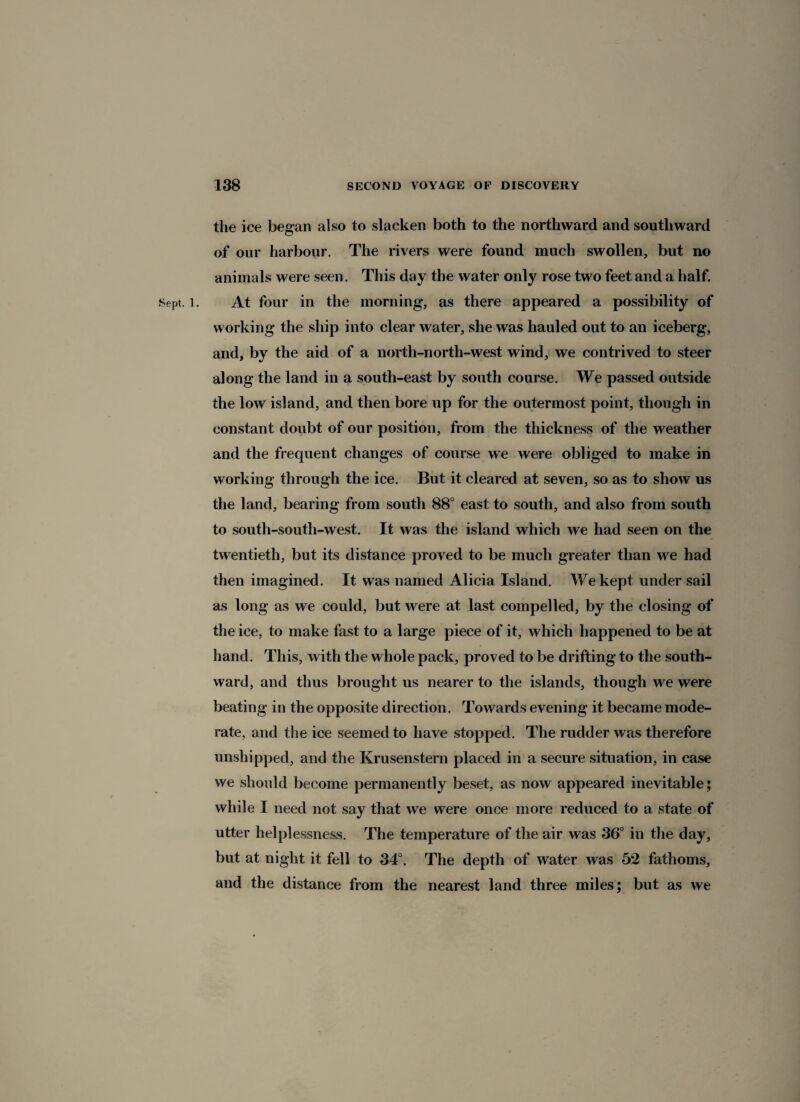 the ice began also to slacken both to the northward and southward of our harbour. The rivers were found much swollen, but no animals were seen. This day the water only rose two feet and a half. Sept. l. At four in the morning, as there appeared a possibility of working the ship into clear water, she was hauled out to an iceberg, and, by the aid of a north-north-west wind, we contrived to steer along the land in a south-east by south course. We passed outside the low island, and then bore up for the outermost point, though in constant doubt of our position, from the thickness of the weather and the frequent changes of course we were obliged to make in working through the ice. But it cleared at seven, so as to show us the land, bearing from south 88° east to south, and also from south to south-south-west. It was the island which we had seen on the twentieth, but its distance proved to be much greater than we had then imagined. It was named Alicia Island. We kept under sail as long as we could, but were at last compelled, by the closing of the ice, to make fast to a large piece of it, which happened to be at hand. This, with the whole pack, proved to be drifting to the south¬ ward, and thus brought us nearer to the islands, though we were beating in the opposite direction. Towards evening it became mode¬ rate, and the ice seemed to have stopped. The rudder was therefore unshipped, and the Krusenstern placed in a secure situation, in case we should become permanently beset, as now appeared inevitable; while I need not say that we were once more reduced to a state of utter helplessness. The temperature of the air was 36° in the day, but at night it fell to 34°. The depth of water was 52 fathoms, and the distance from the nearest land three miles; but as we