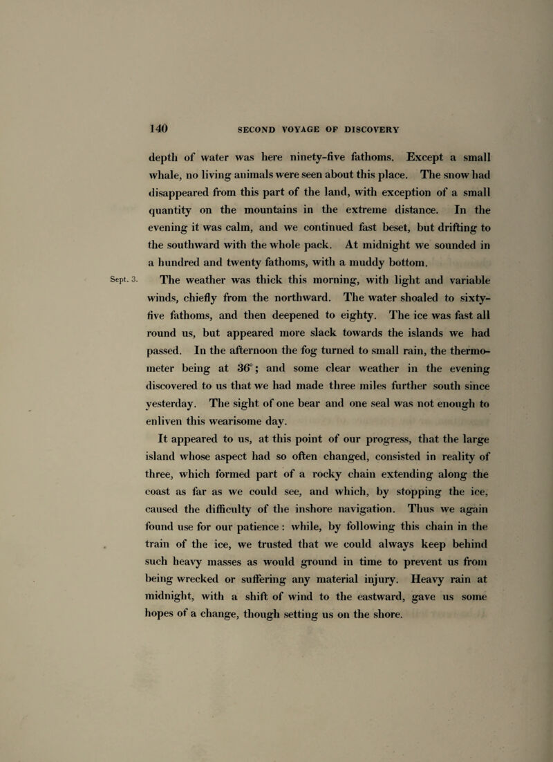 depth of water was here ninety-five fathoms. Except a small whale, no living animals were seen about this place. The snow had disappeared from this part of the land, with exception of a small quantity on the mountains in the extreme distance. In the evening it was calm, and we continued fast beset, but drifting to the southward with the whole pack. At midnight we sounded in a hundred and twenty fathoms, with a muddy bottom. Sept. 3. The weather was thick this morning, with light and variable winds, chiefly from the northward. The water shoaled to sixty- five fathoms, and then deepened to eighty. The ice was fast all round us, but appeared more slack towards the islands we had passed. In the afternoon the fog turned to small rain, the thermo¬ meter being at 36°; and some clear weather in the evening discovered to us that we had made three miles further south since yesterday. The sight of one bear and one seal was not enough to enliven this wearisome day. It appeared to us, at this point of our progress, that the large island whose aspect had so often changed, consisted in reality of three, which formed part of a rocky chain extending along the coast as far as we could see, and which, by stopping the ice, caused the difficulty of the inshore navigation. Thus we again found use for our patience : while, by following this chain in the train of the ice, we trusted that we could always keep behind such heavy masses as would ground in time to prevent us from being wrecked or suffering any material injury. Heavy rain at midnight, with a shift of wind to the eastward, gave us some hopes of a change, though setting us on the shore.