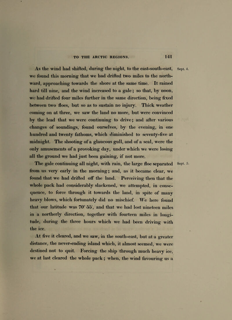 As the wind had shifted, during the night, to the east-south-east, Sept. 4. we found this morning that we had drifted two miles to the north¬ ward, approaching towards the shore at the same time. It rained hard till nine, and the wind increased to a gale; so that, by noon, we had drifted four miles further in the same direction, being fixed between two floes, but so as to sustain no injury. Thick weather coming on at three, we saw the land no more, but were convinced by the lead that we were continuing to drive; and after various changes of soundings, found ourselves, by the evening, in one hundred and twenty fathoms, which diminished to seventy-five at midnight. The shooting of a glaucous gull, and of a seal, were the only amusements of a provoking day, under which we were losing all the ground we had just been gaining, if not more. The gale continuing all night, with rain, the large floe separated Sept. 5- from us very early in the morning; and, as it became clear, we found that we had drifted off the land. Perceiving then that the whole pack had considerably slackened, we attempted, in conse¬ quence, to force through it towards the land, in spite of many heavy blows, which fortunately did no mischief. We here found that our latitude was 70° 55', and that we had lost nineteen miles in a northerly direction, together with fourteen miles in longi¬ tude, during the three hours which we had been driving with the ice. At five it cleared, and we saw, in the south-east, but at a greater distance, the never-ending island which, it almost seemed, we were destined not to quit. Forcing the ship through much heavy ice, we at last cleared the whole pach ; when, the wind favouring us a