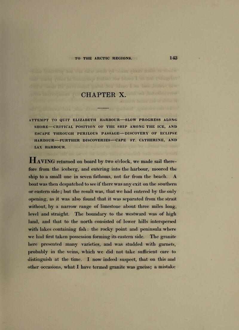 CHAPTER X. ATTEMPT TO QUIT ELIZABETH HARBOUR-SLOW PROGRESS ALONG SHORE-CRITICAL POSITION OF THE SHIP AMONG THE ICE, AND ESCAPE THROUGH PERILOUS PASSAGE-DISCOVERY OF ECLIPSE HARBOUR—FURTHER DISCOVERIES-CAPE ST. CATHERINE, AND LAX HARBOUR. Having returned on board by two o’clock, we made sail there¬ fore from the iceberg, and entering into the harbour, moored the ship to a small one in seven fathoms, not far from the beach. A boat was then despatched to see if there was any exit on the southern or eastern side; but the result was, that we had entered by the only opening, as it was also found that it was separated from the strait without, by a narrow range of limestone about three miles long, level and straight. The boundary to the westward was of high land, and that to the north consisted of lower hills interspersed with lakes containing fish : the rocky point and peninsula where we had first taken possession forming its eastern side. The granite here presented many varieties, and was studded with garnets, probably in the veins, which we did not take sufficient care to distinguish at the time. I now indeed suspect, that on this and other occasions, what I have termed granite was gneiss; a mistake