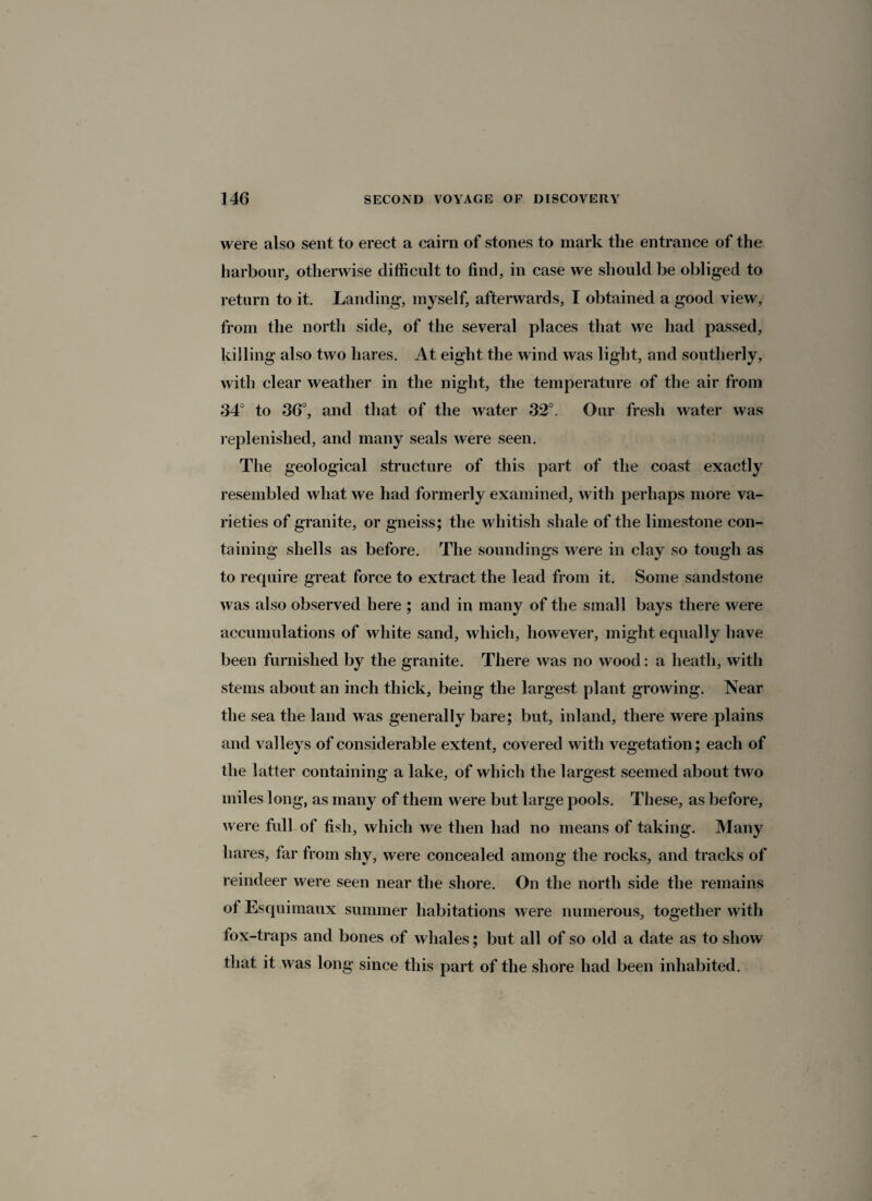 were also sent to erect a cairn of stones to mark the entrance of the harbour, otherwise difficult to find, in case we should be obliged to return to it. Landing, myself, afterwards, I obtained a good view, from the north side, of the several places that we had passed, killing also two hares. At eight the wind was light, and southerly, with clear weather in the night, the temperature of the air from 34° to 36°, and that of the water 32°. Our fresh water was replenished, and many seals were seen. The geological structure of this part of the coast exactly resembled what we had formerly examined, with perhaps more va¬ rieties of granite, or gneiss; the whitish shale of the limestone con¬ taining shells as before. The soundings were in clay so tough as to require great force to extract the lead from it. Some sandstone was also observed here ; and in many of the small bays there were accumulations of white sand, which, however, might equally have been furnished by the granite. There was no wood: a heath, with stems about an inch thick, being the largest plant growing. Near the sea the land was generally bare; but, inland, there were plains and valleys of considerable extent, covered with vegetation; each of the latter containing a lake, of which the largest seemed about two miles long, as many of them were but large pools. These, as before, were full of fish, which we then had no means of taking. Many hares, far from shy, were concealed among the rocks, and tracks of reindeer were seen near the shore. On the north side the remains of Esquimaux summer habitations were numerous, together with fox-traps and bones of whales; but all of so old a date as to show that it was long since this part of the shore had been inhabited.