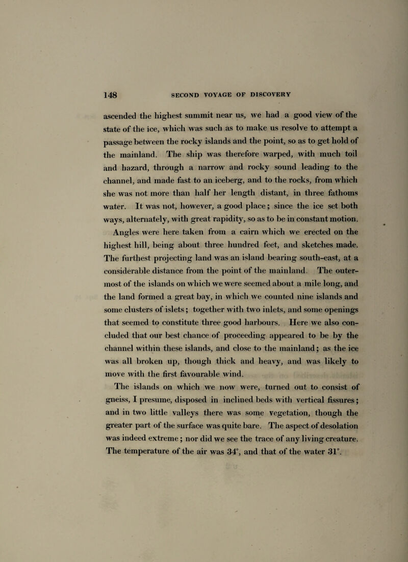 ascended the highest summit near us, we had a good view of the state of the ice, which was such as to make us resolve to attempt a passage between the rocky islands and the point, so as to get hold of the mainland. The ship was therefore warped, with much toil and hazard, through a narrow and rocky sound leading to the channel, and made fast to an iceberg, and to the rocks, from which she was not more than half her length distant, in three fathoms water. It was not, however, a good place; since the ice set both ways, alternately, with great rapidity, so as to be in constant motion. Angles were here taken from a cairn which we erected on the highest hill, being about three hundred feet, and sketches made. The furthest projecting land was an island bearing south-east, at a considerable distance from the point of the mainland. The outer¬ most of the islands on which we were seemed about a mile long, and the land formed a great bay, in which we counted nine islands and some clusters of islets; together with two inlets, and some openings that seemed to constitute three good harbours. Here we also con¬ cluded that our best chance of proceeding appeared to be by the channel within these islands, and close to the mainland; as the ice was all broken up, though thick and heavy, and was likely to move with the first favourable wind. The islands on which we now were, turned out to consist of gneiss, I presume, disposed in inclined beds with vertical fissures; and in two little valleys there was some vegetation, though the greater part of the surface was quite bare. The aspect of desolation was indeed extreme; nor did we see the trace of any living creature. The temperature of the air was 34°, and that of the water 31°.