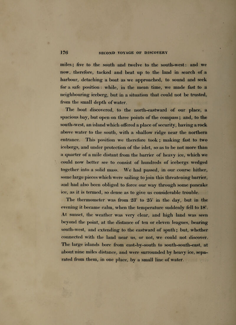 miles; five to the south and twelve to the south-west: and we now, therefore, tacked and beat up to the land in search of a harbour, detaching a boat as we approached, to sound and seek for a safe position : while, in the mean time, we made fast to a neighbouring iceberg, but in a situation that could not be trusted, from the small depth of water. The boat discovered, to the north-eastward of our place, a spacious bay, but open on three points of the compass; and, to the south-west, an island which offered a place of security, having a rock above water to the south, with a shallow ridge near the northern entrance. This position we therefore took ; making fast to two icebergs, and under protection of the islet, so as to be not more than a quarter of a mile distant from the barrier of heavy ice, which we could now better see to consist of hundreds of icebergs wedged together into a solid mass. We had passed, in our course hither, some large pieces which were sailing to join this threatening barrier, and had also been obliged to force our way through some pancake ice, as it is termed, so dense as to give us considerable trouble. The thermometer was from 23° to 25° in the day, but in the evening it became calm, when the temperature suddenly fell to 18°. At sunset, the weather was very clear, and high land was seen beyond the point, at the distance of ten or eleven leagues, bearing south-west, and extending to the eastward of south; but, whether connected with the land near us, or not, we could not discover. The large islands bore from east-by-south to south-south-east, at about nine miles distance, and were surrounded by heavy ice, sepa¬ rated from them, in one place, by a small line of water.