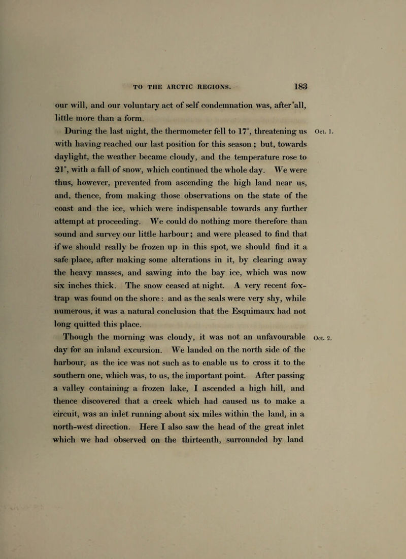 our will, and our voluntary act of self condemnation was, after’all, little more than a form. During the last night, the thermometer fell to 17°, threatening us with having reached our last position for this season ; but, towards daylight, the weather became cloudy, and the temperature rose to 21°, with a fall of snow, which continued the whole day. We were thus, however, prevented from ascending the high land near us, and, thence, from making those observations on the state of the coast and the ice, which were indispensable towards any further attempt at proceeding. We could do nothing more therefore than sound and survey our little harbour; and were pleased to find that if we should really be frozen up in this spot, we should find it a safe place, after making some alterations in it, by clearing away the heavy masses, and sawing into the bay ice, which was now six inches thick. The snow ceased at night. A very recent fox- trap was found on the shore : and as the seals were very shy, while numerous, it was a natural conclusion that the Esquimaux had not long quitted this place. day for an inland excursion. We landed on the north side of the harbour, as the ice was not such as to enable us to cross it to the southern one, which was, to us, the important point. After passing a valley containing a frozen lake, I ascended a high hill, and thence discovered that a creek which had caused us to make a circuit, was an inlet running about six miles within the land, in a north-west direction. Here I also saw the head of the great inlet which we had observed on the thirteenth, surrounded by land Oct. 1.