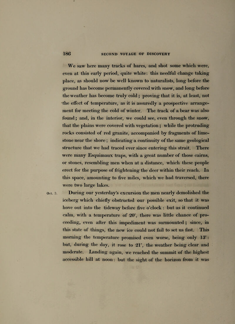 We saw here many tracks of hares, and shot some which were, even at this early period, quite white: this needful change taking place, as should now be well known to naturalists, long before the ground has become permanently covered with snow, and long before the weather has become truly cold; proving that it is, at least, not the effect of temperature, as it is assuredly a prospective arrange¬ ment for meeting the cold of winter. The track of a bear was also found; and, in the interior, we could see, even through the snow, that the plains were covered with vegetation; while the protruding rocks consisted of red granite, accompanied by fragments of lime¬ stone near the shore ; indicating a continuity of the same geological structure that we had traced ever since entering this strait. There were many Esquimaux traps, with a great number of those cairns, or stones, resembling men when at a distance, which these people erect for the purpose of frightening the deer within their reach. In this space, amounting to five miles, which we had traversed, there were two large lakes. Oct. 3. During our yesterday’s excursion the men nearly demolished the iceberg which chiefly obstructed our possible exit, so that it was hove out into the tideway before five o’clock : but as it continued calm, with a temperature of 20°, there was little chance of pro¬ ceeding, even after this impediment was surmounted ; since, in this state of things, the new ice could not fail to set us fast. This morning the temperature promised even worse, being only 13°: but, during the day, it rose to 21°, the weather being clear and moderate. Landing again, we reached the summit of the highest accessible hill at noon: but the sicflit of the horizon from it was