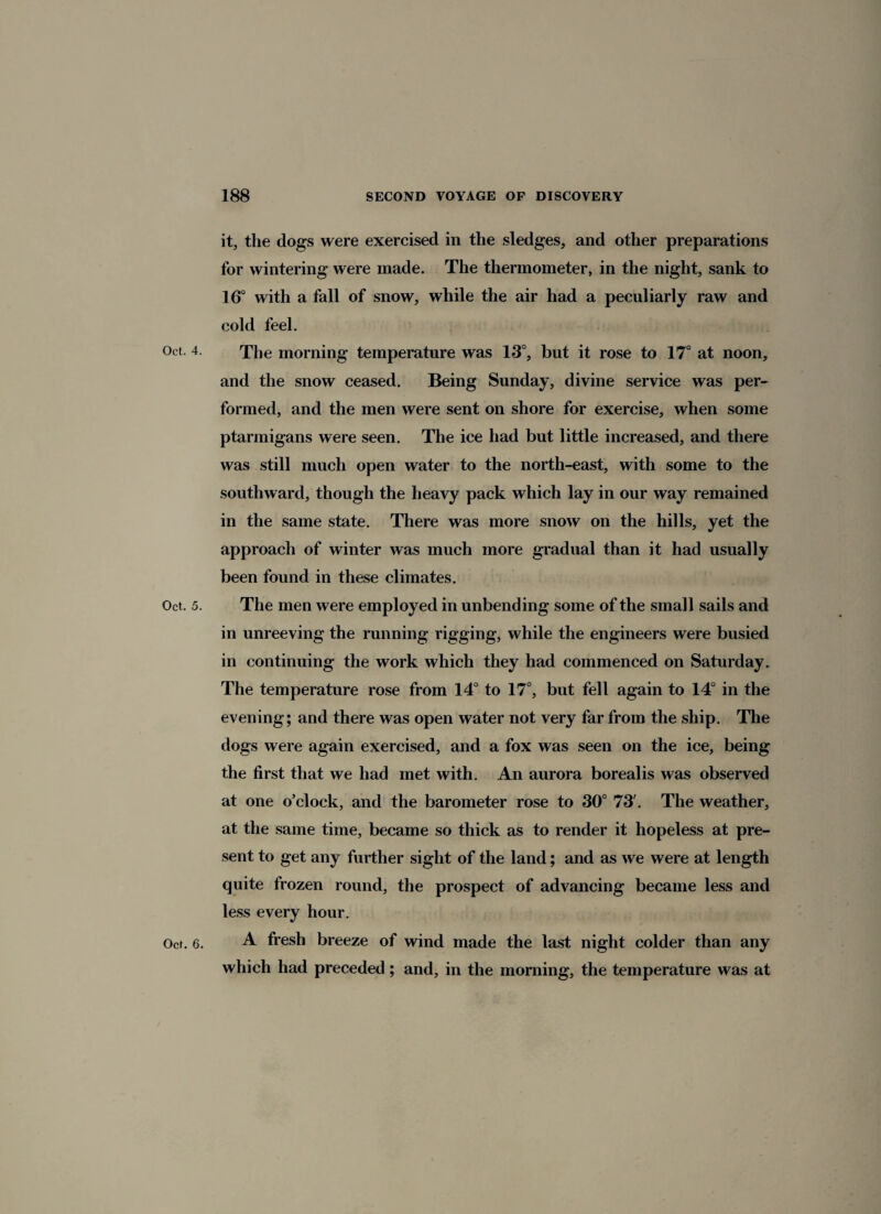 it, the dogs were exercised in the sledges, and other preparations for wintering were made. The thermometer, in the night, sank to 16° with a fall of snow, while the air had a peculiarly raw and cold feel. Oct. 4. The morning temperature was 13°, but it rose to 17° at noon, and the snow ceased. Being Sunday, divine service was per¬ formed, and the men were sent on shore for exercise, when some ptarmigans were seen. The ice had but little increased, and there was still much open water to the north-east, with some to the southward, though the heavy pack which lay in our way remained in the same state. There was more snow on the hills, yet the approach of winter was much more gradual than it had usually been found in these climates. Oct. 5. The men were employed in unbending some of the small sails and in unreeving the running rigging, while the engineers were busied in continuing the work which they had commenced on Saturday. The temperature rose from 14° to 17°, but fell again to 14° in the evening; and there was open water not very far from the ship. The dogs were again exercised, and a fox was seen on the ice, being the first that we had met with. An aurora borealis was observed at one o’clock, and the barometer rose to 30° 73'. The weather, at the same time, became so thick as to render it hopeless at pre¬ sent to get any further sight of the land; and as we were at length quite frozen round, the prospect of advancing became less and less every hour. Oct. 6. A fresh breeze of wind made the last night colder than any which had preceded ; and, in the morning, the temperature was at