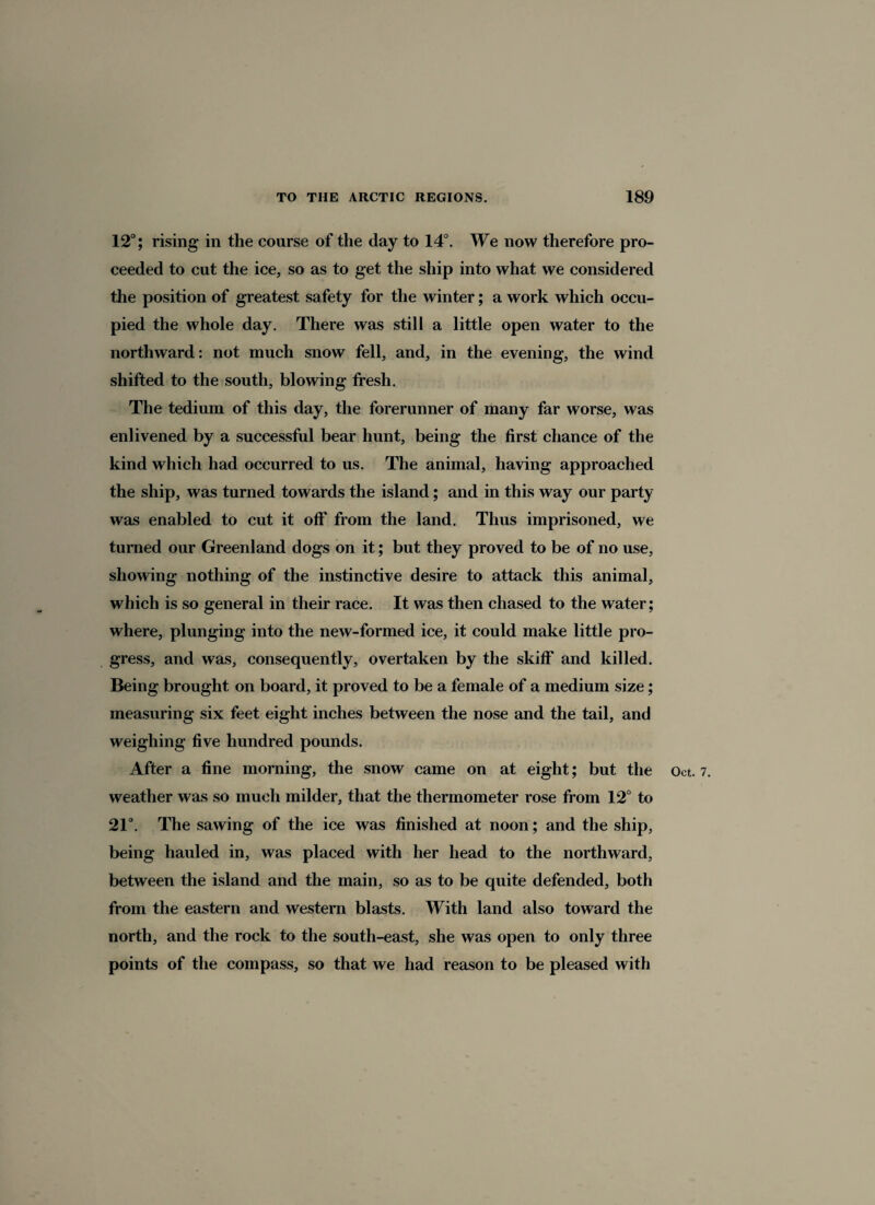 12°; rising in the course of the day to 14°. We now therefore pro¬ ceeded to cut the ice, so as to get the ship into what we considered the position of greatest safety for the winter; a work which occu¬ pied the whole day. There was still a little open water to the northward: not much snow fell, and, in the evening, the wind shifted to the south, blowing fresh. The tedium of this day, the forerunner of many far worse, was enlivened by a successful bear hunt, being the first chance of the kind which had occurred to us. The animal, having approached the ship, was turned towards the island; and in this way our party was enabled to cut it off from the land. Thus imprisoned, we turned our Greenland dogs on it; but they proved to be of no use, showing nothing of the instinctive desire to attack this animal, which is so general in their race. It was then chased to the water; where, plunging into the new-formed ice, it could make little pro¬ gress, and was, consequently, overtaken by the skiff and killed. Being brought on board, it proved to be a female of a medium size; measuring six feet eight inches between the nose and the tail, and weighing five hundred pounds. weather was so much milder, that the thermometer rose from 12° to 21°. The sawing of the ice was finished at noon; and the ship, being hauled in, was placed with her head to the northward, between the island and the main, so as to be quite defended, both from the eastern and western blasts. With land also toward the north, and the rock to the south-east, she was open to only three points of the compass, so that we had reason to be pleased with