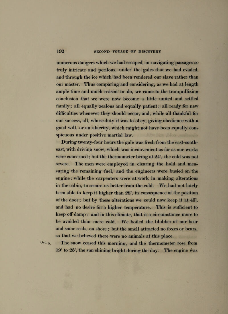 numerous dangers which we had escaped, in navigating passages so truly intricate and perilous, under the gales that we had evaded, and through the ice which had been rendered our slave rather than our master. Thus comparing and considering, as we had at length ample time and much reason to do, we came to the tranquillizing conclusion that we were now become a little united and settled family; all equally zealous and equally patient; all ready for new difficulties whenever they should occur, and, while all thankful for our success, all, whose duty it was to obey, giving obedience with a good will, or an alacrity, which might not have been equally con¬ spicuous under positive martial law. During twenty-four hours the gale was fresh from the east-south¬ east, with driving snow, which was inconvenient as far as our works were concerned; but the thermometer being at 24°, the cold was not severe. The men were employed in clearing the hold and mea¬ suring the remaining fuel, and the engineers were busied on the engine: while the carpenters were at work in making alterations in the cabin, to secure us better from the cold. We had not lately been able to keep it higher than 28°, in consequence of the position of the door; but by these alterations we could now keep it at 45°, and had no desire for a higher temperature. This is sufficient to keep off damp : and in this climate, that is a circumstance more to be avoided than mere cold. We boiled the blabber of our bear and some seals, on shore; but the smell attracted no foxes or bears, so that we believed there were no animals at this place. o°t. 9 The snow ceased this morning, and the thermometer rose from 19° to 25°, the sun shining bright during the day. The engine was