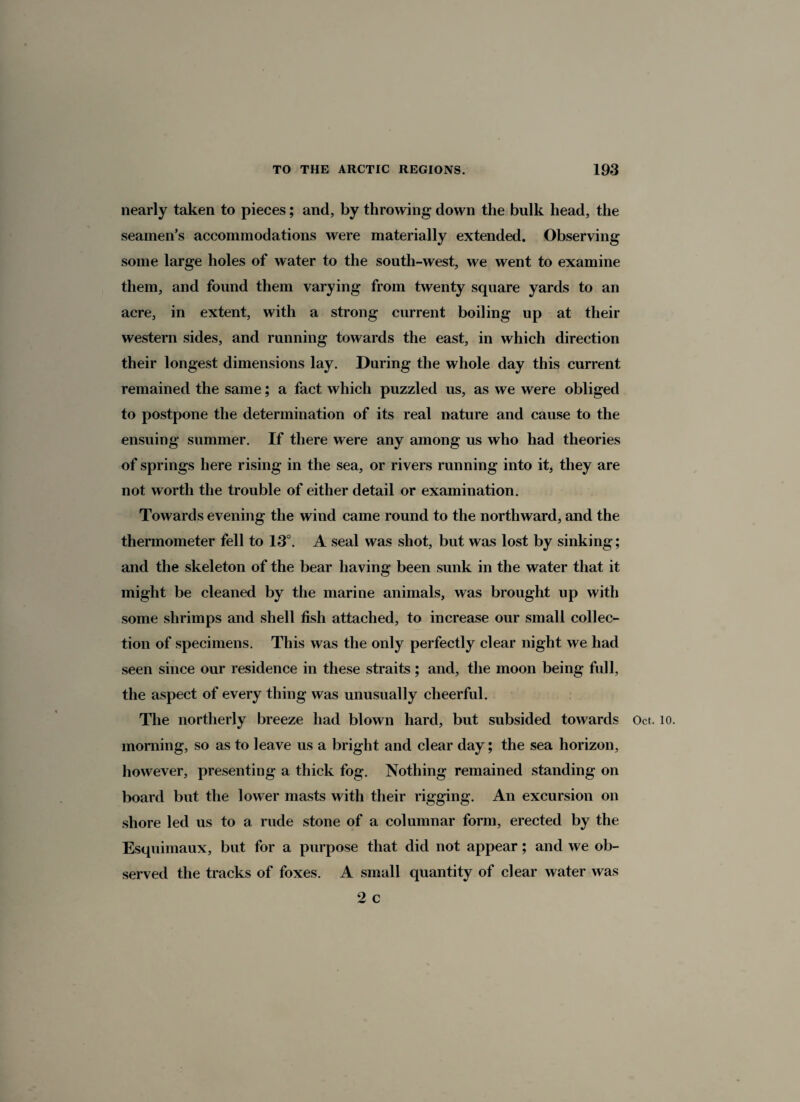 nearly taken to pieces; and, by throwing down the bulk head, the seamen’s accommodations were materially extended. Observing some large holes of water to the south-west, we went to examine them, and found them varying from twenty square yards to an acre, in extent, with a strong current boiling up at their western sides, and running towards the east, in which direction their longest dimensions lay. During the whole day this current remained the same; a fact which puzzled us, as we were obliged to postpone the determination of its real nature and cause to the ensuing summer. If there were any among us who had theories of springs here rising in the sea, or rivers running into it, they are not worth the trouble of either detail or examination. Towards evening the wind came round to the northward, and the thermometer fell to 13°. A seal was shot, but was lost by sinking; and the skeleton of the bear having been sunk in the water that it might be cleaned by the marine animals, was brought up with some shrimps and shell fish attached, to increase our small collec¬ tion of specimens. This was the only perfectly clear night we had seen since our residence in these straits ; and, the moon being full, the aspect of every thing was unusually cheerful. The northerly breeze had blown hard, but subsided towards Oct. 10. morning, so as to leave us a bright and clear day; the sea horizon, however, presenting a thick fog. Nothing remained standing on board but the lower masts with their rigging. An excursion on shore led us to a rude stone of a columnar form, erected by the Esquimaux, but for a purpose that did not appear; and we ob¬ served the tracks of foxes. A small quantity of clear water was 2 c