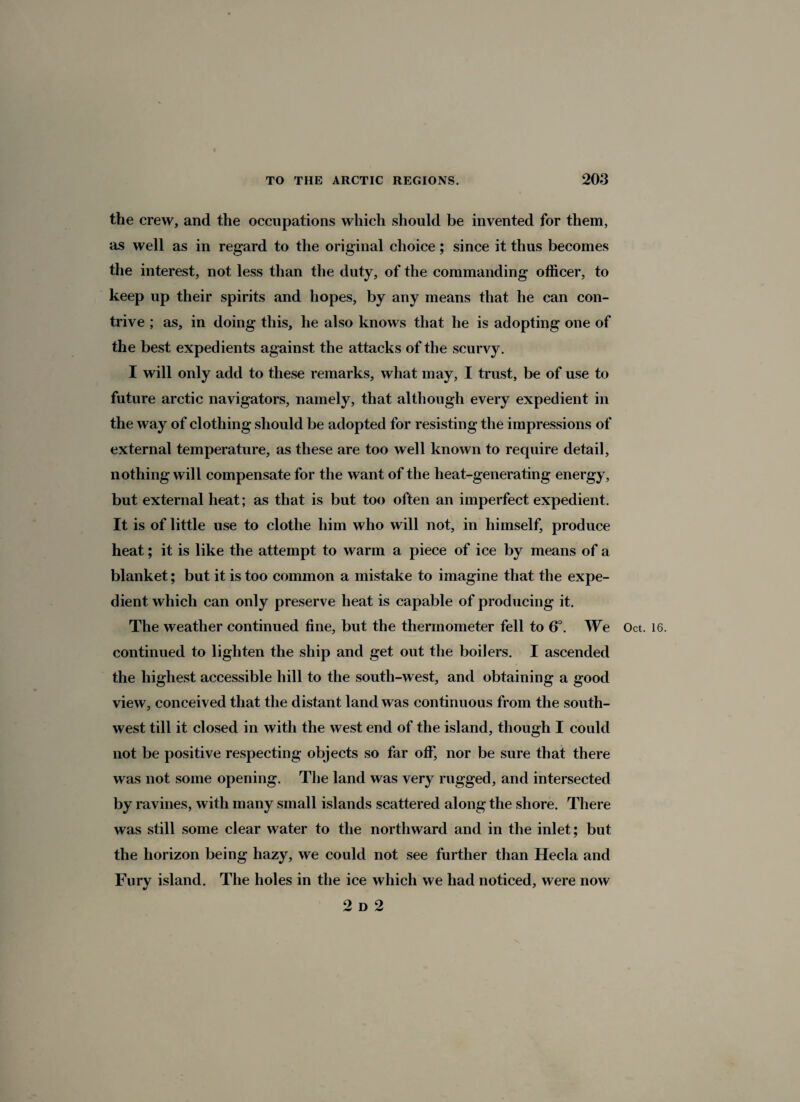 the crew, and the occupations which should be invented for them, as well as in regard to the original choice; since it thus becomes the interest, not less than the duty, of the commanding officer, to keep up their spirits and hopes, by any means that he can con¬ trive ; as, in doing this, he also knows that he is adopting one of the best expedients against the attacks of the scurvy. I will only add to these remarks, what may, I trust, be of use to future arctic navigators, namely, that although every expedient in the way of clothing should be adopted for resisting the impressions of external temperature, as these are too well known to require detail, nothing will compensate for the want of the heat-generating energy, but external heat; as that is but too often an imperfect expedient. It is of little use to clothe him who will not, in himself, produce heat; it is like the attempt to warm a piece of ice by means of a blanket; but it is too common a mistake to imagine that the expe¬ dient which can only preserve heat is capable of producing it. The weather continued fine, but the thermometer fell to 6°. We Oct. continued to lighten the ship and get out the boilers. I ascended the highest accessible hill to the south-west, and obtaining a good view, conceived that the distant land was continuous from the south¬ west till it closed in with the west end of the island, though I could not be positive respecting objects so far off, nor be sure that there was not some opening. The land was very rugged, and intersected by ravines, with many small islands scattered along the shore. There was still some clear water to the northward and in the inlet; but the horizon being hazy, we could not see further than Hecla and Fury island. The holes in the ice which we had noticed, were now 2 d 2