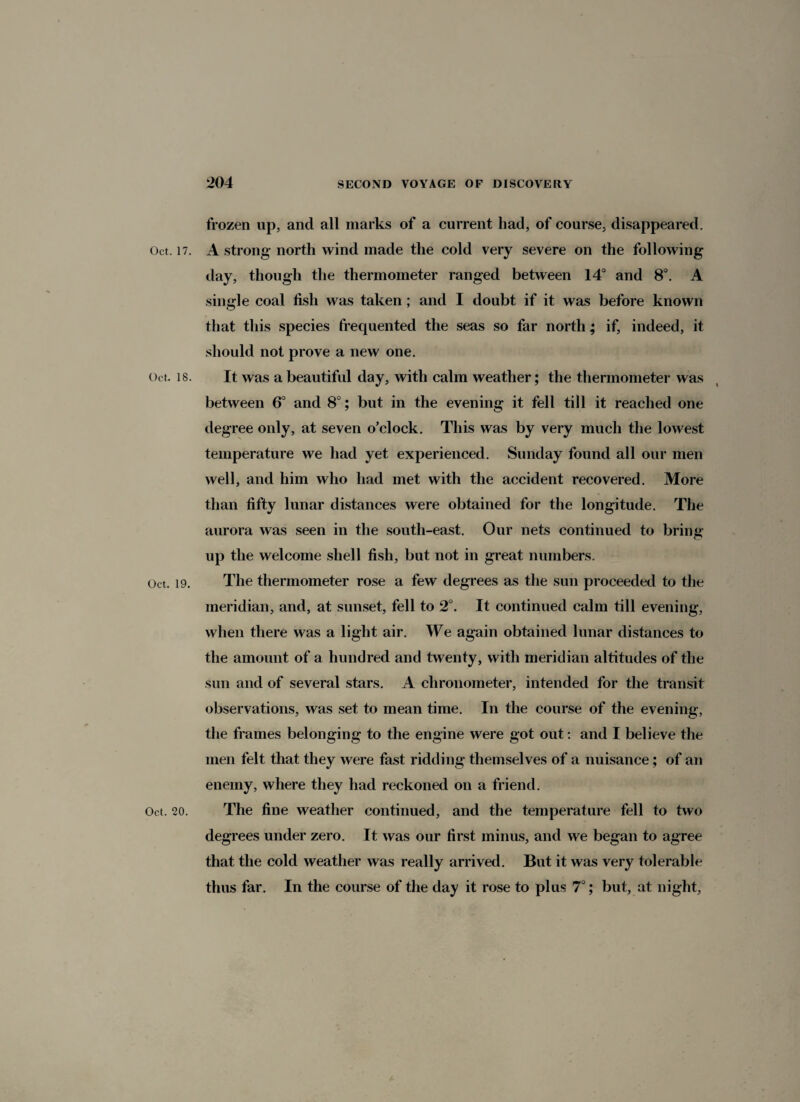frozen up, and all marks of a current had, of course, disappeared. Oct. 17. A strong north wind made the cold very severe on the following day, though the thermometer ranged between 14° and 8°. A single coal fish was taken ; and I doubt if it was before known that this species frequented the seas so far north; if, indeed, it should not prove a new one. Oct. 18. It was a beautiful day, with calm weather; the thermometer was between 6° and 8°; but in the evening it fell till it reached one degree only, at seven o’clock. This was by very much the lowest temperature we had yet experienced. Sunday found all our men well, and him who had met with the accident recovered. More than fifty lunar distances were obtained for the longitude. The aurora was seen in the south-east. Our nets continued to bring up the welcome shell fish, but not in great numbers. Oct. 19. The thermometer rose a few degrees as the sun proceeded to the meridian, and, at sunset, fell to 2°. It continued calm till evening, when there was a light air. We again obtained lunar distances to the amount of a hundred and twenty, with meridian altitudes of the sun and of several stars. A chronometer, intended for the transit observations, was set to mean time. In the course of the evening, the frames belonging to the engine were got out: and I believe the men felt that they were fast ridding themselves of a nuisance; of an enemy, where they had reckoned on a friend. Oct. 20. The fine weather continued, and the temperature fell to two degrees under zero. It was our first minus, and we began to agree that the cold weather was really arrived. But it was very tolerable thus far. In the course of the day it rose to plus 7°; but, at night,