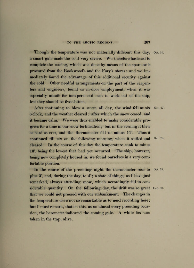 Though the temperature was not materially different this day, a smart gale made the cold very severe. We therefore hastened to complete the roofing, which was done by means of the spare sails procured from the Rookwood’s and the Fury’s stores: and we im¬ mediately found the advantage of this additional security against the cold. Other needful arrangements on the part of the carpen¬ ters and engineers, found us in-door employment, when it was especially unsafe for inexperienced men to work out of the ship, lest they should be frost-bitten. After continuing to blow a storm all day, the wind fell at six o’clock, and the weather cleared : after which the snow ceased, and it became calm. We were thus enabled to make considerable pro¬ gress for a time in our snow fortification; but in the evening it blew as hard as ever, and the thermometer fell to minus 11°. Thus it continued till six on the following morning, when it settled and cleared. In the course of this day the temperature sunk to minus 13°, being the lowest that had yet occurred. The ship, however, being now completely housed in, we found ourselves in a very com¬ fortable position. In the course of the preceding night the thermometer rose to plus 3°, and, during the day, to 4°; a state of things, as I have just remarked, always attending snow, which accordingly fell in con¬ that we could not proceed with our embankment. The changes in the temperature were not so remarkable as to need recording here; but I must remark, that on this, as on almost every preceding occa¬ sion, the barometer indicated the coming gale. A white fox was taken in the trap, alive. Oct. 26. Oct. 27. Oct. 28. Oct. 29.