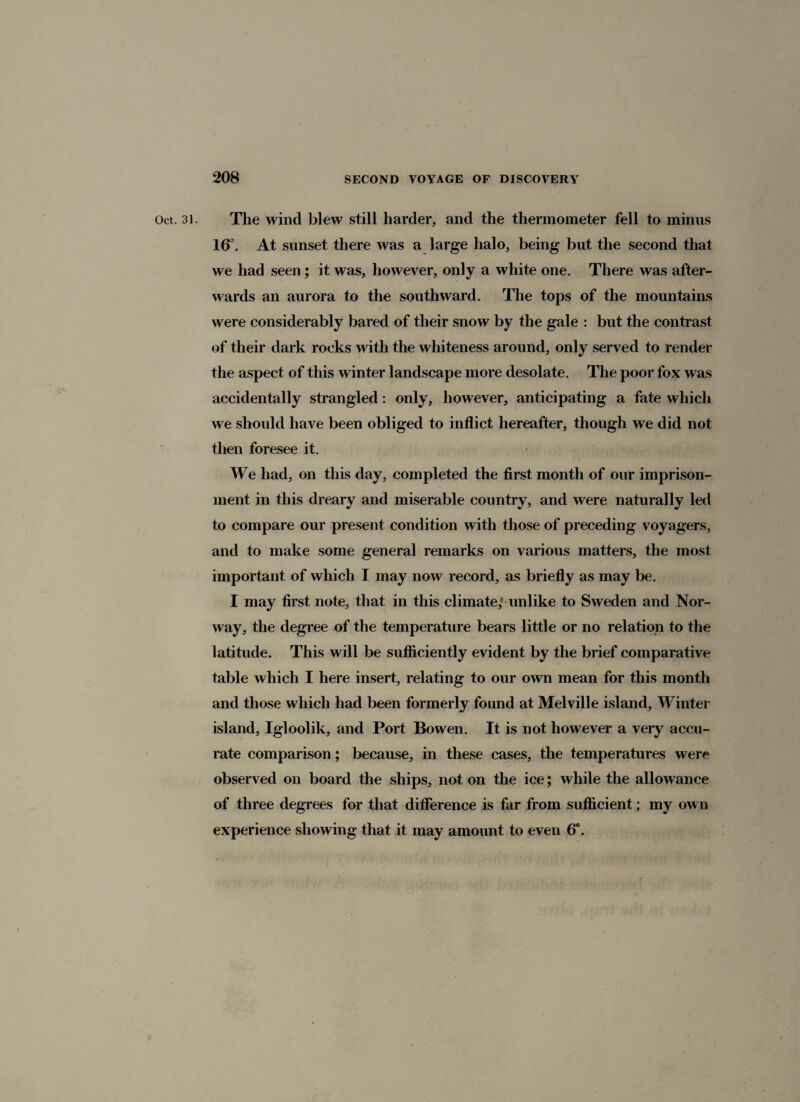 Oct. 31. The wind blew still harder, and the thermometer fell to minus 16°. At sunset there was a large halo, being but the second that we had seen ; it was, however, only a white one. There was after¬ wards an aurora to the southward. The tops of the mountains were considerably bared of their snow by the gale : but the contrast of their dark rocks with the whiteness around, only served to render the aspect of this winter landscape more desolate. The poor fox was accidentally strangled: only, however, anticipating a fate which we should have been obliged to inflict hereafter, though we did not then foresee it. We had, on this day, completed the first month of our imprison¬ ment in this dreary and miserable country, and were naturally led to compare our present condition with those of preceding voyagers, and to make some general remarks on various matters, the most important of which I may now record, as briefly as may be. I may first note, that in this climate; unlike to Sweden and Nor¬ way, the degree of the temperature bears little or no relation to the latitude. This will be sufficiently evident by the brief comparative table which I here insert, relating to our own mean for this month and those which had been formerly found at Melville island, Winter island, Igloolik, and Port Bowen. It is not however a very accu¬ rate comparison; because, in these cases, the temperatures were observed on board the ships, not on the ice; while the allowance of three degrees for that difference is far from sufficient; my own experience showing that it may amount to even 6°.