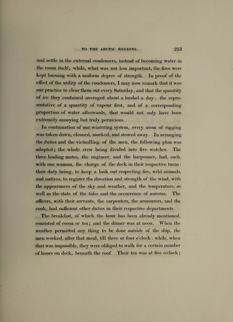 and settle in the external condensers, instead of becoming- water in the room itself; while, what was not less important, the fires were kept burning with a uniform degree of strength. In proof of the effect of the utility of the condensers, I may now remark that it was our practice to clear them out every Saturday, and that the quantity of ice they contained averaged about a bushel a day : the repre¬ sentative of a quantity of vapour first, and of a corresponding- proportion of water afterwards, that would not only have been extremely annoying but truly pernicious. In continuation of our wintering system, every atom of rigging was taken down, cleaned, marked, and stowed away. In arranging the duties and the victualling of the men, the following plan was adopted; the whole crew being divided into five watches. The three leading mates, the engineer, and the harpooner, had, each, with one seaman, the charge of the deck in their respective turns: their duty being, to keep a look out respecting fire, wild animals, and natives, to register the direction and strength of the wind, with the appearances of the sky and weather, and the temperature, as well as the state of the tides and the occurrence of auroras. The officers, with their servants, the carpenters, the armourers, and the cook, had sufficient other duties in their respective departments. The breakfast, of which the hour has been already mentioned, consisted of cocoa or tea; and the dinner was at noon. When the weather permitted any thing to be done outside of the ship, the men worked, after that meal, till three or four o’clock : while, when that was impossible, they were obliged to walk for a certain number of hours on deck, beneath the roof. Their tea was at live o’clock;