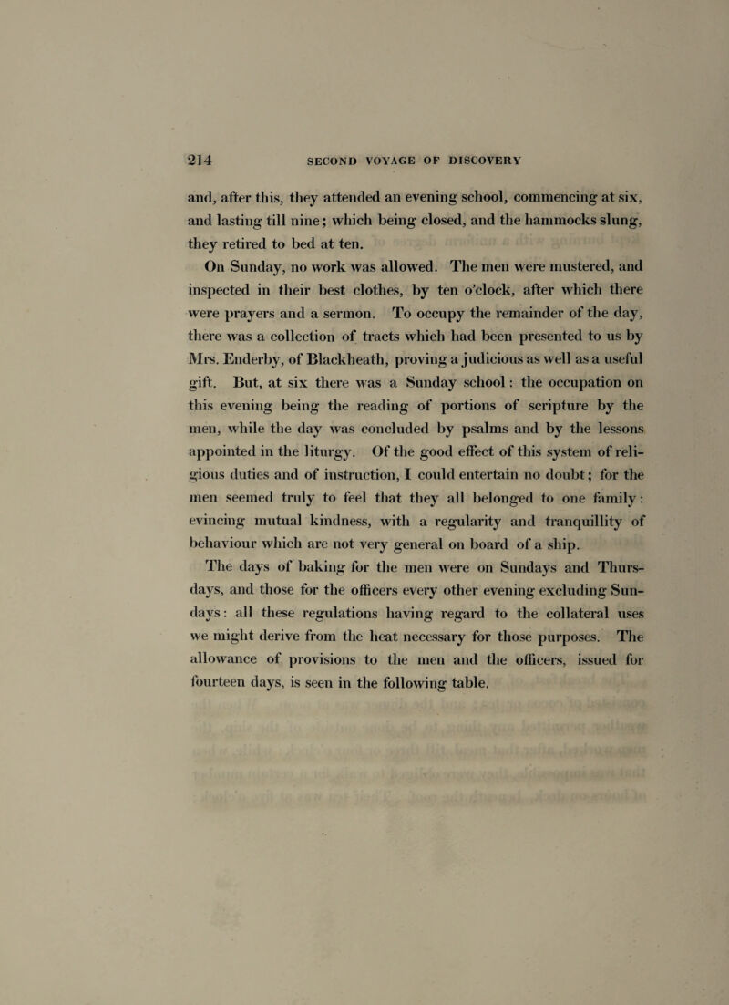 and, after this, they attended an evening school, commencing at six, and lasting till nine; which being closed, and the hammocks slung, they retired to bed at ten. On Sunday, no work was allowed. The men were mustered, and inspected in their best clothes, by ten o’clock, after which there were prayers and a sermon. To occupy the remainder of the day, there was a collection of tracts which had been presented to us by Mrs. Enderby, of Blackheath, proving a judicious as well as a useful gift. But, at six there was a Sunday school: the occupation on this evening being the reading of portions of scripture by the men, while the day was concluded by psalms and by the lessons appointed in the liturgy. Of the good effect of this system of reli¬ gious duties and of instruction, I could entertain no doubt; for the men seemed truly to feel that they all belonged to one family: evincing mutual kindness, with a regularity and tranquillity of behaviour which are not very general on board of a ship. The days of baking for the men were on Sundays and Thurs¬ days, and those for the officers every other evening excluding Sun¬ days : all these regulations having regard to the collateral uses we might derive from the heat necessary for those purposes. The allowance of provisions to the men and the officers, issued for fourteen days, is seen in the following table.