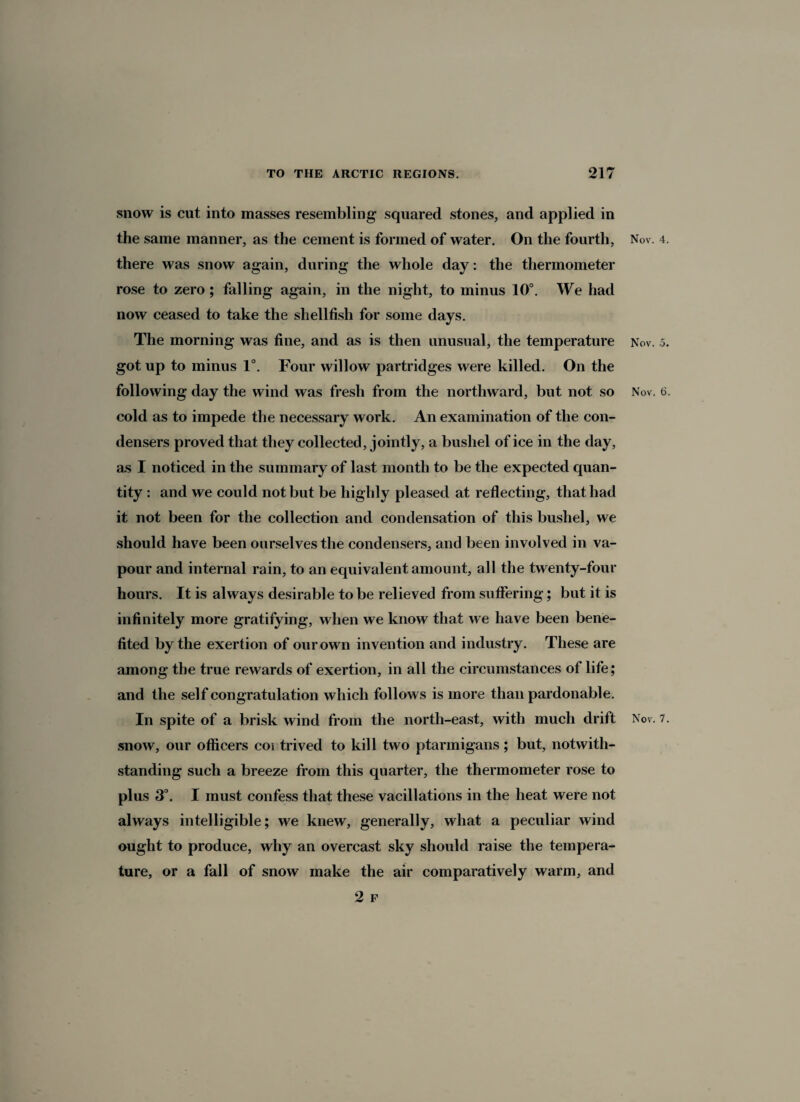 snow is cut into masses resembling squared stones, and applied in the same manner, as the cement is formed of water. On the fourth, there was snow again, during the whole day: the thermometer rose to zero ; falling again, in the night, to minus 10°. We had now ceased to take the shellfish for some days. The morning was fine, and as is then unusual, the temperature got up to minus 1°. Four willow partridges were killed. On the following day the wind was fresh from the northward, but not so cold as to impede the necessary work. An examination of the con¬ densers proved that they collected, jointly, a bushel of ice in the day, as I noticed in the summary of last month to be the expected quan¬ tity : and we could not but be highly pleased at reflecting, that had it not been for the collection and condensation of this bushel, we should have been ourselves the condensers, and been involved in va¬ pour and internal rain, to an equivalent amount, all the twenty-four hours. It is always desirable to be relieved from suffering; but it is infinitely more gratifying, when we know that we have been bene¬ fited by the exertion of our own invention and industry. These are among the true rewards of exertion, in all the circumstances of life; and the self congratulation which follows is more than pardonable. In spite of a brisk wind from the north-east, with much drift snow, our officers coi trived to kill two ptarmigans; but, notwith¬ standing such a breeze from this quarter, the thermometer rose to plus 3°. I must confess that these vacillations in the heat were not always intelligible; we knew, generally, what a peculiar wind ought to produce, why an overcast sky should raise the tempera¬ ture, or a fall of snow make the air comparatively warm, and 2 F Nov. 4. Nov. 5. Nov. 6. Nov. 7.