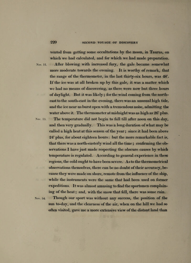 vented from getting some occultations by the moon, in Taurus, on which we had calculated, and for which we had made preparation. Nov. 12. After blowing with increased fury, the gale became somewhat more moderate towards the evening. It is worthy of remark, that the range of the thermometer, in the last thirty-six hours, was 48°. If the ice was at all broken up by this gale, it was a matter which we had no means of discovering, as there were now but three hours of daylight. But it was likely; for the wind coming from the north¬ east to the south-east in the evening, there was an unusual high tide, and the ice near us burst open with a tremendous noise, admitting the water above it. The thermometer at midnight was as high as 26° plus. Nov 13. The temperature did not begin to fall till after noon on this day, and then very gradually. This was a long duration of what may be called a high heat at this season of the year; since it had been above 24° plus, for about eighteen hours: but the more remarkable fact is, that there was a north-easterly wind all the time; confirming the ob¬ servations I have just made respecting the obscure causes by which temperature is regulated. According to general experience in these regions, the cold ought to have been severe. As to the thermometrical observations themselves, there can be no doubt of their accuracy, be¬ cause they were made on shore, remote from the influence of the ship, while the instruments were the same that had been used on former expeditions. It was almost amusing to find the sportsmen complain¬ ing of the heat; and, with the snow that fell, there was some rain. Nov. 14. Though our sport was without any success, the position of the sun to-day, and the clearness of the air, when on the hill we had so often visited, gave me a more extensive view of the distant land than