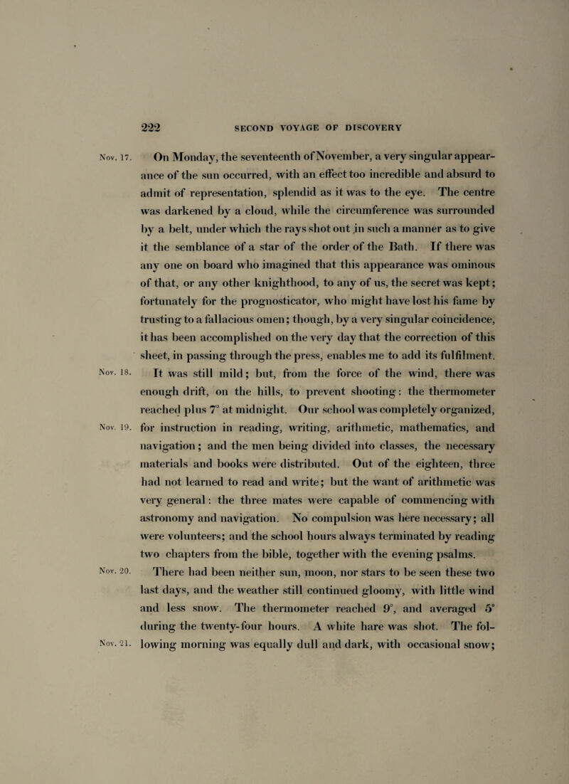 Nov. 17. On Monday, the seventeenth of November, a very singular appear¬ ance of the sun occurred, with an effect too incredible and absurd to admit of representation, splendid as it was to the eye. The centre was darkened by a cloud, while the circumference was surrounded by a belt, under which the rays shot out jin such a manner as to give it the semblance of a star of the order of the Bath. If there was any one on board who imagined that this appearance was ominous of that, or any other knighthood, to any of us, the secret was kept; fortunately for the prognosticator, who might have lost his fame by trusting to a fallacious omen; though, by a very singular coincidence, it has been accomplished on the very day that the correction of this sheet, in passing through the press, enables me to add its fulfilment. Nov. 18. Tt was still mild; but, from the force of the wind, there was enough drift, on the hills, to prevent shooting: the thermometer reached plus 7° at midnight. Our school was completely organized, Nov. 19. for instruction in reading, writing, arithmetic, mathematics, and navigation; and the men being divided into classes, the necessary materials and books were distributed. Out of the eighteen, three had not learned to read and write; but the want of arithmetic was very general: the three mates were capable of commencing with astronomy and navigation. No compulsion was here necessary; all were volunteers; and the school hours always terminated by reading two chapters from the bible, together with the evening psalms. Nov. 20. There had been neither sun, moon, nor stars to be seen these two last days, and the weather still continued gloomy, with little wind and less snow. The thermometer reached 9°, and averaged 5° during the twenty-four hours. A white hare was shot. The fol- Nov. 2i. lowing morning was equally dull and dark, with occasional snow;