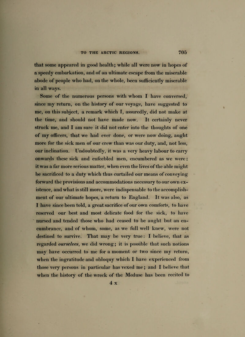 that some appeared in good health; while all were now in hopes of a speedy embarkation, and of an ultimate escape from the miserable abode of people who had, on the whole, been sufficiently miserable in all ways. Some of the numerous persons with whom I have conversed, since my return, on the history of our voyage, have suggested to me, on this subject, a remark which I, assuredly, did not make at the time, and should riot have made now. It certainly never struck me, and I am sure it did not enter into the thoughts of one of my officers, that we had ever done, or were now doing, aught more for the sick men of our crew than was our duty, and, not less, our inclination. Undoubtedly, it was a very heavy labour to carry onwards these sick and enfeebled men, encumbered as we were: it was a far more serious matter, when even the lives of the able might be sacrificed to a duty which thus curtailed our means of conveying forward the provisions and accommodations necessary to our own ex¬ istence, and what is still more, were indispensable to the accomplish¬ ment of our ultimate hopes, a return to England. It was also, as I have since been told, a great sacrifice of our own comforts, to have reserved our best and most delicate food for the sick, to have nursed and tended those who had ceased to be aught but an en¬ cumbrance, and of whom, some, as we full well knew, were not destined to survive. That may be very true: I believe, that as regarded ourselves, we did wrong; it is possible that such notions may have occurred to me for a moment or two since my return, when the ingratitude and obloquy which I have experienced from those very persons in particular has vexed me; and I believe that when the history of the wreck of the Meduse has been recited to 4 x