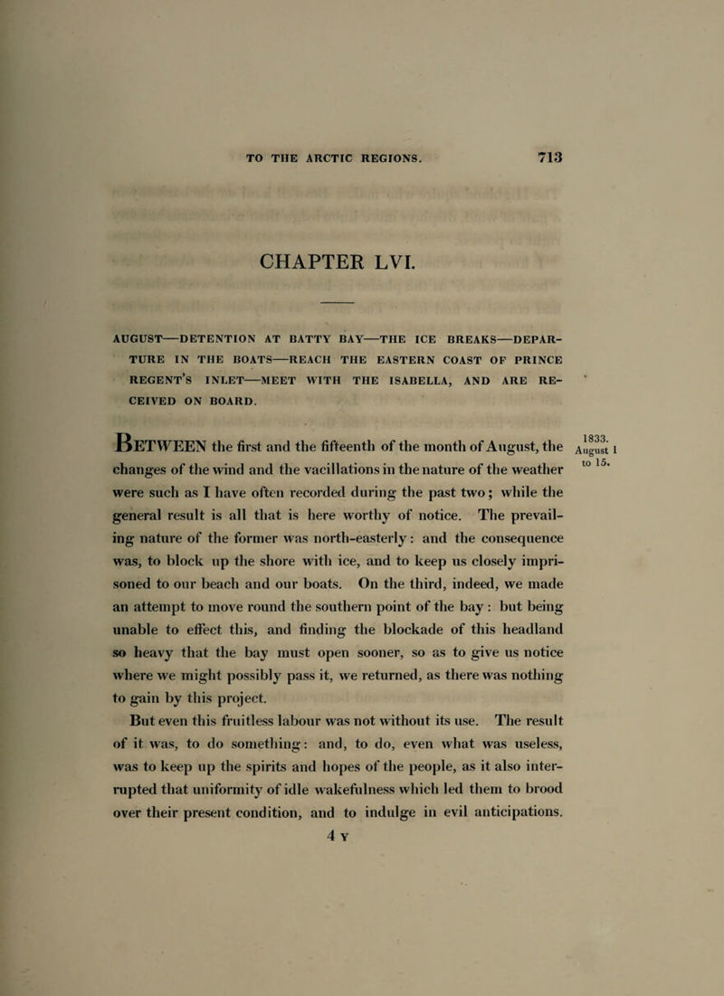 CHAPTER LVI. AUGUST-DETENTION AT BATTY BAY-THE ICE BREAKS-DEPAR¬ TURE IN THE BOATS-REACH THE EASTERN COAST OF PRINCE REGENT’S INLET-MEET WITH THE ISABELLA, AND ARE RE¬ CEIVED ON BOARD. Between the first arid the fifteenth of the month of August, the August i changes of the wind and the vacillations in the nature of the weather 10 15’ were such as I have often recorded during the past two; while the general result is all that is here worthy of notice. The prevail¬ ing nature of the former was north-easterly: and the consequence was, to block up the shore with ice, and to keep us closely impri¬ soned to our beach and our boats. On the third, indeed, we made an attempt to move round the southern point of the bay : but being unable to effect this, and finding the blockade of this headland so heavy that the bay must open sooner, so as to give us notice where we might possibly pass it, we returned, as there was nothing to gain by this project. But even this fruitless labour was not without its use. The result of it was, to do something: and, to do, even what was useless, was to keep up the spirits and hopes of the people, as it also inter¬ rupted that uniformity of idle wakefulness which led them to brood over their present condition, and to indulge in evil anticipations. 4 Y