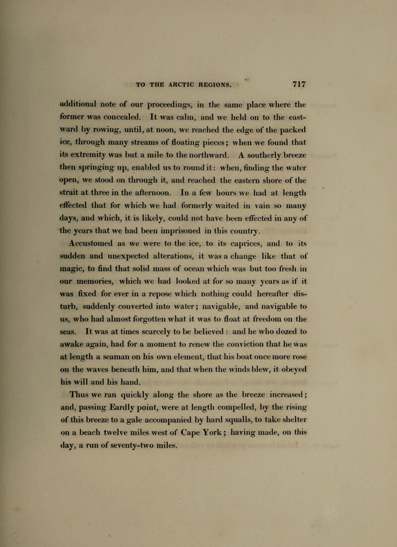 additional note of our proceedings, in the same place where the former was concealed. It was calm, and we held on to the east¬ ward by rowing, until, at noon, we reached the edge of the packed ice, through many streams of floating pieces; when we found that its extremity was but a mile to the northward. A southerly breeze then springing up, enabled us to round it: when, finding the water open, we stood on through it, and reached the eastern shore of the strait at three in the afternoon. In a few hours we had at length effected that for which we had formerly waited in vain so many days, and which, it is likely, could not have been effected in any of the years that we had been imprisoned in this country. Accustomed as we were to the ice, to its caprices, and to its sudden and unexpected alterations, it was a change like that of magic, to find that solid mass of ocean which was but too fresh in our memories, which we had looked at for so many years as if it was fixed for ever in a repose which nothing could hereafter dis¬ turb, suddenly converted into water; navigable, and navigable to us, who had almost forgotten what it was to float at freedom on the seas. It was at times scarcely to be believed : and he who dozed to awake again, had for a moment to renew the conviction that he was at length a seaman on his own element, that his boat once more rose on the waves beneath him, and that when the winds blew, it obeyed his will and his hand. Thus we ran quickly along the shore as the breeze increased; and, passing Eardly point, were at length compelled, by the rising of this breeze to a gale accompanied by hard squalls, to take shelter on a beach twelve miles west of Cape York; having made, on this day, a run of seventy-two miles.