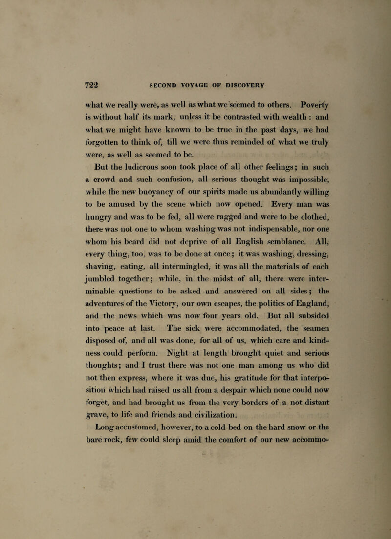 what we really were, as well as what we seemed to others. Poverty is without half its mark, unless it be contrasted with wealth : and what we might have known to be true in the past days, we had forgotten to think of, till we were thus reminded of what we truly were, as well as seemed to be. But the ludicrous soon took place of all other feelings; in such a crowd and such confusion, all serious thought was impossible, while the new buoyancy of our spirits made us abundantly willing to be amused by the scene which now opened. Every man was hungry and was to be fed, all were ragged and were to be clothed, there was not one to whom washing was not indispensable, nor one whom his beard did not deprive of all English semblance. All, every thing, too, was to be done at once; it was washing, dressing, shaving, eating, all intermingled, it was all the materials of each jumbled together; while, in the midst of all, there were inter¬ minable questions to be asked and answered on all sides; the adventures of the Victory, our own escapes, the politics of England, and the news which was now four years old. But all subsided into peace at last. The sick were accommodated, the seamen disposed of, and all was done, for all of us, which care and kind¬ ness could perform. Night at length brought quiet and serious thoughts; and I trust there was not one man among us who did not then express, where it was due, his gratitude for that interpo¬ sition which had raised us all from a despair which none could now forget, and had brought us from the very borders of a not distant grave, to life and friends and civilization. Long accustomed, however, to a cold bed on the hard snow or the bare rock, few could sleep amid the comfort of our new accommo-