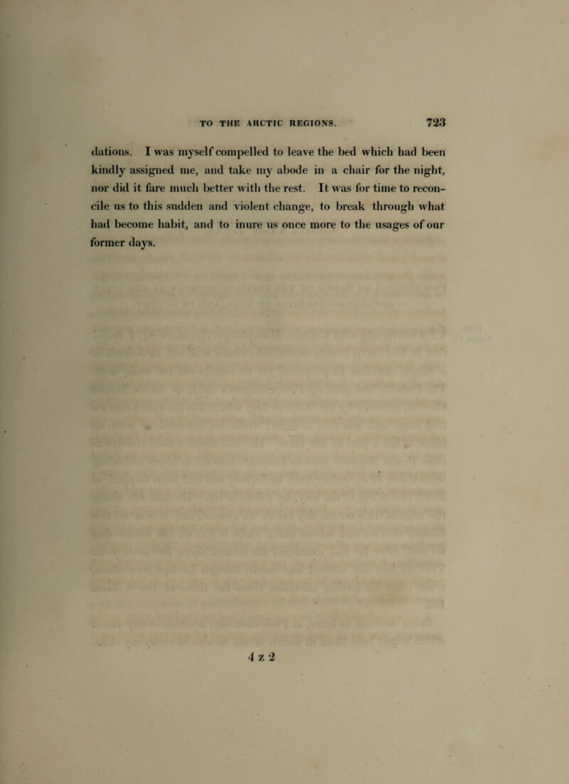 dations. I was myself compelled to leave the bed which had been kindly assigned me, and take my abode in a chair for the night, nor did it fare much better with the rest. It was for time to recon¬ cile us to this sudden and violent change, to break through what had become habit, and to inure us once more to the usages of our former days. 4 z 2