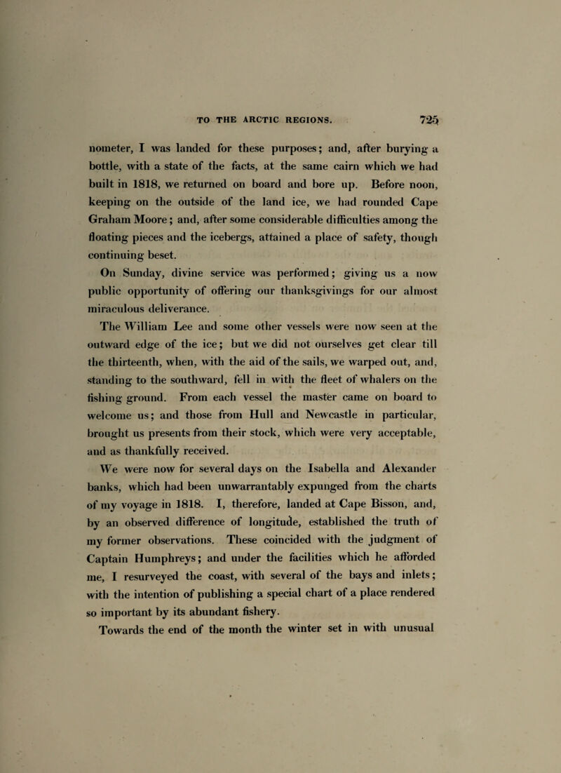 nometer, I was landed for these purposes; and, after burying a bottle, with a state of the facts, at the same cairn which we had built in 1818, we returned on board and bore up. Before noon, keeping on the outside of the land ice, we had rounded Cape Graham Moore; and, after some considerable difficulties among the floating pieces and the icebergs, attained a place of safety, though continuing beset. On Sunday, divine service was performed; giving us a now public opportunity of offering our thanksgivings for our almost miraculous deliverance. The William Lee and some other vessels were now seen at the outward edge of the ice; but we did not ourselves get clear till the thirteenth, when, with the aid of the sails, we warped out, and, standing to the southward, fell in with the fleet of whalers on the fishing ground. From each vessel the master came on board to welcome us; and those from Hull and Newcastle in particular, brought us presents from their stock, which were very acceptable, and as thankfully received. We were now for several days on the Isabella and Alexander banks, which had been unwarrantably expunged from the charts of my voyage in 1818. I, therefore, landed at Cape Bisson, and, by an observed difference of longitude, established the truth of my former observations. These coincided with the judgment of Captain Humphreys; and under the facilities which he afforded me, I resurveyed the coast, with several of the bays and inlets; with the intention of publishing a special chart of a place rendered so important by its abundant fishery. Towards the end of the month the winter set in with unusual