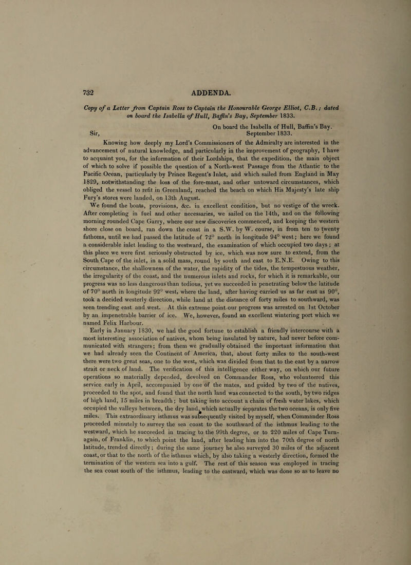 Copy of a Letter from Captain Ross to Captain the Honourable George Elliot, C.B. ; dated on board the Isabella of Hull, Baffin's Bay, September 1833. On board the Isabella of Hull, Baffin’s Bay. Sir, September 1833. Knowing how deeply my Lord’s Commissioners of the Admiralty are interested in the advancement of natural knowledge, and particularly in the improvement of geography, I have to acquaint you, for the information of their Lordships, that the expedition, the main object of which to solve if possible the question of a North-west Passage from the Atlantic to the Pacific Ocean, particularly by Prince Regent’s Inlet, and which sailed from England in May 1829, notwithstanding the loss of the fore-mast, and other untoward circumstances, which obliged the vessel to refit in Greenland, reached the beach on which His Majesty’s late ship Fury’s stores were landed, on 13th August. We found the boats, provisions, &c. in excellent condition, but no vestige of the wreck. After completing in fuel and other necessaries, we sailed on the 14th, and on the following morning rounded Cape Garry, where our new discoveries commenced, and keeping the western shore close on board, ran down the coast in a S.W. by W. course, in from ten to twenty fathoms, until we had passed the latitude of 72° north in longitude 94° west; here we found a considerable inlet leading to the westward, the examination of which occupied two days ; at this place we were first seriously obstructed by ice, which was now sure to extend, from the South Cape of the inlet, in a solid mass, round by south and east to E.N.E. Owing to this circumstance, the shallowness of the water, the rapidity of the tides, the tempestuous weather, the irregularity of the coast, and the numerous inlets and rocks, for which it is remarkable, our progress was no less dangerous than tedious, yet we succeeded in penetrating below the latitude of 70° north in longitude 92° west, where the land, after having carried us as far east as 90°, took a decided westerly direction, while land at the distance of forty miles to southward, was seen trending east and west. At this extreme point our progress was arrested on 1 st October by an impenetrable barrier of ice. We, however, found an excellent wintering port which we named Felix Harbour. Early in January 1830, we had the good fortune to establish a friendly intercourse with a most interesting association of natives, whom being insulated by nature, had never before com¬ municated with strangers; from them we gradually obtained the important information that we had already seen the Continent of America, that, about forty miles to the south-west there were two great seas, one to the west, which was divided from that to the east by a narrow strait or neck of land. The verification of this intelligence either way, on which our future operations so materially depended, devolved on Commander Ross, who volunteered this service early in April, accompanied by one of the mates, and guided by two of the natives, proceeded to the spot, and found that the north land was connected to the south, by two ridges of high land, 15 miles in breadth ; but taking into account a chain of fresh water lakes, which occupied the valleys between, the dry land, which actually separates the two oceans, is only five miles. This extraordinary isthmus was subsequently visited by myself, when Commander Ross proceeded minutely to survey the sea coast to the southward of the isthmus leading to the westward, which he succeeded in tracing to the 99th degree, or to 220 miles of Cape Turn- again, of Franklin, to which point the land, after leading him into the 70th degree of north latitude, trended directly; during the same journey he also surveyed 30 miles of the adjacent coast, or that to the north of the isthmus which, by also taking a westerly direction, formed the termination of the western sea into a gulf. The rest of this season was employed in tracing the sea coast south of the isthmus, leading to the eastward, which was done so as to leave no