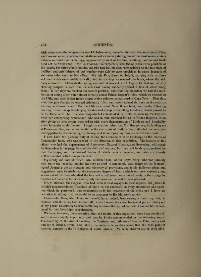 with water when the temperature was 15° below zero, immediately took the consistency of ice, and thus we actually became the inhabitants of an iceberg during one of the most severe winters hitherto recorded : our sufferings, aggravated by want of bedding, clothing, and animal food, need not be dwelt upon. Mr. C. Thomas, the carpenter, was the only man who perished at this beach, but three others, besides one who had lost his foot, were reduced to the last stage of debility, and only thirteen of our number were able to carry provisions in seven journeys of sixty-two miles each to Batty Bay. We left Fury Beach on July 8, carrying with us three sick men which were unable to walk, and in six days we reached the boats, where the sick daily recovered. Although the spring was mild it was not until August 15 that we had any cheering prospect, a gale from the westward having suddenly opened a lane of water along shore : in two days we reached our former position, and from the mountain we had the satis¬ faction of seeing clear water almost directly across Prince Regent’s Inlet, which we crossed on the 17th, and took shelter from a storm twelve miles to the eastward of Cape York. Next day, when the gale abated, we crossed Admiralty Inlet, and were detained six days on the coast by a strong north-east wind. On the 25th we crossed Navy Board Inlet, and on the following morning, to our inexpressible joy, we descried a ship in the offing becalmed, which proved to be the Isabella, of Hull, the same ship which I commanded in 1818; at noon we reached her, when her enterprising commander, who had in vain searched for us in Prince Regent’s Inlet, after giving us three cheers, received us with every demonstration of kindness and hospitality which humanity could dictate. I ought to mention, also, that Mr. Humphreys, by landing me at Possession Bay, and subsequently on the west coast of Baffin’s Bay, afforded me an excel¬ lent opportunity of concluding my survey, and of verifying my former chart of that coast. I now have the pleasing duty of calling the attention of their Lordships to the merits of Commander Ross, who was second in the direction of this expedition. The labours of this officer, who had the departments of Astronomy, Natural History, and Surveying, will speak for themselves in language beyond the ability of my pen, but they will be duly appreciated by their Lordships, and the learned bodies of which he is a member, and who are already well acquainted with his acquirements. My steady and faithful friend, Mr. William Thom, of the Royal Navy, who was formerly with me in the Isabella, besides his duty as third in command, took charge of the Meteoro¬ logical Journal; the distribution and economy of provisions, and to his judicious plans and suggestions must be attributed the uncommon degree of health which our crew enjoyed ; and as two out of the three who died the four and a half years, were cut off early in the voyage by diseases not peculiar to the climate, only one man can be said to have perished. Mr. M‘Diarmid, the surgeon, who had been several voyages to these regions, did justice to the high recommendation I received of him : he was successful in every amputation and opera¬ tion which he performed, and wonderfully so in his treatment of the sick; and I have no hesitation in adding, that he would be an ornament to His Majesty’s service. Commander Ross, Mr. Thom, and myself, have, indeed, been serving without pay, but, in common with the crew, have lost our all; which I regret the more, because it puts it totally out of my power adequately to remunerate my fellow-sufferers, whose case I cannot but recomr mend for their Lordship’s consideration. We have, however, the consolation, that the results of this expedition have been conclusive, and to science highly important; and may be briefly comprehended in the following words: The discovery of the Gulf of Boothia, the Continent and Isthmus of Boothia Felix, and a vast number of islands, rivers, and lakes; the undeniable establishment, that the N.E. point of America extends to the 74th degree of north latitude. Valuable observations of every kind,