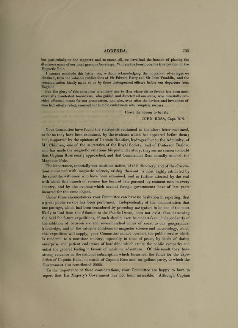 but particularly on the magnet; and to crown all, we have had the honour of placing the illustrious name of our most gracious Sovereign, William the Fourth, on the true position of the Magnetic Pole. I cannot conclude this letter, Sir, without acknowledging the important advantages we obtained, from the valuable publications of Sir Edward Parry and Sir John Franklin, and the communication kindly made to us by these distinguished officers before our departure from England. But the glory of this enterprise is entirely due to Him whose divine favour has been most especially manifested towards us, who guided and directed all our steps, who mercifully pro¬ vided effectual means for our preservation, and who, even after the devices and inventions of man had utterly failed, crowned our humble endeavours with complete success. I have the honour to be, &c. JOHN ROSS, Capt. R.N. Your Committee have found the statements contained in the above letter confirmed, as far as they have been examined, by the evidence which has appeared before them ; and, supported by the opinions of Captain Beaufort, hydrographer to the Admiralty, of Mr. Children, one of the secretaries of the Royal Society, and of Professor Barlow, who has made the magnetic variations his particular study, they see no reason to doubt that Captain Ross nearly approached, and that Commander Ross actually reached, the Magnetic Pole. The importance, especially to a maritime nation, of this discovery, and of the observa¬ tions connected with magnetic science, arising thereout, is most highly estimated by the scientific witnesses who have been examined, and is further attested by the zeal with which this branch of science has been of late pursued by eminent men in every country, and by the expense which several foreign governments have of late years incurred for the same object. Under these circumstances your Committee can have no hesitation in reporting, that a great public service has been performed. Independently of the demonstration that one passage, which had been considered by preceding navigators to be one of the most likely to lead from the Atlantic to the Pacific Ocean, does not exist, thus narrowing the field for future expeditions, if such should ever be undertaken ; independently of the addition of between six and seven hundred miles of coast to our geographical knowledge, and of the valuable additions to magnetic science and meteorology, which this expedition will supply, your Committee cannot overlook the public service which is rendered to a maritime country, especially in time of peace, by deeds of daring- enterprise and patient endurance of hardship, which excite the public sympathy and enlist the general feeling in favour of maritime adventure. Of this result they have strong evidence in the national subscription which furnished the funds for the expe¬ dition of Captain Back, in search of Captain Ross and his gallant party, to which the Government also contributed 2000/. To the importance of these considerations, your Committee are happy to have to report that His Majesty’s Government has not been insensible. Although Captain