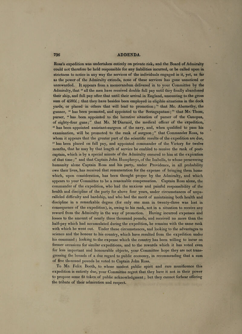 Ross’s expedition was undertaken entirely on private risk, and the Board of Admiralty could not therefore be held responsible for any liabilities incurred, or be called upon in strictness to notice in any way the services of the individuals engaged in it, yet, as far as the power of the Admiralty extends, none of these services has gone unnoticed or unrewarded. It appears from a memorandum delivered in to your Committee by the Admiralty, that “ all the men have received double full pay until they finally abandoned their ship, and full pay after that until their arrival in England, amounting to the gross sum of 4580/.; that they have besides been employed in eligible situations in the dock yards, or placed in others that will lead to promotion; ” that Mr. Abernethy, the gunner, “ has been promoted, and appointed to the Seringapatam; ” that Mr. Thom, purser, “ has been appointed to the lucrative situation of purser of the Canopus, of eighty-four guns;” that Mr. M'Diarmid, the medical officer of the expedition, “ has been appointed assistant-surgeon of the navy, and, when qualified to pass his examination, will be promoted to the rank of surgeon; ” that Commander Ross, to whom it appears that the greater part of the scientific results of the expedition are due, “ has been placed on full pay, and appointed commander of the Victory for twelve months, that he may by that length of service be enabled to receive the rank of post¬ captain, which is by a special minute of the Admiralty ensured to him at the expiration of that timeand that Captain John Humphreys, of the Isabella, to whose persevering humanity alone Captain Ross and his party, under Providence, in all probability owe their lives, has received that remuneration for the expense of bringing them home which, upon consideration, has been thought proper by the Admiralty, and which appears to your Committee to be a reasonable compensation. Captain Ross alone, the commander of the expedition, who had the anxious and painful responsibility of the health and discipline of the party for above four years, under circumstances of unpa¬ ralleled difficulty and hardship, and who had the merit of maintaining both health and discipline in a remarkable degree (for only one man in twenty-three was lost in consequence of the expedition), is, owing to his rank, not in a situation to receive any reward from the Admiralty in the way of promotion. Having incurred expenses and losses to the amount of nearly three thousand pounds, and received no more than the half-pay which had accumulated during the expedition, he remains with the same rank with which he went out. Under these circumstances, and looking to the advantages to science and the honour to his country, which have resulted from the expedition under his command ; looking to the expense which the country has been willing to incur on former occasions for similar expeditions, and to the rewards which it has voted even for less important and honourable objects, your Committee hope they are not trans¬ gressing the bounds of a due regard to public economy, in recommending that a sum of five thousand pounds be voted to Captain John Ross. To Mr. Felix Booth, to whose modest public spirit and rare munificence this expedition is entirely due, your Committee regret that they have it not in their power to propose some fit token of public acknowledgment; but they cannot forbear offering the tribute of their admiration and respect.