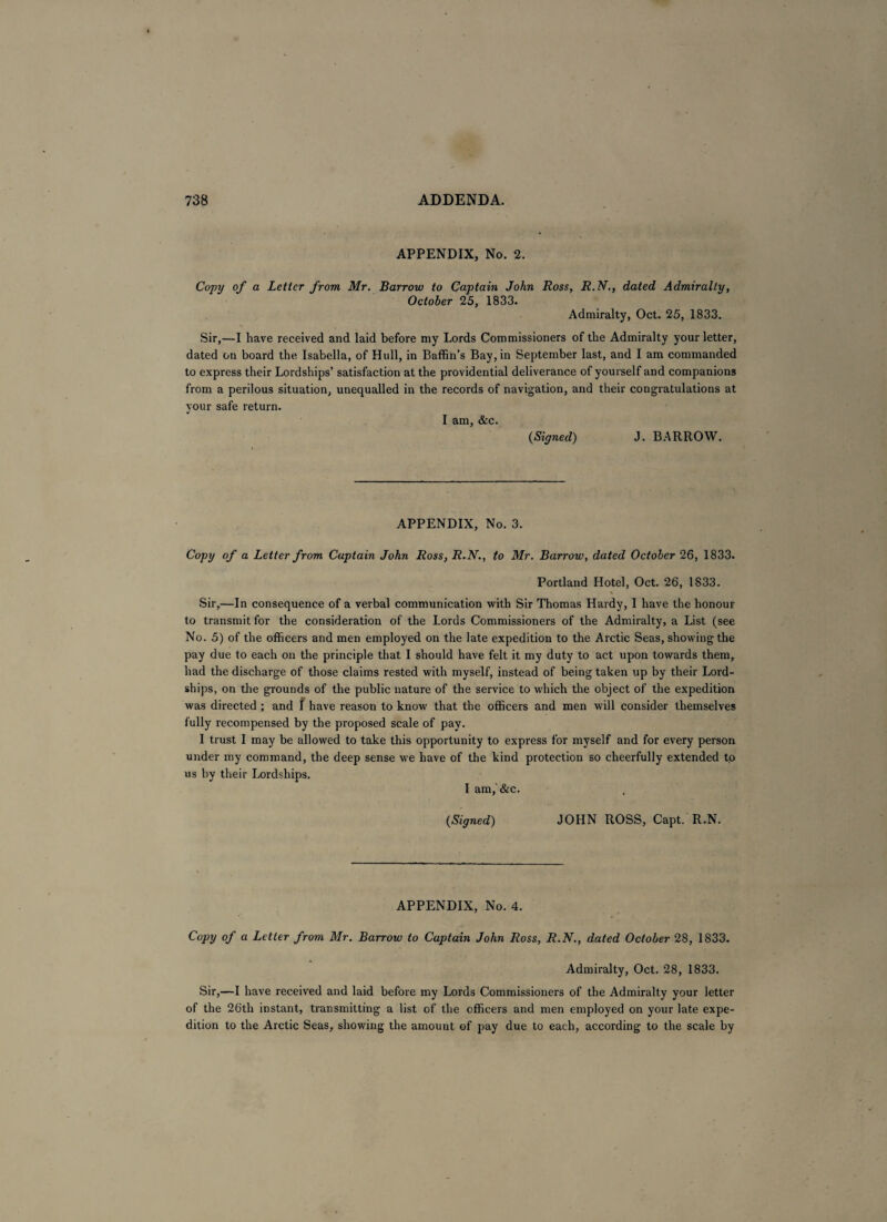 APPENDIX, No. 2. Copy of a Letter from Mr. Barrow to Captain John Ross, R.N., dated Admiralty, October 25, 1833. Admiralty, Oct. 25, 1833. Sir,—I have received and laid before my Lords Commissioners of the Admiralty your letter, dated on board the Isabella, of Hull, in Baffin’s Bay, in September last, and I am commanded to express their Lordships’ satisfaction at the providential deliverance of yourself and companions from a perilous situation, unequalled in the records of navigation, and their congratulations at your safe return. I am, &c. (Signed) J. BARROW. APPENDIX, No. 3. Copy of a Letter from Captain John Ross, R.N., to Mr. Barrow, dated October 26, 1833. Portland Hotel, Oct. 26, 1833. Sir,—In consequence of a verbal communication with Sir Thomas Hardy, I have the honour to transmit for the consideration of the Lords Commissioners of the Admiralty, a List (see No. 5) of the officers and men employed on the late expedition to the Arctic Seas, showing the pay due to each on the principle that I should have felt it my duty to act upon towards them, had the discharge of those claims rested with myself, instead of being taken up by their Lord- ships, on the grounds of the public nature of the service to which the object of the expedition was directed ; and I have reason to know that the officers and men will consider themselves fully recompensed by the proposed scale of pay. I trust I may be allowed to take this opportunity to express for myself and for every person under my command, the deep sense we have of the kind protection so cheerfully extended to us by their Lordships. I am,'&c. (Signed) JOHN ROSS, Capt. R.N. APPENDIX, No. 4. Copy of a Letter from Mr. Barrow to Captain John Ross, R.N., dated October 28, 1833. Admiralty, Oct. 28, 1833. Sir,—I have received and laid before my Lords Commissioners of the Admiralty your letter of the 26th instant, transmitting a list of the officers and men employed on your late expe¬ dition to the Arctic Seas, showing the amount of pay due to each, according to the scale by