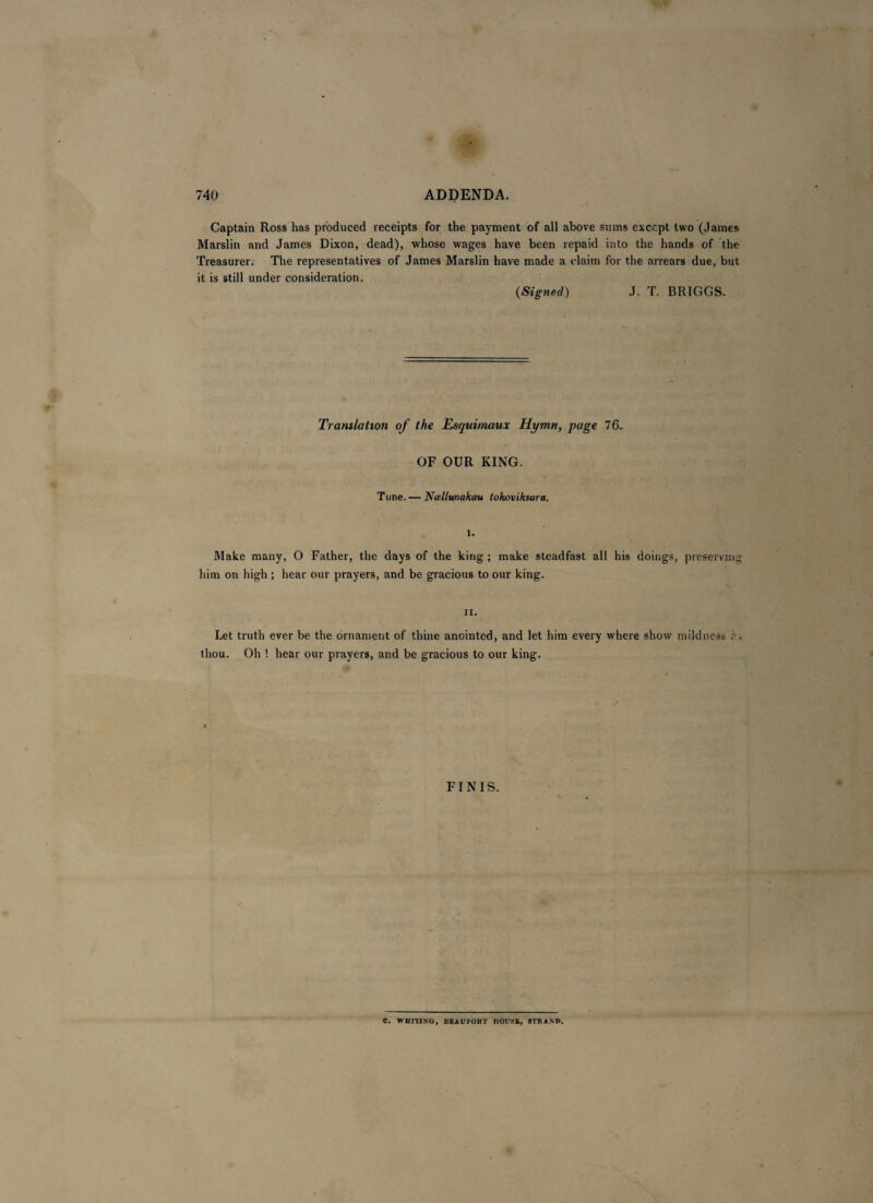 Captain Ross has produced receipts for the payment of all above sums except two (James Marslin and James Dixon, dead), whose wages have been repaid into the hands of the Treasurer. The representatives of James Marslin have made a claim for the arrears due, but it is still under consideration. (Signed) J. T. BRIGGS. Translation of the Esquimaux Hymn, page 76. OF OUR KING. Tune. — Nallunakau tokoviksara. I. Make many, O Father, the days of the king ; make steadfast all his doings, preserving him on high ; hear our prayers, and be gracious to our king. n. Let truth ever be the ornament of thine anointed, and let him every where show mildness ?, thou. Oh ! hear our prayers, and be gracious to our king. FINIS. C. WHITING, BEAUFORT HOUSE, 3TRANP.