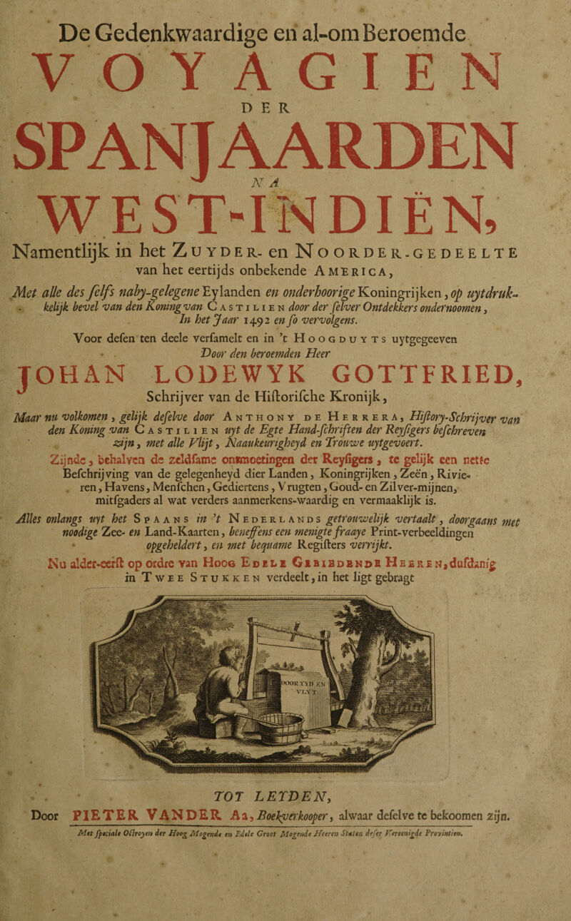 yoY A G I E N • D E R SPANJAARDEN west-índien, • • Namentlijk in het Zuyder. en Noorder.gedeelte van het eertijds onbekende America, Met alle des felfs naby-gelegeneEy landen en onderhoorigeKoningrijken,op uytdruk¬ kelijk bevel van den Koningvan Castilien door der felver Ontdekkers ondernoomen, In het Jaar 1492 en fo vervolgens. Voor defen ten deele verfamelt enin ’t Hoogduyts uytgegeeven Door den beroemden Heer TOHAN LODEWYK GOTTFRIED, Schrijver van de Hiftorifche Kronijk, Maar nu volkomen , gelijk defelve door Anthony de Herrera, Hiftory-Schrijver van den Koning van Castilien uyt de Egte Hand-fchriften der Reyflgers befchreven zijn, met alle Vlijt, Naaukeungheyd en Trouwe uytgevoert. Zijnde 3 behalvcn de zcldfame ontmoetingen der Reyfigers , tc gelijk een nette Befchrijving van de gelegenheyd dier Landen, Koningrijken,Zeè'n, Rivie¬ ren , Havens, Menïchen, Gediertens, V rugten, Goud- en Zil ver-mijnen, mitfgaders al wat verders aanmerkens-waardig en vermaaklijk is. Alles onlangs uyt het Spaans in ’t Nederlands getrouwelijk vertaalt, doorgaans met noodige Zee- en Land-Kaarten, beneffens een menigte fraaye Print-verbeeldingen of ge heldert, en met bequame Regiiters verrijkt. Nu alder-ecrft op ordre van Hoog Edele Gebiedend hHeeren*dufdanig in Twee Stukken verdeelt, in het ligt gebragt TOT LEIDEN, Door P1ETER VANDER Aa, Boekverkoofer, alwaar defelve te bekoomen zijn. Met fptciale Oflroyen der Hoog Mogende en Edele Groot Mogende Heeren Sttter. defer Fereenigde Proyinttrn.