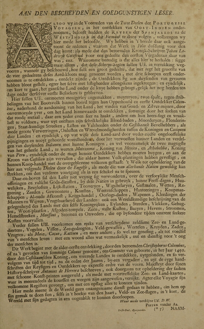 AAN DEN BESCHEIDEN EN GOEDGUNSTIGEN LESER. L s o o \vy in de Voorreden van de Twee Deelen der Portugysse Voyagien , in het ontdekken van Oost-Indien onder- noomen, belooft hadden de Reysen der Spanjaards na de West-Indien in dat Formaat te doen volgen , volbrengen \vy hier mede het beloofde. Wy hebben in ’t brecde daar ook aange- toont de redenen ,. waarom dat Werk in Folio dufdanig voor den dag komt: ais mede dat den beroemden Kronijk-Schrijver Ajoban Lo- dewyk Goltfried voor een gedeelte den eerden Vergaderaar daar van was , enz. Waaromme onnodig is dat alles hier te herhalen : fegge ^maar alleen , dat defe Scheeps-'iogten lullen UE in verrukking weg¬ voeren , wanneer gy befchouwd, hoe fuik een groot gedeelte, dat met regt het grootïle van de vier5 gedeeltens^ defes Aard-kloots mag genoemt worden , met drie fcheepen eerft onder- noomen is te-ontdekken , ontdekt zijnde , de Ontdekkers fïg aan duyfenden van gevaaren hebben bloot geilek, egter het felve met lifligheeden allengskens ingekreegen: en eyndelijk, nm kort te zaan, het eantfche Land onder de knye hebben gebragt, gelijk het nog heeden ten dage onder derfeïver ¿erke Befoekers is gebleeven Hier fullen UE. ontmoeten menigerley ongemakken , muyreryen, twee-ipaït, tegen-itrib- belingen van het Bootsvolk binnenboord tegen hun Opperhoofd en eerlle Ontdekker Cata¬ to naderhand de aandoening van het Land, het vinden van Goud- en Zilver-mijnen,door onvermoeyde yver , om het Land binnewaards te ontdekken , fommige door het foeken van dat roode metaal , daar een yeder even feer na haakt , andere om hun heers-fugt en wraak- luft te voldoen, waar uyt ontilaan zijn fchrikkelijke Bloed-baden , Moorderyen, Plonderin- een Staat-kundige Streeken , Lillen en Valsheeden onder de Cajiiliaanfe Bevelhebbers } als mede groote Verwerringen ,Onluilen en Wrevelmoedigheeden tuilen deKoningen enCaciqtten dier Landen * en eyndelijk , op wat wijfe defe Land-aard door weder-zijdfe ongelooffelijke oiinieineen en nooyt gehoorde wreedheeden , door het verwoeden hunner Landen en verdel¬ gen van duyfenden Indianen met hunne Koningen , en wel voornamelijk de twee magtigfle van het geheele Land , te weeten Moteztma , Komng van Mexico, en Athabahba, Komng van Peru eyndelijk onder de magt hunner Ontdekkers hebben moeten buygen, en aan de Kroon van CalUhën zijn vervallen , die aldaar hunne Volk-plantingen hebben geveiligt , en hunnen Koop-handel met de overgeblevene volkeren gekaaft. t Welk tot opheldering van de h.Vr iun volgende Deelen door de Engelfe , als mede die van allerhande Natiën geweldig kan flrekken, om den verderen voortgang als in een fchakel na te fpeuren. Daar-en-boven fai den Lefer niet weymg fig verwonderen, over de verfoeylijke Menfch- ofFeringen en valfche Gods-dienflen, by defe Natiën in gebruyk , hunne Feeft-dagen, Huu- weliiken Bruyloften , Lijk-flatien , Tooveryen , Wigchelaryen, Gaflmalen, Wetten, Re- Ir' np- ’zeeden, Gewoontens , Konilen , Weetenfchappen Hanteeringen , Koopman- fchappen , Al-oude Afkomft , Krijgs-handel , Oorlogs-daden , Wapenen , Kleedingen der MVnnpnen Wiiven,Vrugtbaarheyd der Landen: ook een W ereldkundige befchrij ving van de Snheyd des Lands met des felfs Koningrijken Eylanden Steeden Vlekken Gehug- fen Woon-plaatfen, Afgoden-tempels, Zeen, vafte Kuiten , Baayen, Havens, Stroomen, Hemelftreeken , Moufons, Stormen en Onweders , die op byfondere tijden omtrent feekere KVerdeVr°fuUeïCire. voorkomen een reeks van verfcheydene zeldfame Zee- en Land-ge- diertens! Vogelen, VilTen, Zee-gedrogten, Veld-gewaflen , Wortelen , Kruyden, Zaden, Vraeten, als%Maiz, Cacao, Kattoen , en meer andere , fo vel ter genefing , als tot voedfet van^s menfchen leven : met een woord alles wat vermaakelijk , nut en dienftig voor t oog debTtWeÏkbègint met de alder-eerfte ontdekking, door den beroemden Chnftophorns Columbas, f vLvnelfn van fommige Colonus genoemt, eenGenouêes van geboorte, m het Jaar i+92. A^LfcamaalThenloZTota vrlemde Landen te ontdekken, uytgefonden, en fo ver- door den CaJmaanJ g der laaren , by-een vergadert , en uyt de eyge hand- fcSenX Reyfigets en Ontdekkers op elprefle ordre van de voorn. Majefteyt door fijnen fohnIten der y f . H ra befchreven , ook doorgaans tot opheldering der faaken Hiftory.fchnjver Antmms 4 tamn , medc met voortreffelijke Zee- en Land-kaarten, waar m meercuu ooflae alles te konnen vinden. volkomene Regifters gevo g , onaangenaame dienft gedaan te hebben, dm hem op r ^mfkle doenf.en/ÏÏfefflje van den haart, Veld- en Zee-flagen, in’t kort, de Pieter vander Aa. (* f) NAAM- Ecrfie Deel, Spanjaarden.