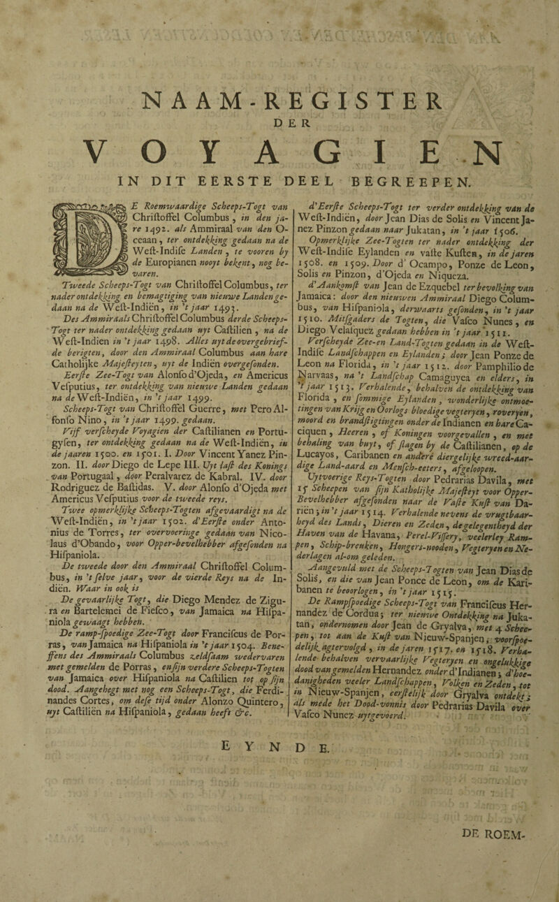 N AAM-REGISTER DER V O Y A G I E N IN DIT EERSTE DEEL BEGREEP EN. E Roemwaardige Scheeps-Togt van Chriftoffel Columbus , in den ja¬ re 1492,. als Ammiraal van den O- ceaan, ter ontdekking gedaan na de Weft-Indife Landen , te vooren by de Europianen nooyt bekent, nog be¬ varen. Tweede Scheeps-Togt van ChriftoffelColumbus, ter nader ontdekking en bemagtiging van nieuwe Landen ge¬ daan na de Weft-Indiën, in V jaar 1493. Des Ammiraals Chriftoffel Columbus derde Scheeps- Togt ter nader ontdekking gedaan uyt Caftilien , na de Weit- Indien in V jaar 1498. Alles uyt de overgebrief- de berigten, door den Ammiraal Columbus aan hare Catholijke Majefleyten, uyt de Indiën overgefonden. Eerjle Zee-Togt van Alonfod’Ojeda, en Americus Vefputius, ter ontdekking van niemve Landen gedaan na de Weft-Indiën, in V jaar 1499. Scheeps-Togt van Chriftoffel Guerre, met PeroAl- fonfo Nino, in 't jaar 1499. gedaan. Vijf verfcheyde Voyagien der Caftilianen en Portu- gyfen, ter ontdekking gedaan na de Weft-Indiën, in de jaaren 1500. en iyoi. I. Door Vincent Yanez Pin¬ zon. II. door Diego de Lepe III. Uyt lafi des Konings van Portugaal, door Peralvarez de Kabral. IV. door Rodríguez de Baftidas. V. door Alonfo cTOjeda met Americus Vefputius voor de tweede reys. Twee opmerklijke Scheeps-Togten afgevaardigt na de Weft-Indiën, in ’tjaar 1502. d'Eerfte onder Anto- nius de Torres, ter overvoeringe gedaan van Nico- laus d’Obando, voor Oppcr-bevelhebber afgefonden na Hifpaniola. De tweede door den Ammiraal Chriftoffel Colum¬ bus, in 't felve jaar, voor de vierde Reys na de In¬ diën. Waar in ook *s De gevaarlijke Togt, die Diego Mendez de Zigu- ra en Bartelemei de Fiefco, van Jamaica na Hifpa¬ niola gewaagt hebben. De ramp-fpoedige Zee-Togt door Francifcus de Por¬ ras, ^4» Jamaica na Hifpaniola in 't jaar 1504. Bene- jfens des Ammiraals Columbus z.eldfaam wedervaren met gemelden de Porras, enjijn verdere Scheeps-Togten van Jamaica over Hifpaniola na Caftilien tot op Jljn dood. Aangehegt met nog een Scheeps-Togt, die Ferdi- nandes Cortes, om defe tijd onder Alonzo Quintero, uyt Caftiliën na Hifpaniola, gedaan heeft &c. E Y N d'Eerjle Scheeps-Togt ter verder ontdekking van de Weft-Indiën, door Jean Dias de Solis en Vincent Ja- nez Pinzon gedaan naar Jukatan, in ’t jaar f506. Opmerkelijk? Zee-Togten ter nader ontdekking der Weft-Indife Eylanden en vafte Kuften, in de jaren 1508. en ijoy.Door d’ Ocampo, Ponze deLeon, Solis en Pinzon, d’Ojeda en Niqueza. d'Aankomft van Jean de Ezquebel ter bevolking van Jamaica: door den nieuwen Ammiraal Diego Colum¬ bus, van Hifpaniola, derwaarts gefbnden, in *t jaar 1510. Mitjgaders de Togten, die Vafeo Nunes , en Diego Velafquez gedaan hebben in V jaar 1511. Verfcheyde Zce-en Land-Togtcngedaan in de Weft- Indife Landfchappen en Eylanden j door Jean Ponzede León na Florida, in t jaar 1512. door Pamphiliode Narvaas, na 7 Landfchap Camaguyea en elders, in t jaar 1513. Verhalende, behalven de ontdekking van f lorida , en fommige Eylanden , wonderlijke ontmoe¬ tingen van Krijg en Oorlogs bloedige vegtery en , rover jen t moord en brandfiigtingen onder de Indianen en hare Ca- ciquen , Heeren , of Koningen voorgevallen , en met behaling van buyt, of f agen by ^Caftilianen, op de Lucayos, Caribanen en ancteré diergelijke wreed-aar- dige Land-aard en ALenfch-eeters, afgeloopen. Uytvoerige Reys-7ogten door Pedrarias Davila , met if Schecpen van fjn Katholijke ALajefteyt voor Opper- Bevelhebber afgefonden naar de Vafte Kujl van Da- liën ; in t jaar 1 5 14. Verhalende nevens de vrugtbaar- heyd des Lands, Dieren en Zeden, degelegentheyd der Haven van de Havana, Perel-Vijfery, veelerley Ram¬ pen ^ Schip-breuken, Hongers-nooden, Vegtery en en Ne¬ derlagen al-om geleden. Aangevuld met de Scheeps-7 ogten van Jean Dias de Solis, en die van Jean Ponce de Leon, om de Kari- banen te beoorlogen, in 't jaar 1515. De Rampfpoedige Scheeps-Togt van Francifcus Her¬ nández de Cordua; ter nieuwe Ontdekking na Juka¬ tan, ondernomen door Jean de Gryalva, met 4 Schee- pen, tot aan de Kuf van Nieuw-Spanjen, voorfpoe- delijk_agtervolgd , in dejaren if 17. en iyi8. Verha¬ lende- behalven vervaarlijke Vegteryen en ongelukkige dood vangemelden Hernández onder d'Indianen j d\hoe¬ danigheden veeler Landfchappen, Volken en Zeden tot in Nieuw-Spanjen, eerfelijk door Gryalva ontdekts als mede het Dood-vonnis door Pedrarias Davila over Vafeo Nunez uytgcvoerd. yj D E. DE ROEM-