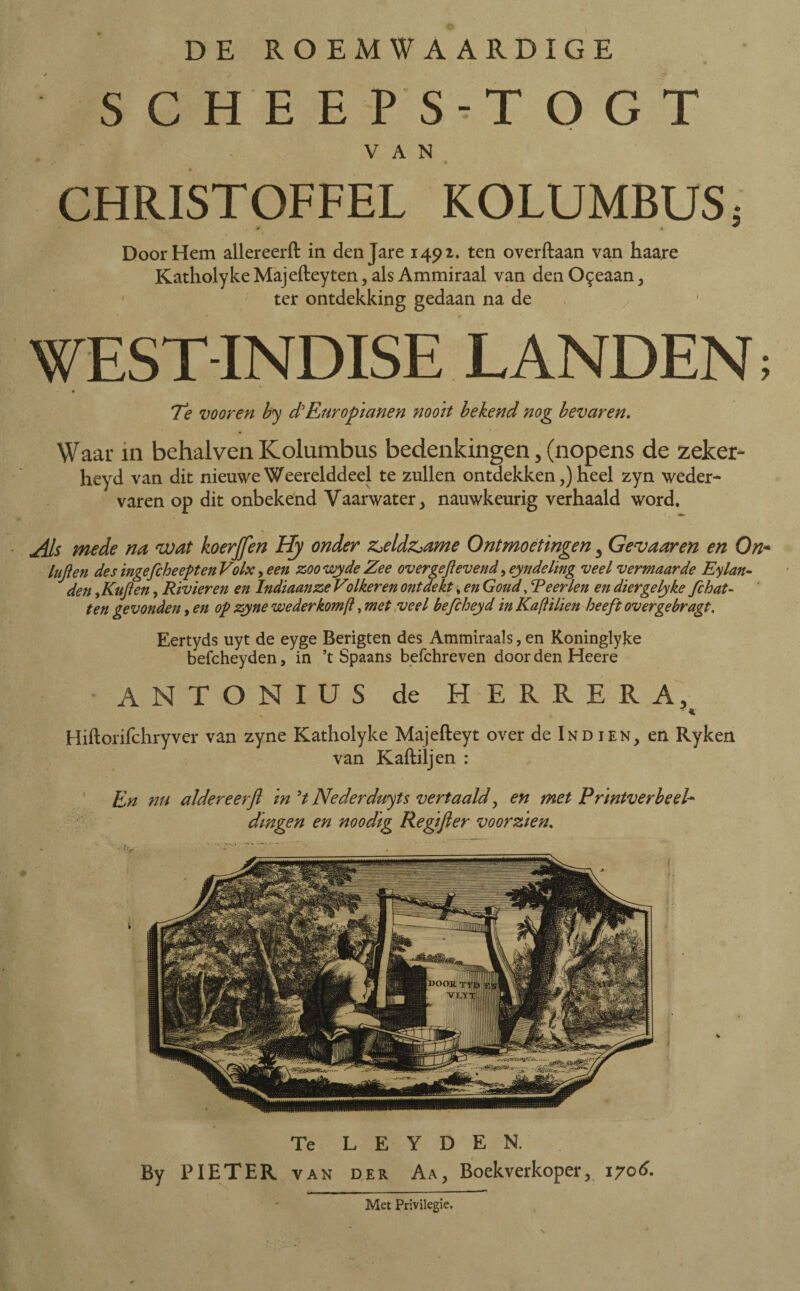 SCHEEPS-TOGT VAN CHRISTOFFEL KOLUMBUS; Door Hem allereerft in den Jare 1491. ten overftaan van haare Katholyke Majefteyten ? als Ammiraal van den Oceaan, ter ontdekking gedaan na de 7 WEST-INDISE LANDEN; « Te vooren by d'Europianen nooit bekend nog bevaren. Waar in behalven Kolumbus bedenkingen, (nopens de zeker- heyd van dit nieuwe Weerelddeel te zullen ontdekken,) heel zyn weder¬ varen op dit onbekend Vaarwater y nauwkeurig verhaald word. Als mede na wat koerjfen Hy onder z^eldz^ame Ontmoetingen 3 Gevaar en en On- tuften des ingefcheepten Volx, een zoo wyde Zee overgeftevend ,eyn deling veel vermaarde Eylan¬ den , Ktft en, Rivieren en Indiaan ze Volkeren ontdekt, en Goud, Teerlen en diergelyke fc bat¬ ten gevonden, en op zyne wederkomji, met veel befcheyd in Kaftilien heeft overgebragt. Eertyds uyt de eyge Berigten des Ammiraals, en Koninglyke befcheyden, in ’t Spaans befchreven door den Heere ANTON IUS de HERRERA, ■ K Hiftorifchryver van zyne Katholyke Majefteyt over de Ind ien, en Ryken van Kaftiljen : En nu aldereerft in 51 Nederduyts vertaald, en met Printverbeel¬ dingen en noodig Regijler voorzien. Te L E Y D E N. By PIETER van der Aa, Boekverkoper^ 1706. Met Privilegie.
