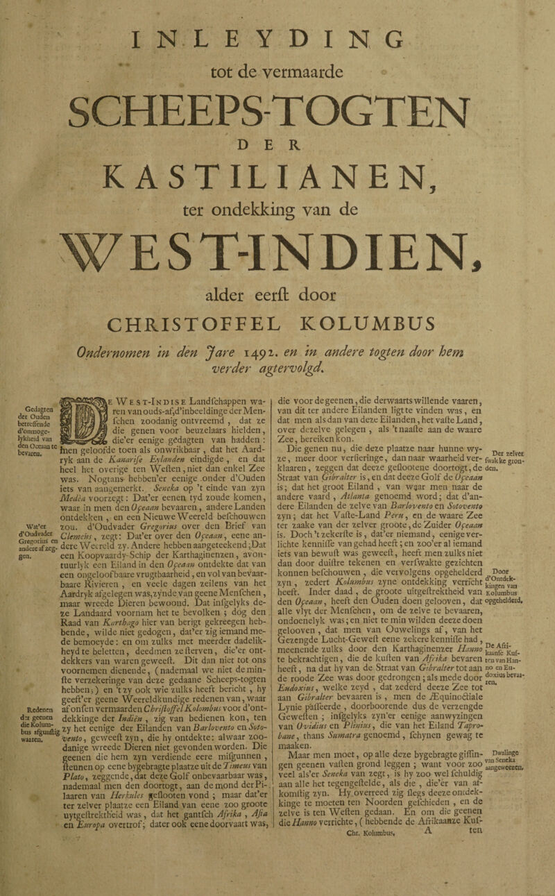 INLEYDING tot de vermaarde SCHEEPS TOGTEN DER K ASTILI ANEN, ter ondekking van de alder eerft door CHRISTOFFEL KOLUMBUS Ondernomen in den Jare 1492. en in andere togten door hem verder agtervolgd’ Gedagten der Ouden betreffende d’onmoge- lykheid van den Oceaan te bevaren. Wat’er d’Oudvader Gregorius en andere af zeg¬ gen. Redenen dtr geenen die Kolum- bus afguuftig waaren. E West-Indise Landfchappen wa- I ren van ouds-af,d’inbeeldinge der Men- 1 fchen zoodanig ontvreemd , dat ze die genen voor beuzelaars hielden, __ _ die’er eenige gedagten van hadden : fnen geloofde toen als onwrikbaar , dat het Aard- ryk aan de Kanarife Eylanden eindigde , en dat heel het overige ten Wellen, niet dan enkel Zee was. Nogtans hebben’er eenige onder d’Ouden iets van aangemerkt. Sencka op ’t einde van zyn Medèa voorzegt: Dat’er eenen tyd zoude komen, waar in men den Oceaan bevaaren, andere Landen ontdekken , en een Nieuwe Weereld befchouwen zou. d’Oudvader Gregorius over den Brief van Clemens, zegt: Dat’er over den Ofcaan, eene an¬ dere Weereld zy. Andere hebben aangeteekend;Dat een Koopvaardy-Schip der Karthaginenzen, avon- tuurlyk een Eiland in den Ofeaan ontdekte dat van een ongeloof baare vrugtbaarheid, en vol van bevaar- baare Vivieren , en veele dagen zeilens van het Aardryk afgelegen was,zynde van geene Menfchen , maar wreede Dieren bewoond. Dat inlgelyks de¬ ze Landaard voornam het te bevolken ; dog den Raad van Karthago hier van berigt gekreegen heb¬ bende, wildeniet gedogen, dat’er zig iemand me¬ de bemoeyde: en om zulks met meerder dadelik- heyd te beletten, deedmen ze derven, die’er ont¬ dekkers van waren geweeft. Dit dan niet tot ons voornemen dienende, ( nademaal we niet de min¬ de verzekeringe van deze gedaane Scheeps-togten hebben;) en ’tzy ook wie zulks heeft bericht , hy geeft’er geene Weereldkundige redenen van, waar af onfen vermaarden ChrijloffelKolombus voor d’ont- dekkinge der In dien , zig van bedienen kon, ten zy het eenige der Eilanden van Barlovento en Soto- vento, geweeft zyn, die hy ontdekte: alwaar zoo¬ danige wreede Dieren niet gevonden worden. Die geenen die hem zyn verdiende eere mifgunnen , fteunen op eene bygebragte plaatze uit de Piment van Plato, zeggende,dat deze Golf onbevaarbaar was, nademaal men den dooftogt, aan de mond derPi- laaren van Herkules geilooten vond ; maar dat’er ter zei ver plaatze een Eiland van eene zoo groote uytgeftrektheid was, dat het gantfeh Afrika , Afta en Europa overtrof; daterook eene doorvaart was, die voor de geenen, die derwaarts willende vaaren, van dit ter andere Eilanden ligt te vinden was, en dat men als dan van deze Eilanden, het vafte Land, over dezelve gelegen , als ’tnaafte aan de waare Zee, bereiken kon. Die genen nu, die deze plaatze naar hunne wy- Der zdye£ ze, meer door verfierïnge, dan naar waarheid ver- fwakkegron- klaaren, zeggen dat deeze geüootene doortogt,de den. Straat van Gtbr alter is, en dat deeze Golf de Ofeaan is; dat het groot Eiland , van waar men naar de andere vaard , Atlanta genoemd word; dat d’an- dere Eilanden de zelve van Barlovento en Sotovento zyn; dat het Vafte-Land Peru, en de waare Zee ter zaake van der zelver groote,deZuider Oceaan is. Doch ’t zekerfte is, dat’er niemand, eenige ver¬ lichte kennifte van gehad heeft; en zoo’er al iemand iets van bewuft was geweeft, heeft men zulks niet dan door duiftre tekenen en verfwakte gezichten konnen befchouwen, die vervolgens opgehelderd Dooe zyn , zedert Koiumbus zyne ontdekking verricht ¡¡¡Svan heeft. Inder daad , de groote uitgeftrektheid van Koiumbus den Ofeaan, heeft den Ouden doen gelooven, dat opgehelderd, alle vlyt der Menfchen, om de zelve te bevaaren, ondoenelyk was; en niet te min wilden deeze doen gelooven, dat men van Ouwelings af, van het Gezengde Lucht-Geweft eene zekere kenniiïë had , meenende zulks door den Karthaginenzcr Hanno ^n^fr£u(_ te bekrachtigen, die de kuiten van Afrika bevaren tenvanHan- heeft, na dat hy van de Straat van Gtbr alter tot aan no en En¬ de roode Zee was door gedrongen ;als mede door doxiusbevaa-, Eudoxius, welke zeyd , dat zederd deeze Zee tot1 aan Gibralter bevaaren is , men de jEquino&iale Lynie p'afteerde , doorboorende dus de verzengde Geweften ; infgelyks zyn’er eenige aanwyzingen van üvidius en Plinius, die van het Eiland Tapro- bane, thans Sumatra genoemd , fchynen gewag te maaken. Maar men moet, op alle deze bygebragte giflin- Dwalinge gen geenen vallen grond leggen ; want voor zoo ^ngewcScn. veel als’er Seneka van zegt, is hy zoo wel fchuldig aan alle het tegengeftelde, als die , die’er van af- komftig zyn. Hy overreed zig ilegs deeze ontdek- kinge te moeten ten Noorden gefchicden , en de zelve is ten Weften gedaan. En om die geenen die Hanno verrichte, ( hebbende de Afrikaanze Kuf- Chr. Koiumbus, A ten