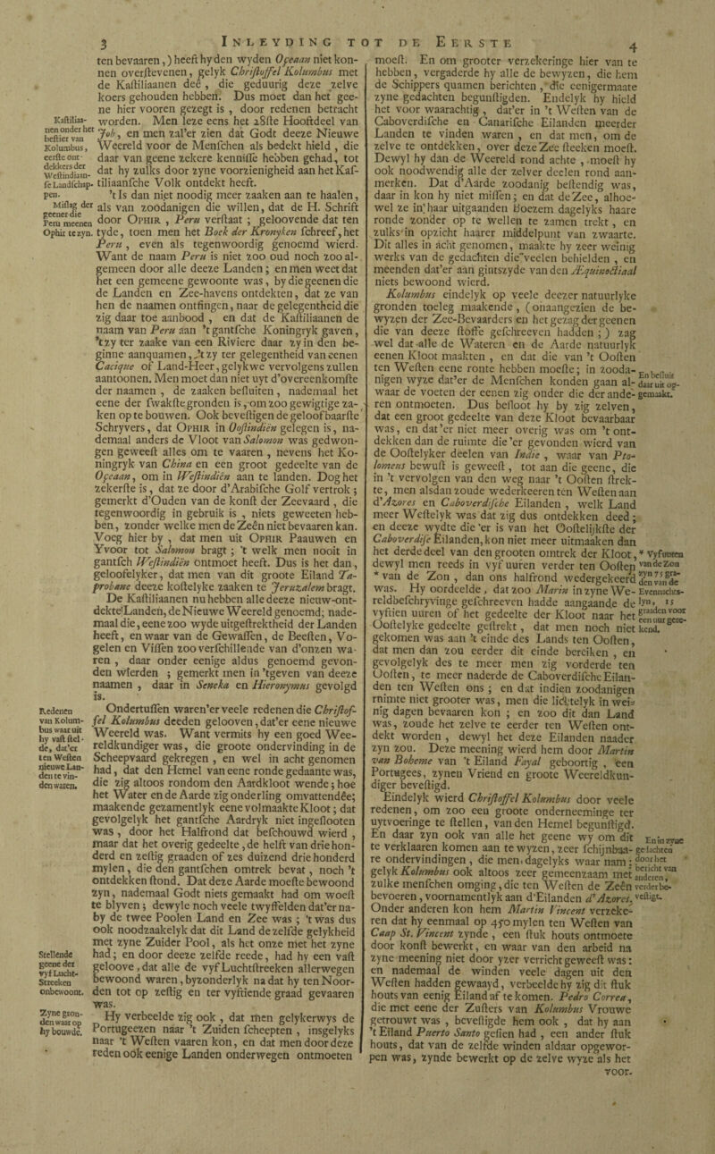 ten bevaaren,) heeft hy den wyden Oftaan niet kon- nen overftevenen, gelyk Chrijloffel Kolumbus met de Kaililiaanen deê , die geduurig deze zelve koers gehouden hebben. Dus moet dan het gee- ne hier vooren gezegt is , door redenen betracht KafUliaa- WOrden. Men leze eens het 2811e Hooftdeel van heftier vanhCt > en men zal’er zien dat Godt deeze Nieuwe Kolumbus, Weereld voor de Menfchen als bedekt hield , díe eerfteont- daar van geene zekere kenniiTe hebben gehad, tot wpftíndiaan- dat ^Y door zYlie voorzienigheid aanhetKaf- fcLandfchap- tiliaaiifche Volk ontdekt heeft, pen. ’tIs dan niet noodig meer zaaken aan te haaien, Miflag der ajs van 7,oodanigen die willen, dat de H. Schrift feru meenen door Ophir , Peru verfiaat ; geloovende dat ten Ophir tezyn. tyde, toen men het Boek der Kronyken fchreef, het Peru , even als tegenwoordig genoemd wierd. Want de naam Peru is niet zoo oud noch zoo al¬ gemeen door alle deeze Landen; en men weet dat het een gemeene gewoonte was, by die geenen die de Landen en Zee-havens ontdekten, dat ze van hen de naamen ontfingen, naar de gelegentheiddie zig daar toe aanbood , en dat de Kaililiaanen de naam van Peru aan ’t gantfche Koningryk gaven, *tzy ter zaake van een Riviere daar zyin den be¬ ginne aanquam en ,,,’tzy ter gelegentheid vaneenen Cacique of Land-Heer, gelyk we vervolgens zullen aantoonen. Men moet dan niet uyt d’overeenkomite der naamen , de zaaken befluiten , nademaal het eene der fwakfte gronden is, om zoo gewigtige za¬ ken op te bouwen. Ook beveiligen de geloof baarlle Schryvers, dat Ophir in OoJUndiën gelegen is, na- demaal anders de Vloot van Salomon was gedwon¬ gen gcweelt alles om te vaaren , nevens het Ko¬ ningryk van China en een groot gedeelte van de Ofeaan, om in IVeJlindiën aan te landen. Dog het zekerile is, dat ze door d’Arabifche Golf vertrok ; gemerkt d’Ouden van de konit der Zeevaard , die tegenwoordig in gebruik is , niets geweeten heb¬ ben, zonder welke men de Zeen niet bevaaren kan. Voeg hier by , dat men uit Ophir Paauwen en Yvoor tot Salomon bragt ; ’t welk men nooit in gantfeh U^eflindiën ontmoet heeft. Dus is het dan, geloofelyker, dat men van dit groote Eiland Ta- probane deeze koltelyke zaaken te Jeruzalem bragt. De Kalliliaanen nu hebben alle deeze nieuw-ont- dekte'Landen, de Nieuwe Weereld genoemd; nade¬ maal die, eene zoo wyde uitgellrektheid der Landen heeft, en waar van de Gewaiïen, de Beeiten, Vo¬ gelen en Villen zoo verfchillende van d’onzen wa¬ ren , daar onder eenige aldus genoemd gevon¬ den wierden ; gemerkt men in ’tgeven van deeze naamen , daar in Seneka en Hieronymus gevolgd is. Redenen OndertulTeii waren’er veele redenen die Chrijlof- vanKoium- fel Kolumbus deeden gelooven, dat’er eene nieuwe hyVaftftd- Weereld. was. Want vermits hy een goed Wee- de, dat’er reldkundiger was, die groote ondervinding in de tenweften Scheepvaard gekregen, en wel in acht genomen danevhT' ,iad’ dat den Hemel van eene ronde gedaante was, den waren! die zig altoos rondom den Aardkloot wende; hoe het Water ende Aarde zig onderling omvattendêe; maakende gezamentlyk eene volmaakte Kloot; dat gevolgelyk het gantfche Aardryk niet ingeflooten was , door het Halfrond dat befchouwd wierd , maar dat het overig gedeelte ,de helft van driehon¬ derd en zeftig graaden of zes duizend drie honderd mylen, die den gantfehen omtrek bevat, noch ’t ontdekken ftond. Dat deze Aarde moeite bewoond zyn, nademaal Godt niets gemaakt had om woelt te blyven; dewyle noch veele twyffelden dat’er na- by de twee Poolen Land en Zee was ; ’twas dus ook noodzaakelyk dat dit Land dezelfde gelykheid met zyne Zuider Pool, als het onze niet het zyne stellende had; en door deeze zelfde reede, had hy een valt IvfLuS- geloove»dat alle de vyfLuchtltreeken allerwegen Stieekcn * bewoond waren, byzonderlyk na dat hy ten Noor- onbewoont. den tot op zeftig en ter vyftiende graad gevaaren was. denwaaop T. HY verbeelde zig ook , dat men gelykerwys de hy bouwde. Portugeezen naar ’t Zuiden fcheepten , insgelyks naar ’t Welten vaaren kon, en dat men door deze reden ook eenige Landen onderwegen ontmoeten 4 moeit. En om grooter verzekeringe hier van te hebben, vergaderde hy alle de bewyzen, die hem de Schippers quamen berichten , die eenigermaate zyne gedachten begunltigden. Endelyk hy hield het voor waarachtig , dat’er in ’t Welten van de Caboverdifche en - Ganarifche Eilanden meerder Landen te vinden waren , en dat men, om de zelve te ontdekken, over deze Zee iteeken moeit. Dewyl hy dan de Weereld rond achte , moeit hy ook noodwendig alle der zelver deden rond aan¬ merken. Dat d’Aarde zoodanig beitendig was, daar in kon hy niet miifen; en dat de Zee, alhoe¬ wel ze in’ haar uitgaanden boezem dagelyks haare ronde zonder op te wellen te zamen trekt, en zulks'in opzicht haarer middelpunt van zwaarte. Dit alles in acht genomen, maakte hy zeer weinig werks van de gedachten dieveelen behielden , en meenden dat’er aan gintszyde van den JEquinoéliaal niets bewoond wierd. Kolumbus eindelyk op veele deezer natuurlyke gronden toeleg maakende, (onaangezien de be¬ wyzen der Zee-Bevaarders en het gezag der gcenen die van deeze ftoffe gefchreevcn hadden ; ) zag wel dat alle de Wateren en de Aarde natuurlyk eenen Kloot maakten , en dat die van ’t Ooiten ten Weiten eene ronte hebben moeite; in zooda-F , n nigen wyzc dat’er de Menfchen konden gaan al- daaruitog- waar de voeten der eenen zig onder die der ande-gemaakt, ren ontmoeten. Dus beiloot hy by zig zelven, dat een groot gedeelte van deze Kloot bevaarbaar was, en dat’er niet meer overig was om ’t ont¬ dekken dan de ruimte die ’er gevonden wierd van de Ooitelyker deelen van Indie , waar van Pío- lomeus bewuft is geweeft , tot aan die geene, die in ’t vervolgen van den weg naar ’t Ooiten ftrek- tc, men alsdan zoude wederkeerenten Weiten aan d’Azores en Caboverdifche Eilanden , welk Land meer Weiteiyk was dat zig dus ontdekken deed ; en deeze wydte die ’er is van het öoitelijkite der Caboverdfc Eilanden,kon niet meer uitmaaken dan het derde deel van den grooten omtrek der Kloot, * Vyfuwen dewyl men reeds in vyf uuren verder ten Ooiten vancleZ’oa * van de Zon, dan ons halfrond wedergekeerd ¡¡¡JJJiiKe was. Hy oordeelde, dat zoo Marin in zyne We-Evennacht*- reldbefchryvinge gefchreevcn hadde aangaande de1?’ 15 vyftien uuren of het gedeelte der Kloot naar het Ooitelyke gedeelte geitrekt, dat men noch niet kend. gekomen was aan ’t einde des Lands ten Ooiten, dat men dan zou eerder dit einde bereiken , en gevolgelyk des te meer men zig vorderde ten Ooiten, tc meer naderde de Caboverdifche Eilan¬ den ten Weiten ons ; en dat indien zoodanigen rnimte niet grooter was, men die lid'telyk ín wei* nig dagen bevaaren kon ; en zoo dit dan Land was, zoude het zelve te eerder ten Weiten ont¬ dekt worden , dewyl het deze Eilanden naader zyn zou. Deze meening wierd hem door Martin van Boheme van ’t Eiland Fayal geboortig , een Portugees, zynen Vriend en groote Weereldkun- diger beveiligd. Eindelyk wierd Chrijloffel Kolumbus door veele redenen, om zoo een groote onderneeminge ter uytvoeringe te itellen, van den Hemel begunftigd. En daar zyn ook van alle het geene wy om dit Eninzrae te verklaaren komen aan tewyzen,zeer fchijnbaa-gedachten re ondervindingen , die men. dagelyks waar nam: ?00.r,1« gelyk Kolumbus ook altoos zeer gemeenzaam met ÏÏÉren^ zulke menfchen omging,die ten Weiten de Zeen vcrdeibê. bevoeren, voornamentlyk aan d’Eilanden d*Azores.vcÖ'Ê6* Onder anderen kon hem Martin Vincent verzeke¬ ren dat hy eenmaal op 45-0 mylen ten Weiten van Caap St. Fine ent zynde , een ituk houts ontmoete door konft bewerkt, en waar van den arbeid na zyne meening niet door yzer verricht geweeft was: en nademaal de winden veele dagen uit den Weiten hadden gewaayd, verbeelde hy zig dit ituk houts van eenig Eiland af te komen. Pedro Correa, die met eene der Zuiters van Kolumbus Vrouwe getrouwt was , beveiligde hem ook , dat hy aan ’t Eiland Puerto Santo geiien had , een ander ituk houts, dat van de zelfde winden aldaar opgewor¬ pen was, zynde bewerkt op de zelve wyze als het voor.