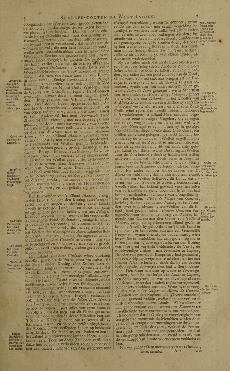 y d’ Inwoon dcrs der A- zores Eilan¬ den veize keren Kolum bus eenige waarteeke- nenvan Land te hebben ge¬ zien. Gelyk me de Antonius Leme doet. Insgelyks eenige fchynbaat- heyd doot ïliniusbyge- bragt. ín d’oude Zeekaarten het Eiland Antilla ver¬ toont. Als mede het Eiland Las Siete Cuidades. Wat’er de Portugeezen vanvexhaa- leu. nigc ekke Ontdekkers door den In¬ fant van Por- tugaal zeer koelontfan- voorgaande; dat hy’er ook zeer groote rieten* had befchouwd , en dat eenige deezer rieten konden zes pinten waters houden. Daai en boven ciin- nerdc hy zig de zeltdc zaak , aan den Kroning van Portugal, in ’t verhandelen van deze doffe; te weten, dat hy had hooren verzekeren, dat men’er van de Zelfde rieten had, die men hemhadde aangetoond , welke men oordeelde aldaar door het geweld der Winden en Zee heenen gedreeven te zyn , want men’er nooit diergelyk in gantfeh Europe_gevon¬ den had : verfterkende hem dit te meer irfzyn ge- loove, ’t geen Ptolomeus in ’t eerde Boek zyner Weereldbeichryvinge aan’t 17de Hoofddeel gezegt hadde : dat men van deeze zoorten van Rieten .in Indië vond. Eenige Inwoonders der Azorefe Eilanden verzekerden hem ook , dat de Zee door de Welle en Noord-Oode Winden , aan i- de Oevers van Gratiofa en hayal, Pyn-Boomen overbragt , alwaar deze boomen niet en gro.ei- den. lnsgeïyks dat aan ’t Eiland Flores , de Zee , twee doode Lykcn opgeworpen had , die zeer breede aangezichten fcheenen te hebben , en Van eenen anderen aart, dan die der Europiaanen te zyn. Andermaal had men t’zeewaards twee Kamos 'of Houtvlotten , met een beweeglyk huis gezien, dat door kracht der winden , van ’t eene na ’t ander Eiland voort geduuwd wierd; komen¬ de dus aan d’ Azores aan te landen. Antonius Leme , die op ’t Eiland Madera getrouwt was, verhaalde : dat hy met zy nKaravel een goede wyd- te t’zeewaards ten Wellen gezeild hebbende, fcheen te hebben gezien , op drie Eilanden te na¬ deren. En op d'Ëilanden van Gomera, Ferro, en á*Azores , beveiligen veelen, dat zy jaarlyks eeni¬ ge Eilanden ten Wellen zagen , die zy bevonden de zelve te wezen , daar Kolumbus van zeide, en waar van Plinius in zyne Naluurgefchigten in ’t 2de Boek 97^ Hoofddeelfpreekt: zeggende; dat by het Noordergedeelte, de Zee, zekere Boomen uit d’Aarde; gerukt , vertoonde , die zoodanige groote wortels hadden, datze, als Houtvlotten op ’t water dreeven, en van gellalte zig als eilanden vertoonden. Een Inwoonder van ’t Eiland Madera, vroeg, in den Jaare 1484. aan den Koning van Portugaal, verlof, om te mogen ontdekken , zeker Land;; ’t welk hy betuigde Jaarlijks , en altoos van ee,neA zelvige gellalte gezien te hebben, dat met d'Azores Eilanden overeen quam; waar van het veroorzaakt is, dat men in d’oude Zeekaarten, eenige Eilanden in deeze Zeen vertoonde , als voornamentlyk het Eiland Antilla genoemd , dat men op 200 mylen ten Wellen der Kanarifcbe en Azores Eilanden Hel¬ de , zynde het zelve , dat de Portugeezen zeiden het Eiland Las Siete Ciudades te wezen , daar van de beruchtheyd en de begeerte, aan veelen groote onkollen heeft doen maken, die hen geen voordeel hebben bygebragt. • # Dit Eiland Las Siete Ciudades wierd dusdanig bevolkt, gelyk het de Portugeezen verhaalen , na dat Spanje onder Koning Don Rodrigo door de Sarrafynen aangevallen wierd. Zy vertellen ; dat zeven BilTchoppen , vervolgt wegens ontrouw, vluchtende, zig met eenemeenigteVolksinfcheep- ten, en het naar dit Eiland gewend hebbende, aldaar aanquamen; alwaar ieder deczer Bidchoppen voor zig eene Stadt bouwde ; en uit vreeze dat niemand van hen, van daar wederkeeren zoude , het vuur in hunne Schcepen Haken. Insgelyk vcrhaalenze ook, dat’cr ten tyde van de Infant Don Henrico van Portugaal, een Portugees Schip van een llorm op Zee beloopen , niet afliet van zyne koers te vervolgen , tot dat men aan dit Eiland gekomen was: dat ook aanllonds deeze Eilanders hen van ’t Schip ter Kerke geleiden om te weten of zy Kridenen waren, en of ze de zelfde plegtigheden der Roomfe Kerke oeffenden ? hier op hebbende gemerkt dat ze Krillenen waren , baden ze hen in het Eiland te vertoeven tot hunnen Heere zou ge¬ komen zyn. Toen nu deeze Zeelieden verllonden datze hun Schip niet verbranden zouden, noch ook niet aanhouden, indienze van daar wederom naar Portugal vertrokken ; waren ze génoegt , geloo- gen , weg?ns vende van den Infant met eenige vergelding be- hunnenaiaa- guniligd te worden ;maar zulks viel ganfeh anders uit: vermits ze zeer koel ontfangen wierden; ko- en worden mende van dit Gewell wedergekeert, zonder daar gedwongen van genoegzaam berigt te konnendoen; des beval weder tekee- • hy hen weder over te deevenen doch den Stuur¬ man en de Scheepslieden dorden ’t niet beflaan; zulks ze uit dit Koningryk vertrokken zynde , al¬ daar nooit wederkeerden. * Zy verhaalen noch, dat alsdc Scheepslieden van een Portugees Schip zekere Aarde of Zand om des Scheeps-bodem te doen balladen, verzameld had¬ den , bevonden dat een goed gedeelte van dit Zand, Goud. was; zulx oorzaak aan eenigen gaf uit Por- tugal te vertrekken , om dit Gewed te gaan op- zocken ; zynde daar van onder anderen cenen ge- weed, Diego de !Tiene genoemt , wiens Stuurman een Inwoonder van Palos, Diego Velasquez geheet ]al^ef°c^c‘ en wierd , die aan Kolumbus in het Klooder van haait aanKo- S. Maria de la Rubida verzekerde, hoe zy van ’t Ei- lumbus hoe land Fayal verdwaald waren , en met eene Zuid- p^'^heb- Oode wind 170 mylen gezeild hadden , hebbende ben ontdekt, in ’t wederkeeren het Eiland Flores ontdekt, bege¬ leid door eene meenigte Vogelen, die zy zagen den zclven weg houden, en die zy zeer wel wiP ten geen Zeevogel te zyn. Toen zy in gevolge Noord-üod aanliepen, voor datze C, de Clara, ten Ooden van Irland gelegen , bemerkt hadden; be¬ vonden zy de winden van ’t Weden ongeduimigte woeden, en dat de Zee niet te min zeer dille was, waar uit zy oordeelden , dit van eenig naby gele¬ gen Land ’t ontdaan, wiens Oever zig ten Weden door de Zon brande ; doch zy hadden niet willen naderen , nademaal het reeds verre in Augudus zynde , zy de Winter fchuwden : ’t welk veertig Ander be- Jaaren voor dat Kolumbus de Indien ontdekte, voor- richt van een viel. Een ander Schipper uit de Haven van St. ^ Ha^en''van Maria verhaald noch, dat hy vaarende naar Irland, st. Maria ge¬ en koers ten Weden dellende, dit Land, dat an-vaaren. deren meenden Turtarie te wezen , bemerkt had, ’twelk zedert had bekent geweed voor het zelve van de Bacallaos te zyn : doch dat hy’er niet had konnen aanlanden , ter zaake van d’ongeduimig- heid der winden. Pedro de Pelafco van Galleien, .•bericht; dat hy devende naar Irland, het ten Noor¬ den gezet had, alwaar hy ten Weden van dit Ei- Alsmede land, land gezien hadde. Vincent Diaz een Por- van Vincent tugeefch Stuurman, en geboortig van Tabira, ko- mende van Guinea aan den Oever van ’t Eiland mende? Madera, zegt, dat hy fcheen een Eiland gezien te hebben, ’twelk hy geloofde waarlyk vad Land te zyn; dat hy’er het geheim van aan een Genueefch Koopman, zynen Vriend 5 had geopenbaard, wien hy om het te ontdekken had aangeport , zig toe te ruden; en dat hy defwegen verlofvan den Koning van Portugaal verzocht hebbende , de Vord, de noodwendige zaaken , aan Franciskus de Cayana, Broeder van gemelden Koopman, had gezonden; om een Schip te Sevi/je toe te takelen, en het aan Vincent Diaz te leenen ; doch dat hy van dcezen befpot zynde, defwegen niets had willen onderne¬ men. Den Stuurman daar op weder te Tercera ge- komen, heeft hy met hulpe van Lucas de Cayana, een Schip toegerud; en was ter uitvaringe al twee of driemaal, meer dan honderd mylen verre geweed, zonder iets te hebben ontmoet. Waar by men voeg- Doch zon¬ de den vlyt die’er Gafpar en Michel de Cortereal '^™sntoni' f Zoonen van den Kapitein die Tercera ontdekte) toe aan gewend hadden, welke elkander verlooren in de naipporinge deezes Lands. Al ’t welke meer dan genoegzaame zaken waren om Kolumbus ter inwikkelinge zyner voorneemens aan te moedigen. ’t Is voorzeker dat de Godelyke voorzienigheid haar ten gebruike toenmaals de Menfchen wilden doen geleiden in eenige onderneemingen van dusken ge- gewichte; zy fchikt de tyden, verkied de Perzoo- nen, geeft hen daar toe genegentheden , en bied hen de gelegentheden aan, en wend alles af, wat de voorzorge van hunne voorneemens verhinderen kan. , .■ Nu wy genoegzaam meenen verklaart te hebben, Chrift, Kolumbus, A 2 • wat