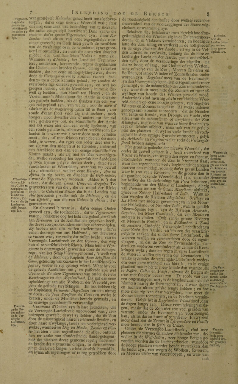 ML Tegenftd- wat grondveft Kolnmbrts gehad heeft omzigt’ovcr- lingeiider tuigen , dut’er eeye nieuwe Weereld was ; ftaat Kiftenwii onsnqg eene zaak van bedenking aan te merken, iendat’er Te- dic tuften eenige blytt heerfcheii: Daar zyn’cr die genvoeters meeneil dat’cr geene Tegenvoeters zyn : maar Ko- * 7-vn- lumbus heeft altoos van eene tcgcngeftclde mee- ningc geweeft; en Godt heeft gewilt de menfehen van de twyfelinge over de wonderen zynergroot- heyd tc ontheffen, en heeft die doen zien door het middel des Caitiliaanfchcn Volks : namclyk , Wanneer zy d'bidiën , het Land der Tegenvoe¬ ters, ontdekten, bevaarende, tegens de gedachten der Ouden, den breeden 0ge aan; diezig verzekert hielden, dat het eene onffiogelykheyd waï, dwers door de V■trzengde-ftreek te konnen vaaren : had¬ den zy toen deeze kenniffe gehad , zy zouden de ver wonder inge ontrukt geweeff zyn , en wel be- greepen hebben; dat de Menfehen , in welk Gc- weff zy leefden , hun Hoofd ten Hemel , en de Voeten naar ’t Middelpunt der Aarde in diervoe¬ gen geftrekt hadden, als de fpaaken van een wa¬ gen rad geplaaft zyn; van welke , zoo de nave of askoker als de wagenweg quam ftil te ff aan , zoo zoude d’eene fport voor zig niet .rechter , noch hoogcr, noch dwerffer dan d’ andere tot het rad zyn ; gelykerwys ook de Hoofdffotfe der Aarde met het water niet dan een eenig ligchaam, van een ronde geftalte is, alhoewel’er verfchcyden Ei¬ landen in ’t water zyn ; waar door men beffuifen moet, dat, of men fchoon twee deelen der aarde iteld, te wezen, dat egter een ieder deel niet is, om zig van den anderen af te fcheiden, nademaal den Aardkloot niet dan een eenige Hoofdftoft'en Klomp maakt , als zig met de Zee vereenigen- de; welke verdeeling het oppervlak der Aarde zoo in twee bynaar gelyke deelen deelt , datze twee Aardklooren of Wecrelden, waar van wy bewuff zyn , uitmaaken : welker eene Europe , Afie en Africa An zig bevat, en d’andere de Weft-Indicn, D’inwoon* alwaar de Tegenvoeters woonen. Aldus is ’t dan d«5 va°Li- zeker , dat die van Lima, Cusco en Arequipa Te- Arequjanï gcllvoeters «yn van die , die de mond der Rivier genvoeters In dus, te Calicut en Zeilon dat is de Landen van ran die van Afië bewooneft ; zulks ook de Mol ucees , en die Ion en die^ê van EJPêrië > aan die van Guinea in Africa , Te- Landenvan genvoeters zyn. Afiëbewpo- En alhoewel’t waar is, dat’er eenige Ouden iien ccc. geweeft zyn, die toeftonden , dat’er Tegenvoeters waren, hebbenze dog het licht niet gehad' dat Godt aan Kolumbus en de Kaftiliaanen gegeeven heeft, die deeze zoo groote onderneeminge achtervolgden. Zy hebben ook niet willen toeftemmen , dat’er eenen doortogt van ons Halfrond , om derwaarts te vaaren was, ter zaake dat tuffen beide , van de Verzengde-Luchtftreek en den Ofeaan , den weg hun al te Vcrfchrikkelyk fcheen. Maar hunne Wys- geerte is ontzwagtdd geworden door de Schecps- togt, van het Schip Ei ¿loria genoemd, ’t welk van de Moluccas, door den Kapitein Joan Sebajlian del Cano, geboortig Van Guetaria in het Landfchap Giu- pnfcoa, weder te rug gebragt wierd. Wam hy voer de geheele Aardkloot om , en paffeerde zoo wel d’eenc als d’andere Tegenvoeters van onder de twee Keerkringen en den /Lcjuinodliaal. Dit gaf dan eene ophelderinge aan alle Volkeren der Weereld,we¬ gens de gel lel de twyffelingen. En zoo hebben zig de Ivapiteinen Fernandes Magellanes om den uittogt te doen, en Joan Sebafïian del Cano om weder te keeren, onder de Menfehen berucht gemaakt, en de eeuwige gedachtenille verwaardigt. Dwaalin- Voorwaar d’Ouden zyn in hare gedachten, dat dènraaken- de Verzengde-Luchtftreek onbewoond was, zeer dede Ver- bedrogen geweeft; dewyl zy ftclden , dat de Zon zengde door de nabuurigheid haarer verhittende ftraalen, en ken CC* door haare afwykinge, koude en vochtigheyd ver¬ wekte, wanneer ze Dag en Nacht, Zoorner en Win¬ ter liet zien : niet tegenftaande ditalles, ontbrak 1 hen ter zaake van d’onderfchcide ftands-gelcgent- heid der plaatzen deeze gemeenc regel ; nademaal dc kracht der algefneene dingen, in de voortbren- ginge der bewerkingen verfcheidentlyk bepaald is, en bynaa als ingetoogen of te rug getrokken door E R S T E 8 de hoedanigheid der ftofte; door welker reden het meerendeel van de voorzeggingen der Starre-wig- chelaars onwaarachtig zyn. BehaJven dít, befchouwt men Hgtelykhoed’on- geftuimigheid der Winden zig in de Dalen vermeer-, >^e?re^t‘ deren, en in Vlaktens verminderen; en hoe zig de Lmleu bren- hitte der Zon inlaag en verfterkt in de holligheden genveeltot en de enge plaatzen der Aarde , en'zig in de Vel- den uitbreid en verfwakt, zodanig dat de hitte en tlStllcldtoc* koelte der Lucht en der Aarde, gants onderfchei- den zyn , door de verandcringe der plaatfen , na dat ze hoog of laag , ten Ooften of ten Weften, naby of Verre van de Zee , Meeren Rivieren cn Boilchen, ot aan de W inden oí Zonneftraalen onder worpen zyn. Engeland meer van de Evennachts- lyn aan Erankryk afgelegen ,;is niet tegenftaande meer gematigd, cn de nabnurlchap der Zon min onderhe¬ vig, waar door meer hitte des Zomers en meer af- wykinge van koude des Winters gevoeld word. Anderzinds vind men zig,als in verfchcidcne Wee- reld-deelen op eene hoogte gelegen, vanongelyke Winters en Zomers aangedaan. Al welke redenen genoegzaam konnen aantoonen , dat dc Graaden van Hitte cn Koude, van Droogte cn Vocht, niet alleen van de nabuurfchap of afwykinge der Zon afhangen, nog ook van waar ze haare ftraalen lyn- regt öf fchuins aflchiet, maar ook van de geftelt- heid der plaatzen : dewyl ze vecle koude en voch¬ tigheid in dien opzigte lynrecht ontmoeten , gelyk als Ar fl óteles en Eirgiliusvtel te recht d cEerzenode- Jtrcek hebben aangemerkt. Het grootfte gedeelte der nieuwe Weereld , dat onder dit geweit gelegen is , heeft overvloed van Waarom de V ocht en Water, van wegen den regen cn fneeuw Latld* byzonderlyk wanneer de Zon in ’t toppunt ftaat, Söcdi. \ ant dan ïegent het er veel, beginnende den regen ger van vocht omtrent den middag; zodanig dat’er geene Landen e koudc ca waar m zoo veele Rivieren, en die grooter dan in SaeTea 1 gantiche bekende Weereld-deel zyn, en onder Meeren voor- het beitier des Onderkonings van Peru behooren, z>’n als beginnende van den Ifihmus of Landengte, diezig aLÍteLju- van i anoma tot aan de Straat Magellanes uitftrekt, zynde het Zuider Half-eiland of Indiê. Want al¬ daar worden de Rivieren Magdalena , Orelfana en La Tl ata met anderen gevonden ; en in het Noor- der Half-eiland, of Noorder Indïè, waarin gantfeh Nicuw-Spanje legt , zyn de Rivieren Aharado, Gryalua, het Meer Guatmala, dat van Mexico en anderen te vinden. Ook zyn’cr groote Rivieren en Meeren in Ethiopië, en in d’Eilanden S. Torna en aumatra, Onder de Verzengde-Luchtftreek zvn m<rc!: ccn dan Aarde : cn ’tis een der waarfchy- nelykfte zaaken dat onder deeze Luchtftreek, de wateien waften en vermeerderen door de regen- vlaagen , na dat de Zon de Evennachts-lyn na- derd, en wederom verminderen als ze naarde Keer¬ kringen wykt; daar en tegen in onze Luchtftreek de wateren waiïèn ten tyden der Èvenachten , iu welke tyd onder de Verzengde-Luchtftreek weder¬ om eene gemaatigdheid van hitte is, en in eenige plaatzen maakt het’er meer koude dan warmte als Dc v<r- te Pajiro, Collao en Paf.fi , alwaar de Bergen’al- 2,'lffa toos met fneeuw bedekt zyn. De reede van ace- Sn vocht zen ongematigden aart, is de langduurzaamheid der onderhevig Nachten naarby de Evennachtslyn , alwaar dagen gJgfSÍ en nachten altoos gelyke lengte hebben ; en hoe uil meer men zig van daar verwydert, hoe meer de Zomei-dagen toeiieemen, en de Nachten vermin¬ deren. Gelyk het in Engeland en Irlandá. oed,daar dc dagen langer zyn. Deeze vermindering van da¬ gen, maakt dat de Zon niet zoo veel graaden van warmte onder de Evennachtslyn voortbrengen kan, als na dat ze komt af te wyken.- En wy zien i n der daad, dat de Zomer in Eflremadure eil Pouille meer brand, dan in Quito en Callao. Onder de Verzengde-Luchtftreek , vind men Van waar plaatzen die warmer en andere die kouder zyn , de- ?e^tfchil- wyPcr in de IVè-Indi n , zeer hooge Bergen ge- tigdhlid dVe- vonden worden die de Lucht verkoelen, waardoor gewcftcu de hooge plaatzen meerder koude verwekken,dan 0iuft;!at* die laager zyn, van wegen de Wolken, Rivieren, cn Moeren die’cr van voortvloeyen , en waar van ook
