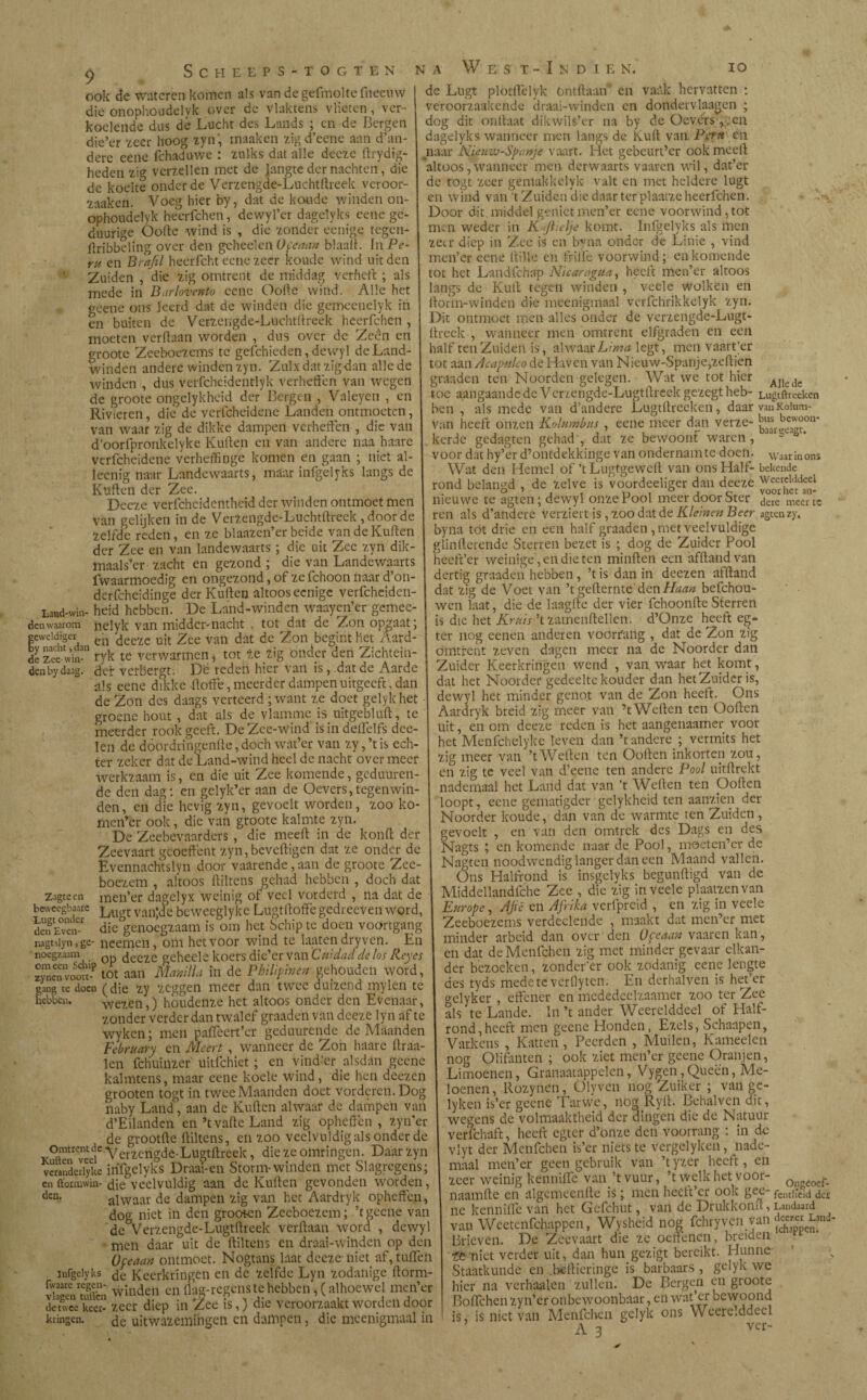 IO SCHEEPS-TOGTEN NA ook de wateren komen als van de gefmolte fneeuw die onophoudelvk over de vlaktens vlieten, ver¬ koelende dus dé Lucht des Lands ; en de Bergen die’er ^ccr hoog zyn, maaken zigd’cene aan d’an- dere eene fchaduwe : zulks dat alle decze ftrydig- heden zig verzeilen met de jangte der nachten, die de koeite onder de Verzengde-Luchtftreek veroor- zaaken. Voeg hier by, dat de koude winden on- ophoudelyk heerfchen, dewyl’er dagelyks eene gc- duurige Oofte wind is , die zonder eenige tegen- ilribbelïng over den gcheelen^v^» blaaft. In Pe¬ ru en Brafel heerfcht eene zeer koude wind uit den Zuiden , die zig omtrent de middag verheft ; als mede in Barlovento cene O olie wind. Alle het gcene ons leerd dat de winden die gcmcenelyk in èn buiten de Verzengde-Luchtftreek heerfchen , moeten verdaan worden , dus over de Zeen en groote Zeeboezems te geichieden, dewyl de Land¬ winden andere winden zyn. Zulxdatzigdan alle de winden , dus verfchcidentlyk verheden van wegen de groote ongelykheid der Bergen , Valeyen , en Rivieren, die de vcrfcheidene Landen ontmoeten, van waar zig de dikke dampen verheden , die van d’oorfpronkelyke Kuiten en van andere naa haare verfcheidene verheffinge komen en gaan ; niet al- leenig naar Landewaarts, maar infgelyks langs de Kuilen der Zee. Decze verfchcidenthcid der winden ontmoet men van gelijken in de Verzengdc-Luchtllreek , door de zelfde reden, en ze blaazen’er beide van de Kuilen der Zee en van landewaarts ; die uit Zee zyn dik- maals’er zacht en gezond ; die van Landewaarts fvvaarmoedig en ongezond,of zefchoonnaard’oiv derfcheidinge der Kuiten altoos eenige verfchcidcn Land-win- heid hebben. De Land-winden waayen’er gemec- denwaarom nelyk van midder-nacht , tot dat de Zon opgaat; geweldiger en uit 2ee van dat de Zon . begint het Aard- ,y nacht,dan ^ ^ verwarmen * tot ze zig Onder den Zichtein¬ der verbergt. Dé reden hier van is , dat de Aarde de Zee- win den by daag. W E S T - I N D I E N. de Lugt plotffelyk (Hitliaan en vaAk hervatten : véroorzaakende draai-winden en dondervlagen ; dog dit ontlaat dikwils’er na by de Oevers , .en dagelyks wanneer men langs de Kuil van. Peru en naar Nieuw-Spanje vaart. Het gebeurt’er ook meeil altoos,wanneer men derwaarts vaaren wil, dat’er de rogt zeer gemakkelyk valt en met heldere lugt en wind van 't Zuiden die daar ter plaatze heerfchen. Door dit middel genietmen’er eene voorwind,tot men weder in K feielje komt. Infgelyks als men zeer diep in Zee is en tema onder de Linie , vind men’er eene dille en friiïé voorwind; en komende tot het Landfchap Nicaragua, heeft men’er altoos langs de Kuil tegen winden , veele wolken en ilorm-winden die mcenigmaal verfchrikkelyk zyn. Dit ontmoet men alles onder de verzengde-Lugt- ilreek , wanneer men omtrent elfgraden en een half ten Zuiden is, alwaar Lima legt, men vaart’er tot aan Acapulco de Haven van Nieuw-Spanje,zeftien graaden ten Noorden gelegen. Wat we tot hier ioc aangaande de Verzengde-Lugtilreek gezegt heb- Lugtftreeken ben , als mede van d’andere Lugtftreeken, daar van Koium- van heeft onzen Kolumbus , eene meer dan verze- ^ïjecJon* kerde gedagten gehad , dat ze bewoont waren, voor dat hy’er d’ontdekkinge van ondernam te doen. waar in ons Wat den Hemel of ’tLugtgewcil van ons Half-bekende rond belaned , de zelve is voordeeliger dan deeze nieuwe te agten; dewyl onze Pool meer door Ster deie meer tc ren als d’andere verziert is ,zoodat te Kleinen Beer agten zy, byna tot drie en een half graaden , met veelvuldige glintlerende Sterren bezet is ; dog de Zuidcr Pool heeft’er weinige , en die ten minden een afftandvan dertig graaden hebben , ’t is dan in deezen afftand dat zig de Voet van ’tgefternte denHaan befchou- wen laat, die de laagfte der vier fchoonfteSterren is die het Kruis ’t zatnenftellen. d’Onze heeft eg- ter nog eenen anderen voorfaiig , dat de Zon zig omtrent zeven dagen meer na de Noorder dan Zuider Keerkringen wend , van waar het komt, Alle «le oer vcrDer^c; icucu mu van ^ uai ut iiaiuv^ j -o— 1 i • J • als eene dikke (laffe, meerder dampen uitgeeft, dan dat het Noorder gedeelte kouder dan net Zuider is, de Zon des daags verteerd; want ze doet geiyk het dewyl het minder genot van de Zon heelt. Uns groene hout , dat als de vlamme is uitgebluft:, te Aardryk breid zig meer van t Wellen ten (Jollen i i _n. r\~ r/nit- mnm Hfi-*7f roden is het aaneenaamer voor meerder rook geeft. DeZee-wind is in deifelfs dce- len de dóórdringende, doch wat’er van zy, ’t is ech¬ ter zeker dat de Land-wind heel de nacht over meer werkzaam is, en die uit Zee komende, geduuren de den dag: en gelyk’er aan de Oevers,tegenwin¬ den, en die hevig zyn, gevoelt worden, zoo ko mcn’er ook, die van groote kalmte zyn. De Zeebevaarders , die meelt in de konft der Zeevaart geoeffent zyn, beveiligen dat ze onder de Evennachtslvn door vaarende, aan de groote Zee¬ boezem , aítoos ftiltens gehad hebben , doch dat zsgteen men’er dagelyx weinig of veel vorderd , na dat de uit, en om deeze reden is het aangenaamer voor het Menfchclykc leven dan ’t andere ; vermits het zig meer van ’t Weden ten Ooften inkorten zou, en zig te veel van d’eene ten andere Pool uitftrekt nademaal het Land dat van ’t Wellen ten poften loopt, eene gematigder gclykhcid ten aanzien der Noorder koude, dan van de warmte ten Zuiden, gevoelt , en van den omtrek des Dags en des Nagts ; en komende naar de Pool, moetenter de Nagten noodwendig langer dan een Maand vallen. Ons Halfrond is insgclyks begunftigd van de Middellandfche Zee , die zig in veele plaatzenvan men’er dagelyx weinig of veel vorderd , na dat de iViiciaeuanaicne z¿cc , uie m yctic Lugt van’de beweeglyke Lugtlloftegedreeven word, Europe, Afee en Afrika vcrfprcid , en zig in veele xjugL V.ui,uv. uv.vvv^-5 J » . . O_ minl't dnf men’rr met beweegbaare den Evciv-1 die^enoégzaam is om het Schip tc doen voortgang nagtsiyn,ge- neemen, om het voor wind te laaten dry ven. En noegzaam op ¿eeze geheels koers die’er van Cuidad de los Reyes zynenvoojt-P tot aan Manilla in de Pkilipinén gehouden word, gang te doen (die zy zeggen meer dan twee duizend mylen te hebben. wezen,) houdenze het altoos onder den Evenaar, zonder verder dan twalef graaden van deeze lyn af te wyken; men paiTeert’er geduurende de Maanden February en Meert , wanneer de Zon haare draa¬ ien fchuinzer uitichiet; en vind’er alsdan geene kal intens, maar eene koele wind, die hen deezen grooten togt in twee Maanden doet vorderen. Dog naby Land, aan de Kullen alwaar de dampen van d’Eilandeïi en’t valle Land zig opheffen, zynter Zeeboezems verdëelende , ‘maakt dat men’er met minder arbeid dan over den Oceaan vaaren kan, en dat de Menfchen zig met minder gevaar elkan¬ der bezoeken, zonder’er ook zodanig eene lengte des tyds medetc verflyten. En derhalven is hef er gelyker , effener en mcdedcclzaamer zoo ter Zee als te Lande. ín ’t ander Weerelddeel of Half¬ rond,heeft men geene Honden, Ezels, Schaapen, Varkens , Katten , Pecrden , Muilen, Kameelen nog Olifanten ; ook ziet men’er geene Oran jen, Limoenen, Granaatappelen, Vygen,Queën, Me¬ loenen, Rozynen, Olyvcn nog Zuiker ; van gc- lyken is’er geene Tarwe, nog Ryft. Behalven dit, wegens de volmaaktheid der dingen die de Natuur de erootfte ftiltens, en zoo veelvuldig als onder de I verfchaft, heeft egter d’önze den voorrang . in de omtrent de Verzengde-Lugtftrcek, die ze omringen. Daar zyn vlyt der Menfchen is er mets te vergelyken, nade- Kutten veel ^_„T;nA»n íi^mwnc- 1 maal men’er geen gebruik van ’tyzer heeft, en veranderivke infgelyks Draai-en Storm-winden met Slagregens; t -- o----o- - ,/ , - en ftormwin-die veelvuldig aan de Kullen gevonden worden, zeer weinig kenniftfe vant vuur, t welk het voor- 0ngeoef, deH' alwaar de dampen zig van het Aardryk opheften, naamlle en algemeenfte is; men heelt cr ook gee- fctuiteiddcr - - • ’ b ~ ’- *—-- 1 ne kenniflc van het Gcfchut, van de Drukkonit, Landaard van Weetenfchappen, Wysheid nog fchryven van Brieven. De Zeevaart die ze oeftenen, breiden te niet verder uit, dan hun gezigt bereikt. Hunne dog niet in den grooten Zeeboezem; ’t geene van de Verzengde-Lugtftreek verftaan word , dewyl men daar uit de ftiltens en draai-winden op den Opeaan ontmoet. Nogtans laat deeze-niet af, tuíTeñ infgelyks de Keerkringen en de zelfde Lyn zodanige ftorm- víasenTuffen winden enilag-regenstehebbcn,(alhoewel men’er de twee keer- zeer diep in Zee is,) die veroorzaakt worden door kringen. de uitwazemihgen en dampen, die mcenigmaal in Staatkunde en .be-fticringe is barbaars , geiyk we hier na verhaalen zullen. De Bergen en groote Boflchen zyn’ef onbewoonbaar, en waf er bewoond is, is met van Menfchen geiyk ons Weerelddeel A a ver'