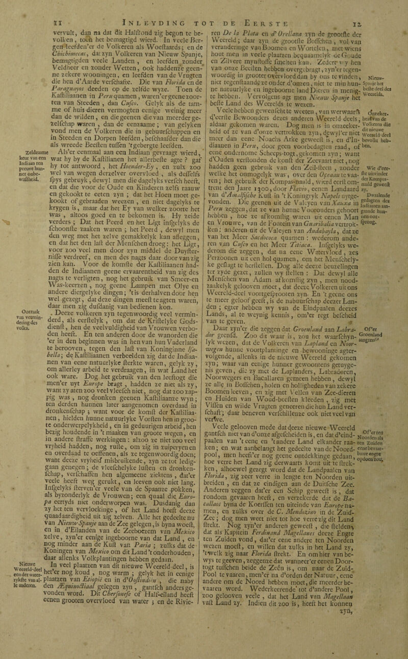 12, vervult, dan na dat dit Halfrond zig begon te be¬ volken , toen het bemagtigd wierd. In veele Ber¬ gen Ieefden’er de Volkeren als Woeftaards; en de Chichimecas, dat zyn Volkeren van Nieuw Spanje, bemagtigden veele Landen , en leefden _ zonder Veldheer en zonder Wetten, ook haddenze geen- ne zekere wooningen, en leefden vandeVrugten die hen d’Aarde verfchafte. Die van Florida en de Paraguayos deeden op de zelfde wyze. Toen de Kaftiliaanen in P¿r# quamen , waren’ergecnezoor- ten van Steeden , dan Cufco. Gelyk als de tam¬ me of huis dieren vermogten eenige weinig meer dan de wilden, en die geenen die van meerder ge- zelfchap waren , dan de eenzaame ; van gelyken vond men de Volkeren die ín gebuurfchappen en in Steeden en Dorpen leefden, befchaafder dan die als wreede Beeften tuilen ’tgebergte leefden, zeldzaame Als’er eenmaal aan een Indiaan gevraagt wierd, keur van een wat hy by de Kaililianen het allerbeite agte ? gaf preuvehun- ^ tot antwool'd , het Hoender-Ey , en zulx zoo neronbe- wel van wegen derzelver overvloed , als deiTelfs wuftheid. ipys gebruyk , dewyl men die dagelyks verfch heeft, en dat die voor de Oude en Kinderen zelfs raauw en gekookt te eeten zyn ; dat het Hoen moet ge¬ kookt of gebraaden weezen , en niet dagelyks te krygen is, maar dat het Ey van welker zoorte het was , altoos goed en te bekomen is. Hy zeide verders ; Dat het Peerd en het Ligt infgelyks de fchoonfte zaaken waren ; het Peerd , dewyl men den weg met het zelve gemakkelyk kan afleggen, en dat het den laft der Menlchen droeg: het Ligt, voor zoo veel men door zyn middel de Duyfter- niilè verdreef, en men des nagts daar door van zig zien kan. Voor de komile der Kaftiliaanen had¬ den de Indiaanen geene ervaarentheid van zig des nagts te vcrligtcn, nog het gebruik van Smeer-en Was'-keerzen , nog geene Lampen met Olye en andere diergelyke dingen; ’tis derhalvendoor hen wel gezegt, dat deze dingen meeftteagten waren, daar men zig dufdanig van bedienen kon. Oorzaak . Deeze volkeren zyn tegenwoordig veel vermin- deringdes derd > als eerftelyk / om°dat de Knfteïyke Gods*- volks. dienft, hen de veelvuldigheid van Vrouwen verbo¬ den heeft. En ten anderen door de wanorden die ’er in den beginnen was in hen van hun Vaderland te berooven, tegen den laft van Koninginne Ifa- bella; de Kaftiliaanen verbeelden zig dat de Indiaa¬ nen van eene natuurlyke fterkte waren, gelyk zy, om allerlcy arbeid te verdraagen, in wat Land het ook ware. Dog het gebruik van den leeftogt die men’er uyt Europe bragt , hadden ze niet als zy, want zy aten zoo veel vleefch niet, nog dat zoo zap- pig was , nog dronken geenen Kaftiliaanze wyn; ten derden hunnen later aangenomen overdaad in dronkenfehap ; want voor de komft der Kaftiliaa¬ nen , hielden hunne natuurlyke Vorften hen in groó¬ te onderwcrpelykheid , en in geduurigen arbeid, hen bezig houdende in ’t maaken van groote wegen, en in andere ftraffe werkingen: alzoo ze niet zoo veel vryheid hadden, nog rulle, om zig in zuipcryenen en overdaad te oeffenen, als ze tegenwoordig doen; want deeze vryheid misbruikende, zyn ze tot ledig- gaan genegen ; de vleefchelyke lullen en dronken¬ schap, verfchaffen hen algemeene ziektens , dat’er veele heeft weg gerukt, en leeven ook niet lang. Infgelyks fterven’er veele van de Spaanze .pokken, als byzonderlyk de Vrouwen; een quaal die Euro- pa eertyds niet onderworpen was. Dusdanig dan zy het ten vervloekinge , of het Land heeft deeze quaadaardigheid uit zig zelven. Alle het gedeeltenu van. Nieuw Spanje aan de Zee gelegen, is byna woelt, en in d’Eilanden. van de Zeeboezem van Mexico zelve,.zyn’er eenige ingeboorne van dat Land , en nog minder aan de Kult van Paria ; zulks dat de Koningen van Mexico om dit Land’t onderhouden , daar allenks Volkplantingen hebben gedaan. wStuV i, ï,n vecl plaatzen van dit nieuwe Weereld-deel, is eender water- het Cr 110S koudnog warm ; gelyk het in eenige rykfte van ai-plaatzen van Etiopi'e en in drOoJlindièn , die naby Ie anderen, den JEquinotfiaal gelegen zyn, gantfeh anders ge¬ vonden word. Dit Cherfonefe of Half-eiland heeft eenen grooten overvloed van water j en de Rivie¬ ren De la Plata en d? 0rellana zyn de grootfte der Wecreld; daar zyn de grootfte Boiïchen , vol van veranderingc vanBoomen en Wortelen, met wiens hout men in veele plaatzen bequaamclyk deGoude en Zilvere mynftoft'e fmelten kan. Zedcrf v y hen van onze. Bedien hebben overgebragt, zyn’er tegen¬ woordig in grooter overvloed dan by ons te vinden, Nieuw- niet tegenftaande ze onder d’onzcn, niet te min hun- Spanje het ne natuurlyke en ingeboorne land Dieren in menig- beftedecl te hebben. Vervolgens agt men Nieuw Spanje het ‘ befte Land des Weerelds te wezen. , Vede hebben gewenfcht te wceten , van werwaarft oWer. d’ecrltc Bewoonders dezes anderen Wecreld-deels, heid'van de aldaar gekomen waren. Dog men is in onzeekcr- Jolk.cren die heid of ze van d’onze vertrokken zyn, dewyl’er niet wSd-dcel meer dan eene Noachs Arke geweeft Ts, en d’In- bevolkt heb. diaanen in Per#, door geen voorbedagten raad, ofbcn- eene ondernome Seheeps-togt,gekomen zyn; want d’Ouden verftonden dekonft der Zeevaart niet, nog hadden geen gebruik van den Zcil-fteen , zonder wie d’eer- vvelke het onmogelyk was, over den Ofeaan tevaa- Je uitvinder ren; het gebruik der Kompas-naald, wierdcerftom- nMidgeweeft trent den Jaare 1300,door Flavio, eenen Landaard zy. ° van d'Amalfifche Kuil in ’tKoningryk Napels uytge- pwaalendc vonden. Die «enen uit de Valcycn van Xauxa in Feru zeggen, dat ze van hunne Voorouders gehoort gaande hun- hebben , hoe ze afkomftig waren uit cenen Man »cn°or- en Vrouwe, van de Fontein van Guaribalia vertrok- ^ron8* ken: anderen uit de Valeyen van Andabayla, dat ze van het Meer Sacdococa quamen : wederom ande¬ ren van Cufco en het Meer Fitiaca. Infgelyks we¬ derom die zeggen , dat na eene Watervloed , zes Perzoonen uit een hol quamen, om het Menfchely- ke geflagt te hcrftelkn. Dog alle deeze beuzelingen ter zyde gezet, zullen wy ftellen : Dat dewyl alle Menfchcn van Adam afkomftig zyn , men nood- zaakelyk gelooven moet, dat deeze Volkeren uit ons Weereld-deel voortgefprooten zyn- En ’t geene ons te meer geloot geeft, is de nabuurfchap deezerLan¬ den ; egter hebben wy van de Eindpaalen deezes Lands, al te weynig kennis, om’er regt befchcid van te geven. 4 Daar zyn’er die zeggen dat Groenland aan Labra- of’er dor grenfd. Zoo dit waar is, zou het waarfchyn- GroenI™d lyk wezen, dat de Volkeren van Laplanden Noor- aans wegen hunne voortplantinge en hewooninge agter- volgendc, allenks in de nieuwe Wecreld gekomen zyn; waarvan eenige hunner gewoontens getuyge- nis geven, die zy met de Laplanders, Labradoren, Noorwcgers en Bacallaren gemeen hebben, dewyl ze alle in Boft’chen, holen en holligheden van zekere Boome.n leeven, en zig met Vellen van Zce-dieren en Huiden van Woud-becften klecden , zig met ViiTen en wilde Vrugtcn geneeren die hun Land ver- fchaft; daar beneven verfchillenze ook niet veel van vertve. Veele gelooven mede dat deeze nieuwe Weercld gantfeh niet van d’onze afgcfcheiden is, en dat d’eind- NoorJen^f paaien van ’tcenc en ’tandcre Land elkander raa-ten zuiden! ken; en wat aanbelangt het gedeelte vandeNoord- «nebevaar- pool, men hcefi’cr nog geene ontdekkinge gedaan, hoe verre het Land zig derwaarts komt uit te (trek- ¿ ken, alhoewel gezegt word dat de Landpaalen van Florida, zig zeer verre in lengte ten Noorden uic- breiden , en dat ze eindigen aan de Duitfche Zee. Anderen zeggen dat’cr een Schip geweeft is , dat rondom gevaaren heeft, en verzekerde dat de Ba¬ callaos byna de Koerilcn ten uiteinde van Europe na¬ men, en zulks over de C. Mendozino in de Zuid- Zee; dog men weet niet tot hoe verre zig dit Land ftrekt. Nog zyn’er anderen geweeft , die fielden*, dat als Kapitein Ferdinand Magellanes deeze Engte ten Zuiden vond, dat’er cene andere ten Noorden wezen moeit, en willen dat zulks in het Land zy, ’twelk zig naar Florida ftrekt. En om hier vanbe- wys te gceven, zeggenze dat wanncer’er eenen Door- togt tuifchcn beide de Zeên is, om naar de Zuid- Pool te vaaren, men’er na. d’orden der Natuur, eene andere om de Noord hebben moet, die meerder be- vaaren word. Wederkeerende’tot d’andere Pool, zoo gelooven veele , dat het Land van Magellaan valt Land zy. Indien dit zoo is, heeft het konnen ’ zyn,