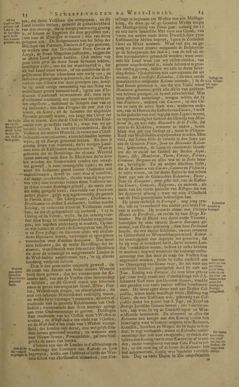 oHict 2vn jat decïe Volkeren 7,yn overgegaan , en dit bevolkt hebben, gemerkt de gcmakkclykherd S“y, en van den overtogt, die op eenige plomen eng genoeg de Bevoikiti jg of fchoon dc Engelzen die daar gepadeert zyn, S-.SÍ. (¿m naar de ZuM-Zee te vaaren ) niet van deeïe írfchW™Tn gedagten zyn. De Reisgenooten van het Schip des BiiTchops van Placcntia, Gutierre de Far gas genoemt, cn welken naar den Bevelhebber Frere García de Loayia, de Straat Magellaan paffeerden, zeggen dat 7C altoos Land gezien hadden. Ook andere van reen klein getal die dceze Straat bevaaren hebben, beveiligen zulks; zoo dat het waarfchynlyk is , dat dit valt Land moet rezen , of ten minden dat dcaf- gefcheidenc Kuilen elkandercn zeer na-by zyn ; en dcrhalven genoegzaam te gelooven is, dat d’ecrtte Be- volkcrs van d'lydïèn hier door getoogen zyn,dewyl 5cr zig nooit eenige ontmoeting van een Schip ten middelbaare grootc vertoont heeft; ’tgeen aan d’In- • diaanen d’aankomft verwonderen deê, toen zy’er d’ccrdemaal zoodaanig een zagen met der zelver zei¬ len uitgedrekt , nademaal de Schepen daar van zy zig bedienden, niet dan Piragues die zeer plat zyn waren, en Kanos , uit de Hammen der uitgehoklc Boomcn gemaakt waren, om langs den Oever der DcVolkc-Zee te vaaren. Zoo dat de Ood-en WedelykeEind- renvandit paaien eene geloofiykc zaake is , waar van wy ge- Jteïïi handcld hebben. En men ziet inzonderheid, dat de wc met díe Volkeren der nieuwe Weereld, in verwemet d Ood- van Ooft-ia- Indiaanen overeenkomen, wiens befchaafder leevens- . öiei)gelyk. yjyiQ ^ 2y uit Europe geoooten hebben. En daar geenen l'chyn van waarheid, dat er cenigen Lan aard voor de Kaililiaanen aangekomen is. Want te gelooven dat de Bevolkinge der nieuwe Weereld zynen aanvang nam door de Menfchen die’er door het woeden der flormwinden zouden zyn verval¬ len geweeft , is eenc onmogclyke zaake en n*en moet der Indiaanen grond hunner Oudheden niet • onderfchraagcn , dewyl ze niets daar af vertellen, dan ee;ijge onzekerheden, dieniet waardig tegcloo- ven zyn ; daar benevens hebben deeze Volkeren lan- ge tyden zonder Koningen geleefd , als mede zon¬ der eenig geregeld leven, fwervende van d eene ten andere plaatze, gelyk nog tegenwoordig die geenen in Florida doen. De Cheriguanaes , Chichimecas, Brafiliaanen cn andere Landaarden, leefden zonder Koning, zy verkooren alleenlyk Veldheeren onder hen, na dat de gclegcntheid zig aanbood , ’t zy in Oorlog of ín* V reedc, welke, nadat ze eenig voor¬ deel door kragt en behendigheid hadden weggedraa- gen, hen begoden onderdanig te maaken. Op dee¬ ze wys hebben ze allenks deKoningryken van Mexi¬ co cn Peru gedigt: en fchoonzc alzoo wel alsd an¬ deren Barbaar en waren, verkreegen ze egtergrooiC voordeelen over d’andere Indiaanen. Dus moet men befluyten , dat efe eerile Bevolkinge der In¬ diaanen , waarfchynlyk naar den aait der Menichen die door de nabuurige en aangrenzende Landen in de Wed-Indiën aangekomen zyn , ’er zig allenks zoodanig verfpreid hebben. Daar is dan geen ander oogmerk geweeft, dat „ de naam van Indien aan deeze nieuwe Weereld Geweften heeft doen geeven , dan het yoorneemen dat Ko- West-Indien lumbus had, van aan de Vorilin zyne Scheeps-togt genoemd £e biityken , en dit Gewed eenen zoo fchoonen naam te geven van wegen het Goud, Zilver, Par¬ len , Welriekende dingen, en nieuwigheden , díe met ons bekende Weereld-deel verfchillig waren, en welke hy’er verwagte ’t ontmoeten, de zelve af - maalende met de grootfte Rykdommen van Oolt- Indiën ; vermeenende daar door meerder agtinge aan zyne Onderneeminge te geeven. Deiwegen Haat inaakende van het Ooden door ’t Weden te zoeken ; en tfOoJl-Indi.n ten einde van ’tOoden, Ki en de U^eft-Indi n ten einde van ’t Weden voorge- fteld; des konden ook deeze, zoo wel gelyk d’an¬ dere Indien genoemd worden ; en wanneer men naar Nieuw-Spanje, Peru ontdekte, gafmen’tini- gclyks de naam van Indien. d’lNDiEN zyn dan de Landen in d’affcheidinge en Hocditin-Verdeelinge der Koningen van Kaftielje en Leon engekgen is begreepen, welke een Halfrond of helfte der Wee- reld-Kloot van iSoGraaden uitmaaken, om dop- na West-Ikdi EN. *4 tellinge te beginnen ten Weden van een Middags- kring, die door 39 of 40 Graaden Weder lengte der Middags-kring van Toledo gáát: zodanig dat 17 en een halve Spaanfchc Myl voor een Graad, van ’teene ten andere einde deeze Dwerfch-fnee 37°° Kaftiliaanfchc Mylen begrypt, ’tgeen de Zeelieden Oost en West noemen. Waar van dan nu ge¬ noeg ter deezer plaatze aangaande de Befchryvin- ge en Scheepsvaart der Indi n ; van de red zal el¬ ders byzonderlyker gehandeld worden ; want over¬ mits het Land waar van wy zullen melden, van grooter uitgedrektheid is, zoude het een al te groo- ten omflag geeven, indien wyzulx in deeze lnley- ding deden, ’tlsderhalven niet onvoegzaam dat we weeten, dat Chriftoffel Kolumbus, (die men om de Gefbgtvan gemakkelyker uitfpraake Kolonus noemde, ) in de chr. Koium- Stad Genua gebooren is, om dat zyn Vader wierd Dorninicus geheeten; gelyk alle die’er van gefchree- p ven hebben getuigen,en hy ook zelve bekend. Wat zyne afkomit aanbelangt, eenigen willen dat hy van PI ofenda , anderen van Cucureo , op den Oe¬ ver en naby de zelve Stadt was; wederom ande¬ ren, van deHeeren des Kafteels van Cucaro,’t welk in dat gedeelte van Italië legt,dat men Lsgurie noemt, en tegenwoordig het Gebied desHertogsvan Mont- ferrat is, en zoo naby Alexandrié de la Pailla, dat men’cr de Klokken , wanneer ze luiden , hoort. Maar wat dat zyn Geflagt zy , moet in d’Opper- Raad van Wed-Indiën uitgefprooken worden. Men vind, dat Keizer Otho de tweede in den Jaare 940 aan de Graaven Pieter, Joan en Alexander Kolum¬ bus, Gebroeders, de Leen-en onroerende Goede¬ ren die zy onder het Gebied der Steden Ayqui, Saona, AJle, Montferrat, Furin, Verceio, Parma, Cremona, Bergamo en alles wat ze in Italië beza¬ ten , bevedigde. En uit andere fchriften blykt 5 dat de Kolumben van Cucaro, Cucureo en PLfencia, de zelve waren, en dat deeze Keizerin denzelven Jaare 940 aan de Gebroeders Kolumben, Pieter , Joan en Alexander, eene gifte deê,van de Kaftee- len Cucaro, Conzano, Rojignano, en anderen , als mede van het vierde gedeelte van Biflagm dat van het Keizerrijk afhong ; waar uit men d’Oudheid van dit Huis genoegzaam bedendigen kan. Hy quam eerftelyk in Portugal , nog jong zyn- Kolumbu6 de, om na ’t voorbeeld van andere, een beter För- komftein tuin te zoeken. Hy trouwde aldaar met Philippa Portugal. Mumis de Perejlrelo, en teelde by haar Diego Ko¬ lumbus. Na de Dood van deeze eerde Vrouwe, huwelykte hy eene tweede Beatrix Enriquez ge¬ noemt, van Cordua geboortig , dien hem Ferdinand baarde, die een dapper Edelman, en zeer ervaaren in Geleerdheid en Wcetenfchappen wierd. Kolum¬ bus overleggende dan dagelyks het gevoelen, dat hy zig voor al verzekerd hield,dat’er nieuwe Lan¬ den ’t ontdekken waren, bedoot hy zulks kenbaar te maaken ; dog wel weetende dat zodanige onder¬ neeminge niet dan door de tnagt der Vorden kon uitgevoerd worden , Helde hv zulks eerdel)k aan zynevoor- hec Oppergezag van Genua voor, die het voor een nceif., V van verzierzel hielden ; gevolgelyk deed hy zulx aan teSn> Joan, Koning van Portugal, die hem beter gehoor certklykaan gaf: maar bezig zyndemet d’ontdekkinge vand’A- den beaat van frikaanze Kud over denGrooten Ofeaan, vond hy niet geraden zoo veele zaaken tedens ’tondernee- Koningvan menf Hy beval egter deeze zaak aan Doétor Cal- Portugal padilla, wiens naam was Diego ürdz , Bidfchop van v00rge e * Ceuta, die een KaHiliaan was, geboortig van Cal- cadilla onder het gebied van S. Jago, en Jofepb en Rodrigo Joodfche Genees heeren , om ’t onderzoe¬ ken, aan wien hy zig de Ontdekkingen en Wee- rcldkunde betrouwde. En alhoewel ze alles-dat Kolumbus hen berigte aan den Koning zelden hen beuzelagtig voor te komen : nogtans zyne Redenen, Koerden, Streeken en Wegen diehydagte te hou¬ den , te regt verdaande, waren zy Kolumbus onder- D¡c bu¡ten neeminge niet zoo zeer veragtende; zy rieden der- zyn weeten halven den Koning van’er eene Karavelopaf te zen- een proef den, onder voorgeeven van naar Cabo Verde teté- len, op dat men zag of de koers &\tKolumbm hen v,Ugtcioos had aangeweezen, magtig was ’t geheim ’t ontdek- afloopt. ken; Dog na veele Dagen in Zee omgefwurven t<5