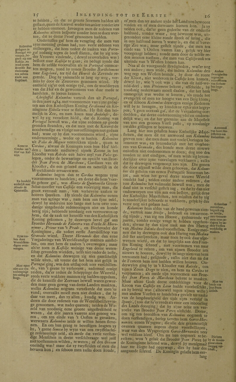 te hebben , en dat 7.e groote Stormen hadden uit geftaan,quam de Karavel weder ten anker zonder iets te hebben ontmoet. Invoegen men de redenen van Kolumbus alleen befpotte zonder hem te doen wee- ten, dat ze deeze Proef genoomen hadden. Ondertuiïen gaf hem de veragting die men van Kolumbus £ynemeening gedaan had, zoo veele redenen van gedagten in mifnoegen, dat hem zedert de zaaken van Portu- ïortugai ver-gal zodanig tegen de borft ftieten, dat hy zig zon- gceTzignaar der Vrouwc vindende, (dewyl ze overleden was) Kaftiije,en befloot naar KaJUlje te gaan; en bedugt zynde dat zendzyncn hem de zelfde voorvallen als in Portugal ontmoe- fholomeus31ten m?gten > *ond hY zynen Broeder Bartholomeus ten zelven naar Engeland, ter tyd dat Henrik de Zevende re- einde naar geerde. Dog hy zammelde te lang op weg , ver- Engeland. mits hy door de Zeerovers genomen wierd. Hy onthield zig’er ook eenige tyd, om de woelderyen van dat Hof en de gewoontens van daar mede te handelen , te leeren kennen. Chrifloffcl Kolumbus vertrok dan uit Portugal, in den jaare 1484. met voorneemen van zijne gedag¬ ten aan den Katholijken Koning Ferdinand en Ko- ninginne Ifabclla voor te Hellen. Hy Hak dan hei¬ melijk in Zee, en nam koers naar Andalufiè, de¬ wyl hy zig verzekert hield , dat de Koning van Portugal bewuft was , dat zijne redenen op goede gronden Heunden, en dat men met de Karavel de noodwendige en vlytige navorfïchingen niet gedaan had; waar op hy dan voorneemens wierd , zijne onderneeminge , weder op te haaien. Kolumbus uit Palos de Moguer vertrokken zijnde , quam te Komt te ^ Cordua , alwaar de Koningcn toen hun Hof hiel- SofvTnTaf-den ’ laatende midlerwyl zijnen Zoone in het til je. Kloofter van Rabida een halve myl van Palos ge¬ legen, onder de bewaaringe en opzicht van Broe¬ der Jean Perez de Marchena , Gardiaan van dit Klooiter, die een geleerd man en tamelijk in de Wereldkunde ervaarenwas. Kolumbus begon dan te Cordua wegens zyne En handeid voornecmens te bandelen ; en deeze die hem ’t eer- eerftelykTet dc geboor gaf , was Alanzo de Quintanilla Groot- Aionfo de Schat-meefter van Cajlilje een voorzigtig man, die Quintanilla. groot vermaak nam , van verhevene zaaken te hooren fpreeken. Hy ziende dat Kolumbus eenen man van agtinge was , nam hem aan fijne tafel, dewyl hy anderzins zoo lange met hem over zoo¬ danige uytgebreide redeneeringen niet en konde bezig zijn; hebbende zoodanig een vertrouwen op hem , dat de zaak ter kenniile van den Katholijken Koning gekomen , hy deswegen bevel gaf aan Broeder Hernando de Falavera van d’orde St. Hiero- nimus, Prieur van ’t Prado , en Biechtvader der Koninginne , die zedert eerfte Aartsbififchop van Zynezaa- Granada wierd. Deeze Hernando dee dan eene w d<nk Vergaderinge van Wereldkundige mannen aanftel- djgers over» len> om met hem de ïaaken ’t overwegen; maar woogen. als’er toen in KaJUlje weinige van deeze weten- fchap gevonden wierden, zelfs niet onder de befte, en dat Kolumbus deswegen zig niet gantfehelijk wilde uiten, uit vreeze dat het hem níet gelijk in Maar egter Po^gal ging, was den uitflag ook zeer verfchillen- nietnaarzyn de, van ’t geeiie hy verhoopte ; nademaal eenige verhoopingc zeiden, dat’er zedert de Scheppinge der Weereld , bragt! aSSe r8eds veele wakkere mannen zig hadden opgedaan’ die de kenniile der Zeevaart bewuft waren gewor¬ den maar geen gewag van deeze Landen maakten, welke Kolumbus nogtans verzekerde dat men’er vond; overzulks moeft men niet denken , dat hy daar van meer, dan zy allen , kundig was. An¬ deren die door redenen van de Wereldbefchryvin- ge genoomen, wat nader quamen; zeiden de We¬ reld van zoodanig eene groote uitgeftrektheid te wezen , dat drie jaaren vaarens niet genoeg wa¬ ren , om ten einde van ’t Ooften te geraaken, werwaarts Kolumbus zeide te willen henen fteve- nen.^ En om hun gezeg te beveiligen bragten zy by, ’t geene Seneca by wyze van een twyffelacbti- ge redeneeringe zeid, als mede dat veele verftan- dige Menfchen in deeze verfchilvraage wel juift niet toeftemmen wilden, te weten; of den Oceaan oneindig was? maar dat zy twyffelden of men díe bevaren kon ; en fchoon men zulks doen konde, of men dan ter andere zyde het Land zou bewoont vinden en of men derwaarts komen kon. Ja zy zeiden ook, dat’er geen gedeelte van dit onderfte halfrond, zonder water , nog bewoont was, uit- gezondert eene kleine ronde ftreek of kring , die in ons halfrond boven ’t water is, en dat al’tove- rige Zee was; maar geftelt zijnde , dat men ten einde van t Ooften vaaren kan , gelijk wy hier voorgezegt hebben; zoude men door de zelfde re- .n. moeten toeftaan, dat men van Caftilje ook ten uiteinde van ’t Wellen komen kan. Naa al de voorgaande ftrydigheden, was’ernog een andere; men zeide, dat indien Kolumbus den Andere weg regt ten Wellen baande , hy door de ronte Karigheden der Kloot, niet wederom in Ctfttlje kon komen, SKL dewyl hy, wie ’t ook was ; die van dit half-we- reld-deel , aan Ptolomeus bekent, affeheide hy busbygc-, zoodanig nederwaarts moeit daalen , dat het hem bl3St' onmogelijk was weder te keeren , als zynde het evengelyk of men ter hoogte van een Berg klom; en oi fchoon Kolumbus deswegen eenige Redenen wift by te brengen, zy konden ze egter niet begry- pen; t geen oorzaak gaf, dat de Vergadering oor¬ deelden , dat deeze onderneemingydelen ondoen¬ delijk was; en dat het geenzins aan de Majefteit van zoo een grooten V orft pafte , op zoodanige zwakke gillingen te bouwen. Antwoord Lang hier naa gelaften haare Katholijke Maje- Pn ^Ma¬ ftenen, dat men dit tot antwoord aan Kolumbus KolumbT geevenzou: dat men thans met veele Oorlogen be¬ lemmert was, en byzonderlijk met het overhee- ren van Granada , des konde men deeze nieuwe onkoften niet onderneemen te doen; dog zoo dra zouden ze niet eindigen, of men wilde zig byzon- d er lijk er over zyne voorzlagcn verklaaren ; zulks dat hy deswegen vergenoegt zou zijn. Die genen die door afgunlt wilde doen gelooven, fat Kolum¬ bus dit geheim van eenen Portugalfe Stuurman be¬ zat , aan wien het geval deeze nieuwe Wereld ontdekt had ; zeiden onder andere redenen , dat zoo Kolumbus het volmaakt bewuft was , men de daad niet in verfchil geftelt zag , en dat hy dan niet onderworpen zou zijn aan een befluyt, gelijk deze der Katholijke Majefteiten, ten minften dathy zig b)zonderlijker behoorde te verklaren, gelykhydus verre nog niet gedaan had. Kolumbus Kolumbus hem aldus van de hand gewezen zien- Efe de, vertrok naar Sivilje , bedroeft en zwaarmoe- nasevilje, dig zijnde , van zig ten Hoove , geduurende vyf mctvo°™ee- j aai en, zonder eenige vrugt te hebben opgehou- dagtenbyfol 'Vaar hy dan zijne zaak aan den Hartog derevoiftcn van Medina Sidonta deed voorllellen. Eenige mee- werkftelliS tc nen dat hy deswegen ook den Hartog van Medina m3aken‘ fait het aan fpreeken, maar toen hyook daarafge- we^zen wiefd, en dat hy insgelijks aan denFran- fen Koning fchreef , met voornemen van naar Engeland te reizen , om van zijnen Broeder iets nieuws te hooren, dewyl hy in lange niets van hem vernomen had; gefchiede , zulks niet dan na dat de P raneen hem niet hadden willen hooren On- derwylen ging hy ín ’t Kloofter van Rabida , om zijnen Zoon Diego te zien, en hem na Cordua te verplaatzen ; als mede zijn voornemen aan Broe¬ der Jean Perez de Marchena bekent te maaken Maar alzoo Godt deeze ontdekkinge voor dé » *fiartcr Kroon vm Caftilje en Lem hadde voorbefchikt, en hy bereid was (alhoewel tegen zijnen wille) uitftelt. met andere Vorften te handelen? gevielt terzaake van de langduurigheid des tijds zijns verblijf in Spanje,{ZOO dat hy’er reeds als voor een inboorling des Lauds doorging) dat hy zijne reize ten ver¬ zoeke van Broeder Jean Perez uitftelde. Deeze om zig ten breedllen van Kolumbus oogmerk te doen verftendigen, beriep nevens hem Gard-Her- nandez eenen Wysgeer; die alle drie gezamentlijk overeen quamen nopens deeze voorftellingen waar van den Wysgeerigcn Gard-Hernández zeer wel voldaan bleef. Om nu hun oogmerk tebe- Diehem reiken; wou ’t geluk dat Broeder Jean Perez by ty de Konin- de Koningipne bekend was, dewyl hy menigmaal 8innceencn haar ter Biegte had opgewagt, dies hy haar des fSS ^ aangaande ichreef. De Koningin gelafte hem eer- lang